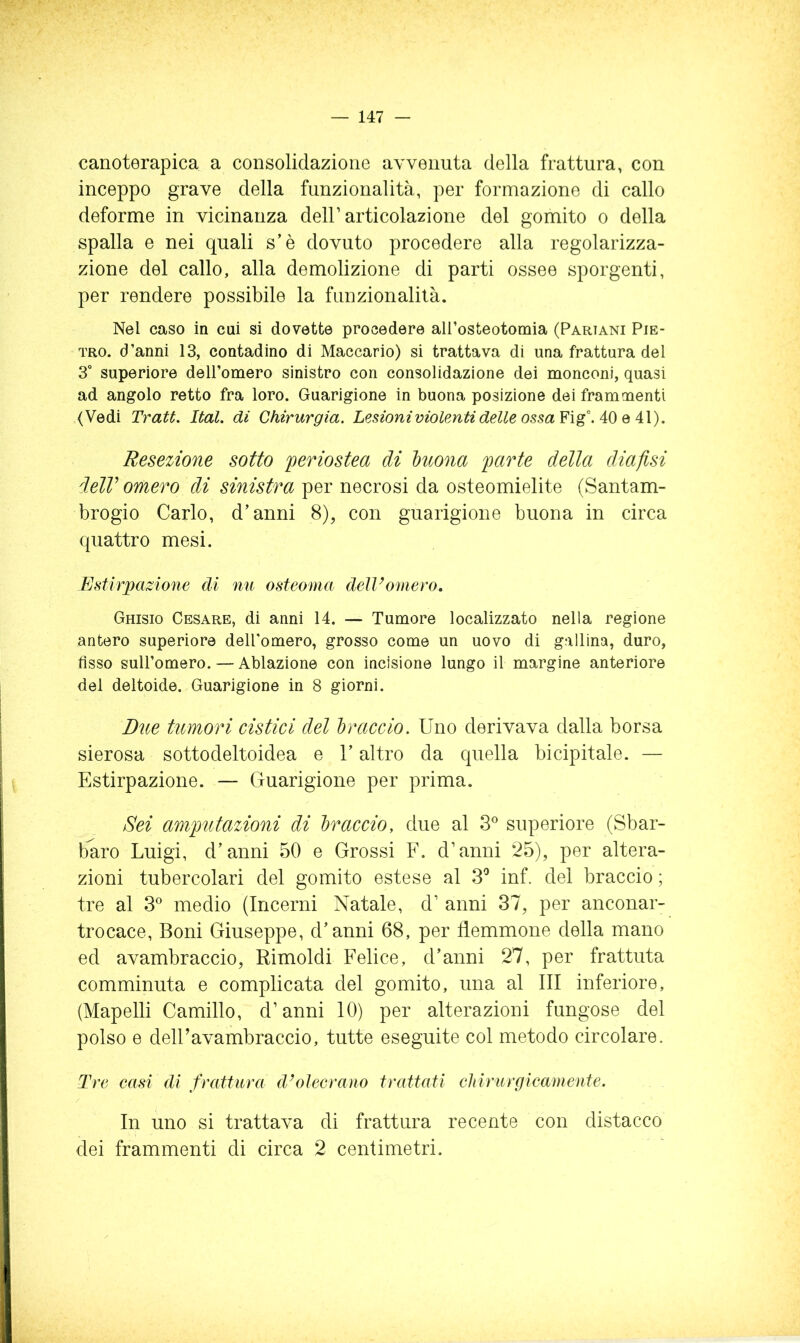 canoterapica a consolidazione avvenuta della frattura, con inceppo grave della funzionalità, per formazione di callo deforme in vicinanza dell’articolazione del gomito o della spalla e nei quali s’è dovuto procedere alla regolarizza- zione del callo, alla demolizione di parti ossee sporgenti, per rendere possibile la funzionalità. Nel caso in cui si dovette procedere aU’osteotomia (Partani Pie- tro. d’anni 13, contadino di Maccario) si trattava di una frattura del 3° superiore deU’omero sinistro con consolidazione dei monconi, quasi ad angolo retto fra loro. Guarigione in buona posizione dei frammenti (Vedi Tratt. Ital. di Chirurgia. Lesioniviolenti delle ossa iO e i\). Resezione sotto 'periostea di intona parte della dialisi delV omero di sinistra per necrosi da osteomielite (Santam- brogio Carlo, d’anni 8), con guarigione buona in circa quattro mesi. Estirpazione di nu osteoma deìVomero, Ghisio Cesare, di anni 14. — Tumore localizzato nella regione antere superiore dell'omero, grosso come un uovo di gallina, duro, fisso suU’omero. — Ablazione con incisione lungo il margine anteriore del deltoide. Guarigione in 8 giorni. Due Umori cistici del Ir accio. Uno derivava dalla borsa sierosa sottodeltoidea e l’altro da quella bicipitale. — Estirpazione. — Guarigione per prima. Sei amputazioni di braccio, due al 3^ superiore (Sbar- baro Luigi, d’anni 50 e Grossi F. d’anni 25), per altera- zioni tubercolari del gomito estese al 3® inf. del braccio ; tre al 3° medio (Incerni Natale, d’ anni 37, per anconar- trocace. Boni Giuseppe, d’anni 68, per flemmone della mano ed avambraccio, Rimoldi Felice, d’anni 27, per frattuta comminuta e complicata del gomito, una al III inferiore, (Mapelli Camillo, d’anni 10) per alterazioni fungose del polso e delFavambraccio, tutte eseguite col metodo circolare. Tre casi di frattura d’oiecrano trattati eliirurgicamente. In uno si trattava di frattura recente con distacco dei frammenti di circa 2 centimetri.