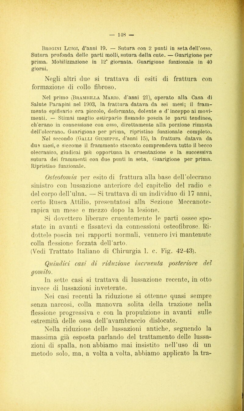 — 14-8 — Brogini Luigi, d’anni 19. — Sutura con 2 punti in seta deH’osso. Sutura profonda delle parti molli, sutura della cute. — Guarigione per prima. Mobilizzazione in 12‘ giornata. Guarigione funzionale in 40 giorni. Negli altri due si trattava di esiti di frattura con formazione di collo fibroso. Nel primo (Brambilla Mario, d’anni 21), operato alla Casa di Salute Parapini nel 1903, la frattura datava da sei mesi; il fram- mento epifisario era piccolo, deformato, dolente e d’inceppo ai movi- menti. — Stimai meglio estirparlo fissando poscia le parti tendinee, ch’erano in connessione con esso, direttamente alla porzione rimasta dell’olecrano. Guarigione per prima, ripristino funzionale completo. Nel secondo (Galli Giuseppe, d’anni 15), la frattura datava da due mesi, e siccome il frammento staccato comprendeva tutto il becco olecranico, giudicai più opportuna la cruentazione e la successiva sutura dei frammenti con due punti in seta. Guarigione per prima. Ripristino funzionale. Osteotomia per esito di frattura alla base deirolecrano sinistro con lussazione anteriore del capitello del radio e del corpo dell’ulna. — Si trattava di un individuo di 17 anni, certo Rusca Attilio, presentatosi alla Sezione Meccanote- rapica un mese e mezzo dopo la lesione. Si dovettero liberare cruentemente le parti ossee spo- state in avanti e fissatevi da connessioni osteofibrose. Ri- dottele poscia nei rapporti normali, vennero ivi mantenute colla flessione forzata dell’arto. (Vedi Trattato Italiano di Chirurgia 1. c. Fig. 42-43). Quindici casi di riduzione incruenta posteriore del gomito. In sette casi si trattava di lussazione recente, in otto invece di lussazioni inveterate. Nei casi recenti la riduzione si ottenne quasi sempre senza narcosi, colla manovra solita della trazione nella flessione progressiva e con la propulzione in avanti sulle estremità delle ossa dell’avambraccio dislocate. Nella riduzione delle lussazioni antiche, seguendo la massima già esposta parlando del trattamento delle lussa- zioni di spalla, non abbiamo mai insistito nell’uso di un metodo solo, ma, a volta a volta, abbiamo applicato la tra-