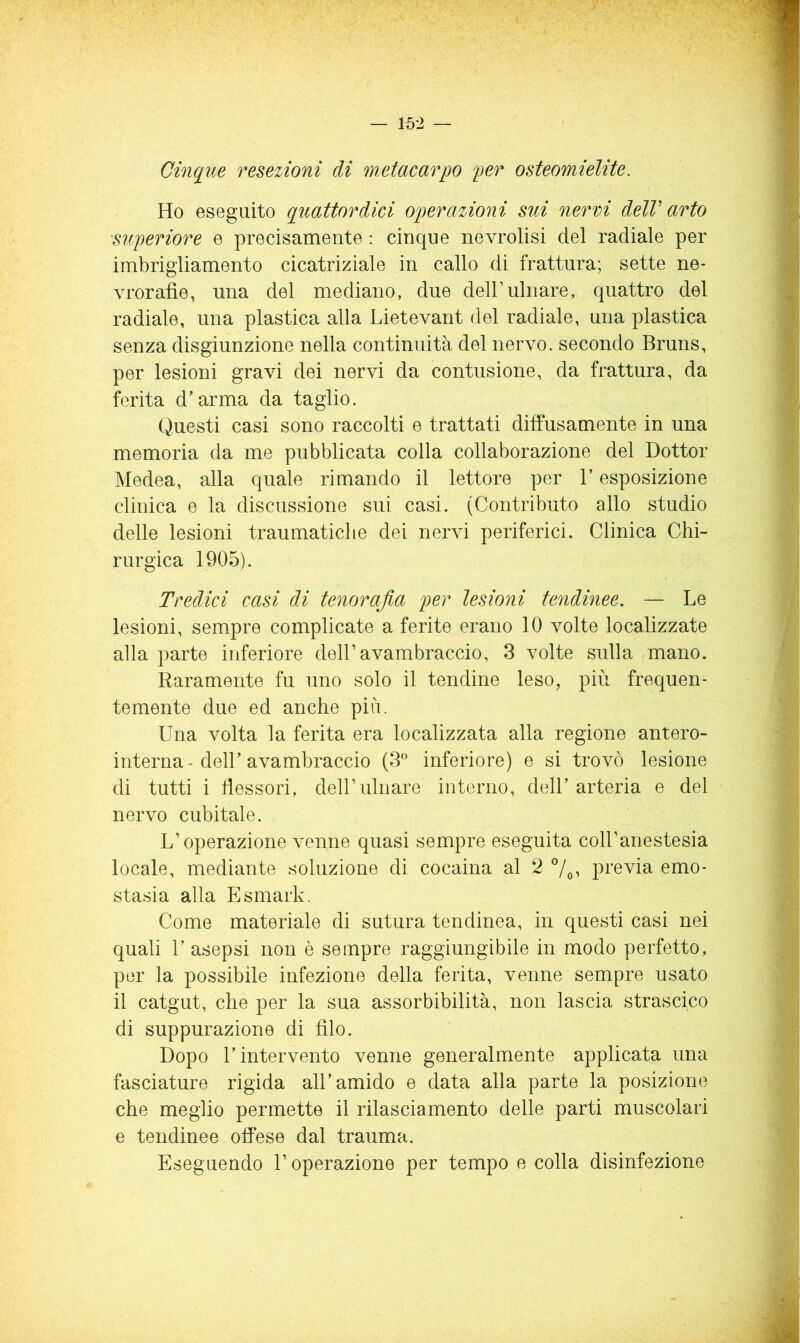 Cinque resezioni di metacarpo per osteomielite. Ho eseguito quattordici operazioni sui nervi delV arto superiore e precisamente : cinque nevrolisi del radiale per imbrigliamento cicatriziale in callo di frattura; sette ne- vrorafìe, una del mediano, due dell’ulnare, quattro del radiale, una plastica alla Lietevant del radiale, una plastica senza disgiunzione nella continuità del nervo, secondo Bruns, per lesioni gravi dei nervi da contusione, da frattura, da ferita d’arma da taglio. Questi casi sono raccolti e trattati diffusamente in una memoria da me pubblicata colla collaborazione del Dottor Medea, alla quale rimando il lettore per l’esposizione clinica e la discussione sui casi. (Contributo allo studio delle lesioni traumatiche dei nervi periferici. Clinica Chi- rurgica 1905). Tredici casi di tenorajla per lesioni tendinee, — Le lesioni, sempre complicate a ferite erano 10 volte localizzate alla parte inferiore dell’avambraccio, 3 volte sulla mano. Raramente fu uno solo il tendine leso, più frequen- temente due ed anche più. Una volta la ferita era localizzata alla regione antero- interna - deir avambraccio (S' inferiore) e si trovò lesione di tutti i flessori, dell’ulnare intorno, dell’ arteria e del nervo cubitale. L’operazione venne quasi sempre eseguita coH’anestesia locale, mediante soluzione di cocaina al 2 7o’ pi’evia emo- stasia alla Esmark. Come materiale di sutura tendinea, in questi casi nei quali r asepsi non è sempre raggiungibile in modo perfetto, por la possibile infezione della ferita, venne sempre usato il catgut, che per la sua assorbibilità, non lascia strascico di suppurazione di filo. Dopo l’intervento venne generalmente applicata una fasciature rigida all’amido e data alla parte la posizione che meglio permette il rilasciamento delle parti muscolari e tendinee offese dal trauma. Eseguendo l’operazione per tempo e colla disinfezione