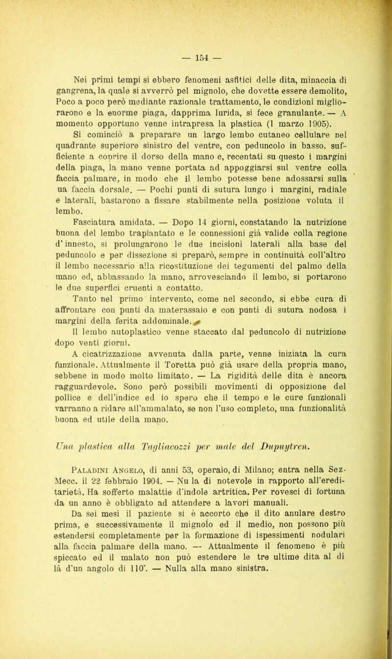 Nei primi tempi si ebbero fenomeni asfìtici delle dita, minaccia di gangrena, la quale si avverrò pel mignolo, che dovette essere demolito, Poco a poco però mediante razionale trattamento, le condizioni miglio- rarono e la enorme piaga, dapprima lurida, si fece granulante. — A momento opportuno venne intrapresa la plastica (1 marzo 1905). Si cominciò a preparare un largo lembo cutaneo cellulare nel quadrante superiore sinistro del ventre, con peduncolo in basso, suf- ficiente a coprire il dorso della mano e, recentati su questo i margini della piaga, la mano venne portata ad appoggiarsi sul ventre colla faccia palmare, in modo che il lembo potesse bene adossarsi sulla ua faccia dorsale. — Pochi punti di sutura lungo i margini, radiale e laterali, bastarono a fissare stabilmente nella posizione voluta il lembo. Fasciatura amidata. — Dopo 14 giorni, constatando la nutrizione buona del lembo trapiantato e le connessioni già valide colla regione d’innesto, si prolungarono le due incisioni laterali alla base del peduncolo e per dissezione si preparò, sempre in continuità coll’altro il lembo necessario alla ricostituzione dei tegumenti del palmo della mano ed, abbassando la mano, arrovesciando il lembo, si portarono le due superfici cruenti a contatto. Tanto nel primo intervento, come nel secondo, si ebbe cura di affrontare con punti da materassaio e con punti di sutura nodosa i margini della ferita addominale.^ Il lembo autoplastico venne staccato dal peduncolo di nutrizione dopo venti giorni. A cicatrizzazione avvenuta dalla parte, venne iniziata la cura funzionale. Attualmente il Toretta può già usare della propria mano, sebbene in modo molto limitato. — La rigidità delle dita è ancora ragguardevole. Sono però possibili movimenti di opposizione del pollice e dell’indice ed io spero che il tempo e le cure funzionali varranno a ridare aU’ammalato, se non l’uso completo, una funzionalità buona ed utile della mano. Una plastica alla Tagliacozzi per male del Dupuytren. Paladini Angelo, di anni 53, operaio, di Milano; entra nella Sez- Mecc. il 22 febbraio 1904. — Nu la di notevole in rapporto all’eredi- tarietà. Ha sofferto malattie d'indole artritica. Per rovesci di fortuna da un anno è obbligato ad attendere a lavori manuali. Da sei mesi il paziente si è accorto che il dito anulare destro prima, e successivamente il mignolo ed il medio, non possono più estendersi completamente per la formazione di ispessimenti nodulari alla faccia palmare della mano. — Attualmente il fenomeno è più spiccato ed il malato non può estendere le tre ultime dita al di là d’un angolo di 110°. — Nulla alla mano sinistra.