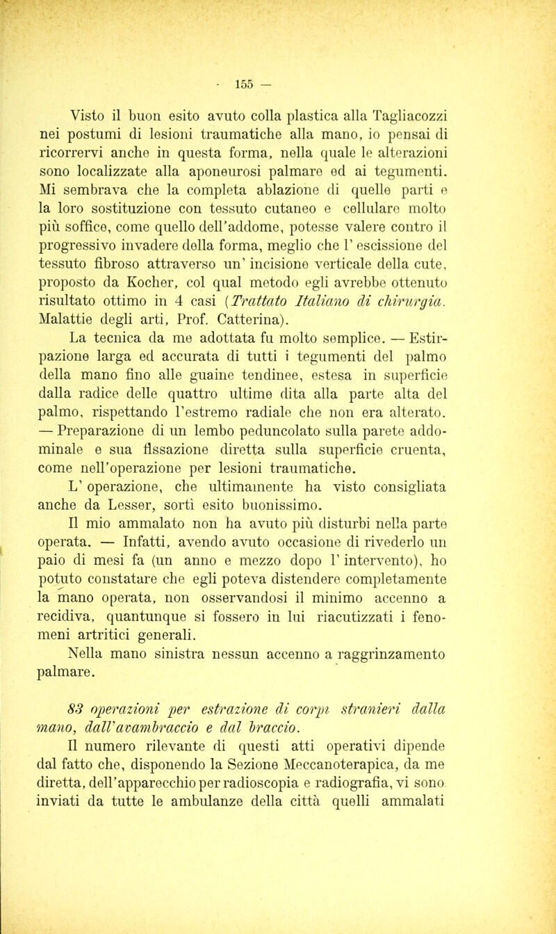 Visto il buon esito avuto colla plastica alla Tagiiacozzi nei postumi di lesioni traumatiche alla mano, io pensai di ricorrervi anche in questa forma, nella quale le alterazioni sono localizzate alla aponeurosi palmare ed ai tegumenti. Mi sembrava che la completa ablazione di quelle parti e la loro sostituzione con tessuto cutaneo e cellulare molto più soffice, come quello delhaddome, potesse valere contro il progressivo invadere della forma, meglio che 1’ escissione del tessuto fibroso attraverso un’ incisione verticale della cute, proposto da Kocher, col qual metodo egli avrebbe ottenuto risultato ottimo in 4 casi [Trattato Italiano di chirurgia. Malattie degli arti. Prof. Catterina). La tecnica da me adottata fu molto semplice. — Estir- pazione larga ed accurata di tutti i tegumenti del palmo della mano fino alle guaine tendinee, estesa in superficie dalla radice delle quattro ultime dita alla parte alta del palmo, rispettando l’estremo radiale che non era alterato. — Preparazione di un lembo peduncolato sulla parete addo- minale e sua fissazione diretta sulla superficie cruenta, come nell’operazione per lesioni traumatiche. L’ operazione, che ultimamente ha visto consigliata anche da Lesser, sortì esito buonissimo. Il mio ammalato non ha avuto più disturbi nella parte operata. — Infatti, avendo avuto occasione di rivederlo un paio di mesi fa (un anno e mezzo dopo P intervento), ho potuto constatare che egli poteva distendere completamente la mano operata, non osservandosi il minimo accenno a recidiva, quantunque si fossero in lui riacutizzati i feno- meni artritici generali. Nella mano sinistra nessun accenno a raggrinzamento palmare. 8S operazioni per estrazione di corpi stranieri dalla mano, dalVavambraccio e dal braccio. Il numero rilevante di questi atti operativi dipende dal fatto che, disponendo la Sezione Meccanoterapica, da me diretta, dell’apparecchio per radioscopia e radiografia, vi sono inviati da tutte le ambulanze della città quelli ammalati
