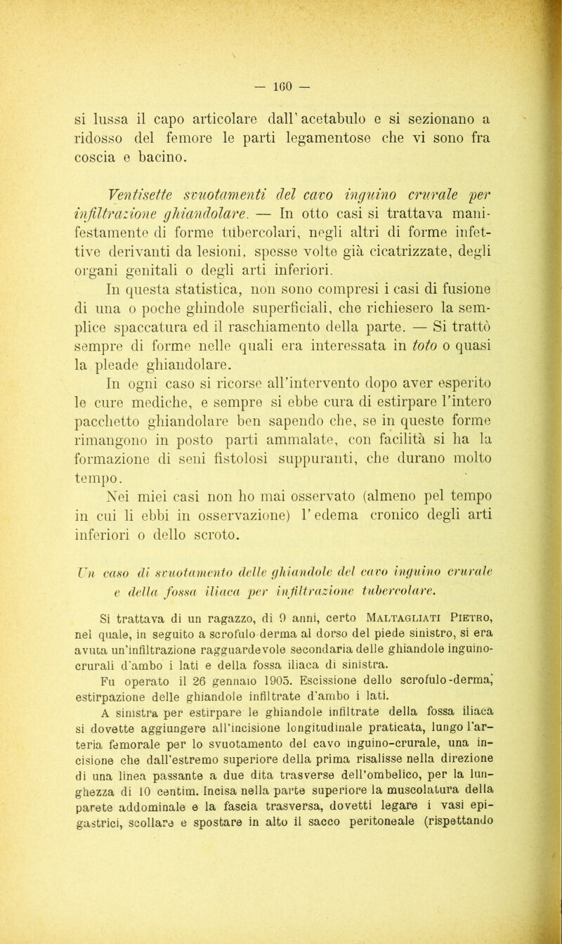 V — IGO — si lussa il capo articolare dall’ acetabulo e si sezionano a ridosso del femore le parti legamentose che vi sono fra coscia e bacino. Ventisette svuotamenti del cavo inguino crurale fer infiltrazione ghiandolare. — In otto casi si trattava mani- festamente di forme tdbercolari, negli altri di forme infet- tive derivanti da lesioni, spesse volte già cicatrizzate, degli organi genitali o degli arti inferiori. In questa statistica, non sono compresi i casi di fusione di una o poche ghindole superficiali, che richiesero la sem- plice spaccatura ed il raschiamento della parte. — Si trattò sempre di forme nelle quali era interessata in toto o quasi la pleade ghiandolare. In ogni caso si ricorse airintervento dopo aver esperito le cure mediche, e sempre si ebbe cura di estirpare l’intero pacchetto ghiandolare ben sapendo che, se in queste forme rimangono in posto parti ammalate, con facilità si ha la formazione di seni fistolosi suppuranti, che durano molto tempo. Nei miei casi non ho mai osservato (almeno pel tempo in cui li ebbi in osservazione) l’edema cronico degli arti inferiori o dello scroto. Vìi caso di svuotamento delle (fhiandole del cavo inguino crurale e della fossa iliaca per infiltrazione tubercolare. Si trattava di un ragazzo, di 9 anni, certo Maltagliati Pietro, nel quale, in seguito a scrofulo derma ai dorso del piede sinistro, si era avuta un’infiltrazione ragguardevole secondaria delle ghiandole inguine- crurali d'ambo i lati e della fossa iliaca di sinistra. Fu operato il 26 gennaio 1905. Escissione dello scrofulo-derma,* estirpazione delle ghiandole infiltrate d'ambo i lati. A sinistra per estirpare le ghiandole infiltrate della fossa iliaca si dovette aggiungere all’incisione longitudinale praticata, lungo l’ar- teria femorale per lo svuotamento del cavo inguino-crurale, una in- cisione che dall’estremo superiore della prima risalisse nella direzione di una linea passante a due dita trasverse dell’ombelico, per la lun- ghezza di 10 centim. Incisa nella parte superiore la muscolatura della parete addominale e la fascia trasversa, dovetti legare i vasi epi- gastrici, scollare e spostare in alto il sacco peritoneale (rispettando
