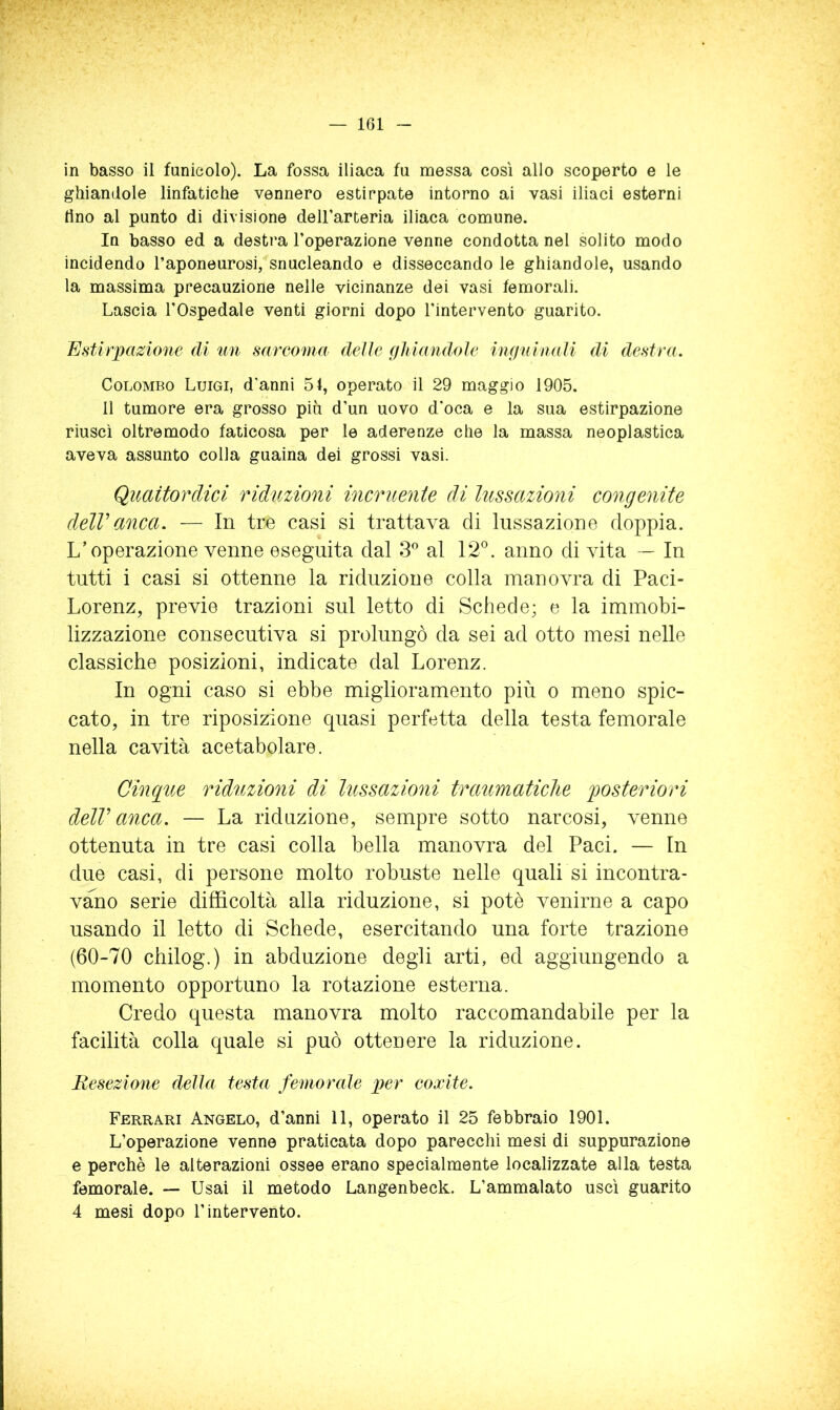in basso il funicolo). La fossa iliaca fu messa così allo scoperto e le ghiandole linfatiche vennero estirpate intorno ai vasi iliaci esterni lino al punto di divisione deU’arteria iliaca comune. In basso ed a destra l’operazione venne condotta nel solito modo incidendo l’aponeurosi, snucleando e disseccando le ghiandole, usando la massima precauzione nelle vicinanze dei vasi femorali. Lascia l'Ospedale venti giorni dopo l'intervento guarito. Estirpazione di un sarcoma delle fjhiandole inguinali di destra. Colombo Luigi, d’anni 51, operato il 29 maggio 1905. 11 tumore era grosso più d’un uovo d’oca e la sua estirpazione riuscì oltremodo faticosa per le aderenze che la massa neoplastica aveva assunto colla guaina dei grossi vasi. Quattordici ridimoni incruente di lussazioni congenite delVanca. — In tre casi si trattava di lussazione doppia. L’operazione venne eseguita dal S al 12®. anno di vita — In tutti i casi si ottenne la riduzione colla manovra di Paci- Lorenz, previe trazioni sul letto di Schede; e la immobi- lizzazione consecutiva si prolungò da sei ad otto mesi nelle classiche posizioni, indicate dal Lorenz. In ogni caso si ebbe miglioramento più o meno spic- cato, in tre riposizione quasi perfetta della testa femorale nella cavità acetabolare. Cinque riduzioni di lussazioni traumatiche posteriori delV anca. — La riduzione, sempre sotto narcosi, venne ottenuta in tre casi colla bella manovra del Paci. — In due casi, di persone molto robuste nelle quali si incontra- vano serie difficoltà alla riduzione, si potè venirne a capo usando il letto di Schede, esercitando una forte trazione (60-70 chilog.) in abduzione degli arti, ed aggiungendo a momento opportuno la rotazione esterna. Credo questa manovra molto raccomandabile per la facilità colla quale si può ottenere la riduzione. Resezione della testa femorale per coxite. Ferrari Angelo, d’anni 11, operato il 25 febbraio 1901. L’operazione venne praticata dopo parecchi mesi di suppurazione e perchè le alterazioni ossee erano specialmente localizzate alla testa femorale. — Usai il metodo Langenbeck. L’ammalato uscì guarito 4 mesi dopo l’intervento.