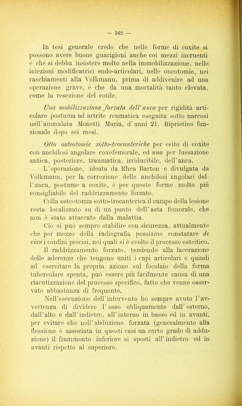 In tesi generale credo che nelle forme di coxite si possono avere buone gnarigioni anche coi mezzi incruenti e che si debba insistere molto nella immobilizzazione, nelle iniezioni modificatrici endo-articolari^ nelle oncotomie, nei raschiamenti alla Volkmann, prima di addivenire ad una operazione grave, e che da una mortalità tanto elevata, come la resezione del cetile. Una mohilizzazione forzata dell'anca per rigidità arti- colare postuma ad artrite reumatica eseguita sotto narcosi nell’ammalata Monetti Maria, d’anni 21. Ripristino fun- zionale dopo sei mesi. Otto osteotomie sotio-trocantericlie per esito di coxite con anchilosi angolare coxofemorale, ed una per lussazione antica, posteriore, traumatica, irriducibile, dell’anca. L’operazione, ideata da Rhea Barton e divulgata da Volkmann, per la correzione delle anchilosi angolari dei- ranca, postume a coxite, è per queste forme molto più consigliabile del raddrizzamento forzato. Colla osteotomia sotto-trocanterica il campo della lesione resta localizzato su di un punto dell’ asta femorale, che non è stato attaccato dalla malattia. Ciò si può sempre stabilire con sicurezza, attualmente che per mezzo della radiografia possiamo constatare de visti ì confini precisi, nei quali si è svolto il processo osteitico. Il raddrizzamento forzato, tendendo alla lacerazione delle aderenze che tengono uniti i capi articolari e quindi ad esercitare la propria azione sul focolaio della forma tubercolare spenta, può essere più facilmente causa di una riacutizzazione del processo specifico, fatto che venne osser- vato abbastanza di frequente. Nell’esecuzione dell’intervento ho sempre avuto l’av- vertenza di dividere l’osso obliquamente dall’esterno, dall’alto e dall’indietro, all’interno in basso ed in avanti, per evitare che nell’ abduzione forzata (generalmente alla fiessione è associata in questi casi un certo grado di addu- zione) il frammento inferiore si sposti all’indietro od in avanti rispetto al superiore.