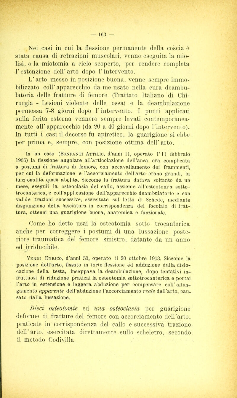 Nei casi in cui la flessione permanente della coscia è stata causa di retrazioni muscolari, venne eseguita la mio- lisi, 0 la miotomia a cielo scoperto, per rendere completa • Testenzione dell’arto dopo Tintervento. L’arto messo in posizione buona, venne sempre immo- bilizzato coir apparecchio da me usato nella cura deambu- latoria delle fratture di femore (Trattato Italiano di Chi- rurgia - Lesioni violente delle ossa) e la deambulazione permessa 7-8 giorni dopo l’intervento. I punti applicati sulla ferita esterna vennero sempre levati contemporanea- mente all’apparecchio (da 20 a 40 giorni dopo l’intervento). In tutti i casi il decorso fu apiretico, la guarigione si ebbe per prima e, sempre, con posizione ottima dell’arto. In un caso (Bonfanti Attilio, d’anni 11, operato PII febbraio 1905) la flessione angolare all’articolazione dell’anca era complicata a postumi di frattura di femore, con accavallamento dei frammenti, per cui la deformazione e l’accorciamento dell’arto erano grandi, la funzionalità quasi abplita. Siccome la frattura datava soltanto da un mese, eseguii la osteoclasia del callo, assieme aU’osteotomìa sotto- trocanterica, e coll’applicazione dell’appareccliio deambulatorio e con valide trazioni successive, esercitate sul letto di Schede, mediante disgiunzione della fasciatura in corrispondenza del focolaio di frat- tura, ottenni una guarigione buona, anatomica e funzionale. Come ho detto usai la osteotomia sotto trocaiiterica anche per correggere i postumi di una lussazione poste- riore traumatica del femore sinistro, datante da un anno ed irriducibile. Veiìdi Enrico, d’anni 50, operato il 30 ottobre 1903. Siccome la posizione dell’arto, fissato in forfè flessione ed adduzione dalla dislo- cazione della testa, inceppava la deambulazione, dopo tentativi in- fruttuosi di riduzione praticai la osteotomia sottotrocanterica e portai l’arto in estensione e leggera abduzione per compensare coll’ allun- gamento apparente dell’abduzione l’accorciamento reale dell’arto, cau- sato dalla lussazione. Dieci osteotomie ed una osteoclasia per guarigione deforme di fratture del femore con accorciamento dell’arto, praticate in corrispondenza del callo e successiva trazione dell’arto, esercitata direttamente sullo scheletro, secondo il metodo Codivilla.