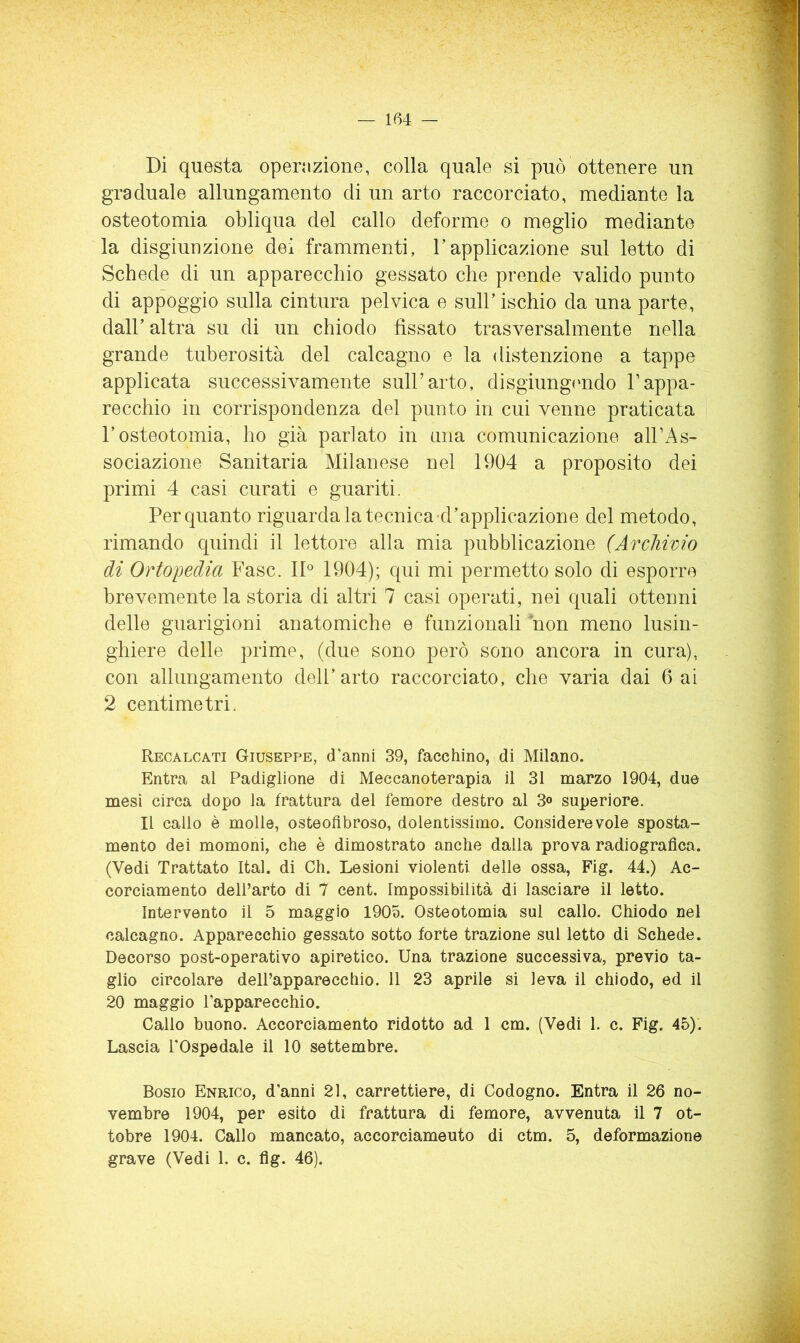 Di questa openizione, colla quale si può ottenere un graduale allungamento di un arto raccorciato, mediante la osteotomia obliqua del callo deforme o meglio mediante la disgiunzione dei frammenti, l’applicazione sul letto di Schede di un apparecchio gessato che prende valido punto di appoggio sulla cintura pelvica e sull’ischio da una parte, dall’altra su di un chiodo fissato trasversalmente nella grande tuberosità del calcagno e la distenzione a tappe applicata successivamente sull’arto, disgiungondo Tappa- recchio in corrispondenza del punto in cui venne praticata l’osteotomia, ho già parlato in una comunicazione all’As- sociazione Sanitaria Milanese nel 1904 a proposito dei primi 4 casi curati e guariti. Per quanto riguarda la tecnica-d’applicazione del metodo, rimando quindi il lettore alla mia pubblicazione (Archivio di Ortopedia Fase. ID 1904); qui mi permetto solo di esporre brevemente la storia di altri 7 casi operati, nei quali ottenni delle guarigioni anatomiche e funzionali non meno lusin- ghiere delle prime, (due sono però sono ancora in cura), con allungamento dell’arto raccorciato, che varia dai 6 ai 2 centimetri. Recalcati Giuseppe, d'anni 39, facchino, di Milano. Entra al Padiglione di Meccanoterapia il 31 marzo 1904, due mesi circa dopo la frattura del femore destro al 3«> superiore. Il callo è molle, osteofìbroso, dolentissimo. Considerevole sposta- mento dei momoni, che è dimostrato anche dalla prova radiografica. (Vedi Trattato Ital. di Ch. Lesioni violenti delle ossa, Fig. 44.) Ac- corciamento dell’arto di 7 cent. Impossibilità di lasciare il letto. Intervento il 5 maggio 1905. Osteotomia sul callo. Chiodo nel calcagno. Apparecchio gessato sotto forte trazione sul letto di Schede. Decorso post-operativo apiretico. Una trazione successiva, previo ta- glio circolare dell’apparecchio. 11 23 aprile si leva il chiodo, ed il 20 maggio l'apparecchio. Callo buono. Accorciamento ridotto ad 1 cm. (Vedi 1. c. Fig. 45)’. Lascia l'Ospedale il 10 settembre. Bosio Enrico, d'anni 21, carrettiere, di Codogno. Entra il 26 no- vembre 1904, per esito di frattura di femore, avvenuta il 7 ot- tobre 1904. Callo mancato, accorciamento di ctm. 5, deformazione grave (Vedi 1. c. fig. 46).