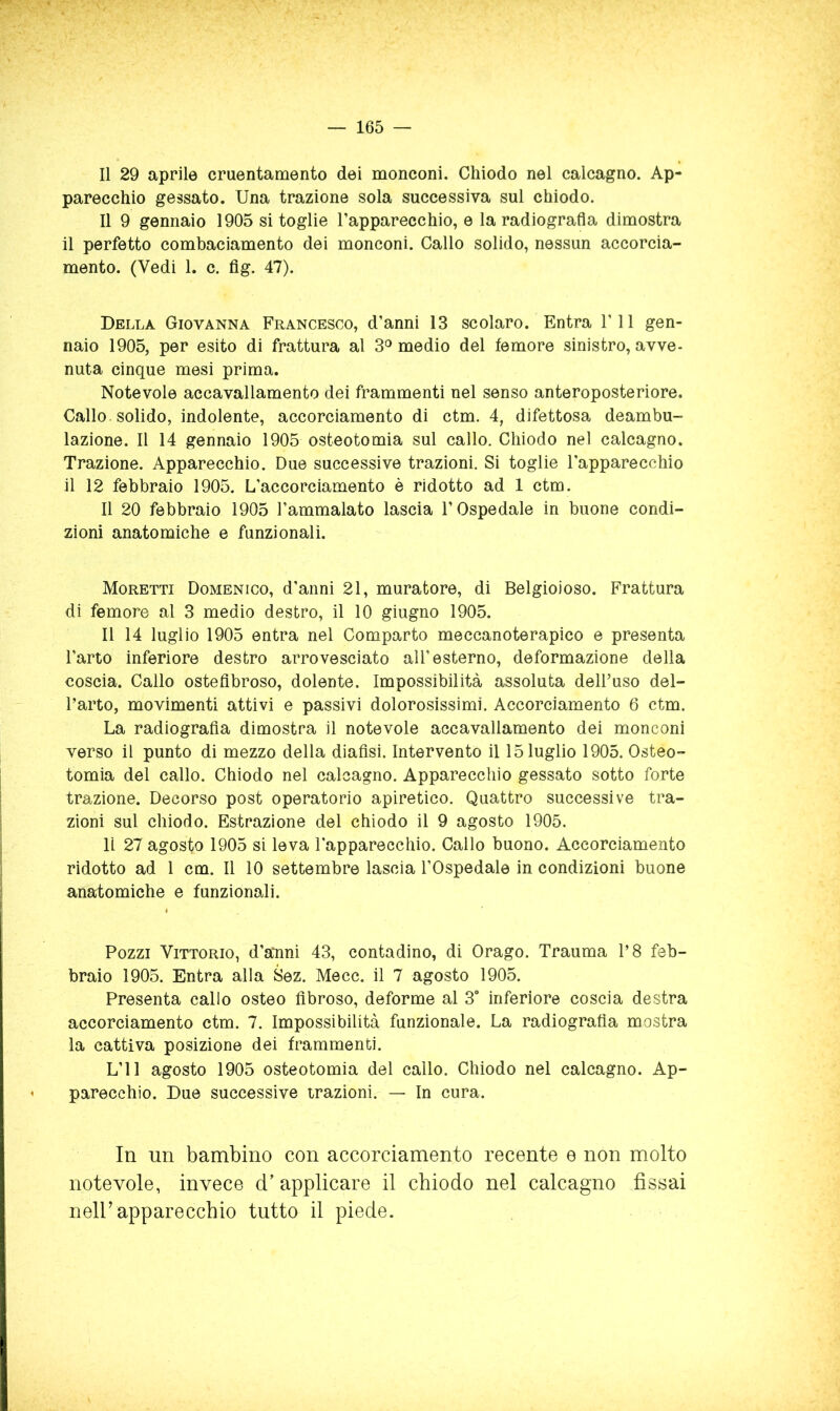 Il 29 aprile cruentamento dei monconi. Chiodo nel calcagno. Ap- parecchio gessato. Una trazione sola successiva sul chiodo. Il 9 gennaio 1905 si toglie l’apparecchio, e la radiografia dimostra il perfetto combaciamento dei monconi. Callo solido, nessun accorcia- mento. (Vedi 1. c. fig. 47). Della Giovanna Francesco, d’anni 13 scolaro. Entra l’il gen- naio 1905, per esito di frattura al 3'^ medio del femore sinistro, avve- nuta cinque mesi prima. Notevole accavallamento dei frammenti nel senso anteroposteriore. Callo solido, indolente, accorciamento di ctm. 4, difettosa deambu- lazione. Il 14 gennaio 1905 osteotomia sul callo. Chiodo nel calcagno. Trazione. Apparecchio. Due successive trazioni. Si toglie l’apparecchio il 12 febbraio 1905. L’accorciamento è ridotto ad 1 ctm. Il 20 febbraio 1905 l’ammalato lascia l’Ospedale in buone condi- zioni anatomiche e funzionali. Moretti Domenico, d’anni 21, muratore, di Beigioioso. Frattura di femore al 3 medio destro, il 10 giugno 1905. Il 14 luglio 1905 entra nel Comparto meccanoterapico e presenta l’arto inferiore destro arrovesciato all’esterno, deformazione della coscia. Callo osteflbroso, dolente. Impossibilità assoluta dell’uso del- l’arto, movimenti attivi e passivi dolorosissimi. Accorciamento 6 ctm. La radiografia dimostra il notevole accavallamento dei monconi verso il punto di mezzo della diafisi. Intervento il 15 luglio 1905. Osteo- tomia del callo. Chiodo nel calcagno. Apparecchio gessato sotto forte trazione. Decorso post operatorio apiretico. Quattro successive tra- zioni sul chiodo. Estrazione del chiodo il 9 agosto 1905. li 27 agosto 1905 si leva l’apparecchio. Callo buono. Accorciamento ridotto ad 1 cm. Il 10 settembre lascia l’Ospedale in condizioni buone anatomiche e funzionali. Pozzi Vittorio, d’atnni 43, contadino, di Orago. Trauma l’8 feb- braio 1905. Entra alla Sez. Mecc. il 7 agosto 1905. Presenta callo osteo fibroso, deforme al 3° inferiore coscia destra accorciamento ctm. 7. Impossibilità funzionale. La radiografìa mostra la cattiva posizione dei frammenti. L’il agosto 1905 osteotomia del callo. Chiodo nel calcagno. Ap- parecchio. Due successive trazioni. — In cura. In un bambino con accorciamento recente e non molto notevole, invece d’ applicare il chiodo nel calcagno fissai iieir apparecchio tutto il piede.