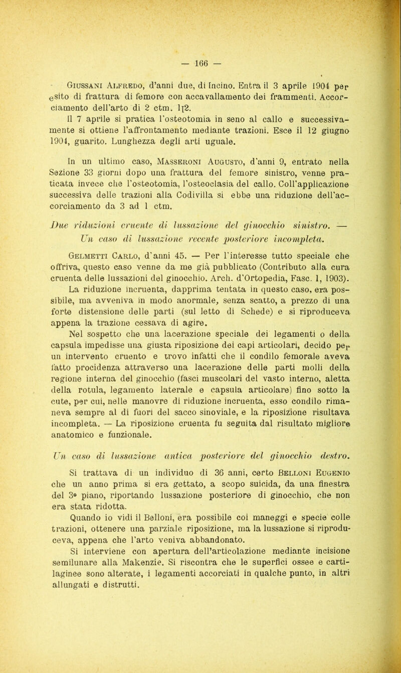 Giussani Alfredo, d’anni due, di Incino. Entra il 3 aprile 1904 pep esito di frattura di femore con accavallamento dei frammenti. Accor- ciamento dell’arto di 2 ctm. Ii2. Il 7 aprile si pratica l’osteotomia in seno al callo e successiva- mente si ottiene l’affrontamento mediante trazioni. Esce il 12 giugno 1904, guarito. Lunghezza degli arti uguale. In un ultimo caso, Masseroni Augusto, d’anni 9, entrato nella Sezione 33 giorni dopo una frattura del femore sinistro, venne pra- ticata invece che l’osteotomia, l’osteoclasia del callo. Coll’applicazione successiva delle trazioni alla Codivilla si ebbe una riduzione dell’ac- corciamento da 3 ad 1 ctm. Bue riduzioni cruente di lussazione del ginocchio sinistro. -— Un caso di lussazione recente posteriore incompleta. Gelmetti Carlo, d’anni 45. — Per l’interesse tutto speciale che offriva, questo caso venne da me già pubblicato (Contributo alla cura cruenta delle lussazioni del ginocchio. Arch. d’Ortopedia, Fase. 1, 1903). La riduzione incruenta, dapprima tentata in questo caso, era pos- sibile, ma avveniva in modo anormale, senza scatto, a prezzo di una forte distensione delle parti (sul letto di Schede) e si riproduceva appena la trazione cessava di agire. Nel sospetto che una lacerazione speciale dei legamenti o della capsula impedisse una giusta riposizione dei capi articolari, decido pep un intervento cruento e trovo infatti che il condilo femorale aveva fatto procidenza attraverso una lacerazione delle parti molli della regione interna del ginocchio (fasci muscolari del vasto interno, aletta della rotula, legamento laterale e capsula articolare) fino sotto la cute, per cui, nelle manovre di riduzione incruenta, esso condilo rima- neva sempre al di fuori del sacco sino viale, e la riposizione risultava incompleta. — La riposizione cruenta fu seguita dal risultato migliore anatomico e funzionale. Un caso di lussazione antica posteriore del ginocchio destro. Si trattava di un individuo di 36 anni, certo Belloni Eugenio che un anno prima si era gettato, a scopo suicida, da una finestra dei 3» piano, riportando lussazione posteriore di ginocchio, che non era stata ridotta. Quando io vidi il Belloni, era possibile coi maneggi e specie' colle trazioni, ottenere una parziale riposizione, ma la lussazione si riprodu- ceva, appena che l’arto veniva abbandonato. Si interviene con apertura dell’articolazione mediante incisione semiìunare alla Makenzie. Si riscontra che le superfici ossee e carti- laginee sono alterate, i legamenti accorciati in qualche punto, in altri allungati e distrutti.