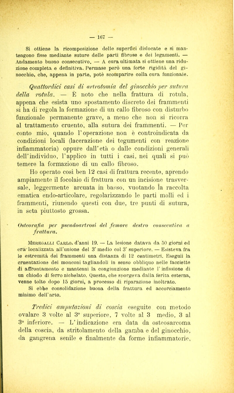 Si ottiene la ricomposizione delle superfici dislocate e si man- tengono fisse mediante suture delle parti fibrose e dei legamenti. — Andamento buono consecutivo, — A cura ultimata si ottiene una ridu- zione completa e definitiva. Permase però una forte rigidità del gi- nocchio, che, appena in parte, potè scomparire colla cura funzionale. Quattordici casi di artrotomAa del ginocchio fer sutura della rotula. — È noto che nella frattura di rotula, appena che esista uno spostamento discreto dei frammenti si ha di regola la formazione di un callo fibroso con disturbo funzionale permanente grave, a meno che non si ricorra al trattamento cruento, alla sutura dei frammenti. — Per conto mio, quando l’operazione non è controindicata da condizioni locali (lacerazione dei tegumenti con reazione infiammatoria) oppure dall’età o dalle condizioni generali deir individuo, l’applico in tutti i casi, nei quali si può temere la formazione di un callo fibroso. Ho operato così ben 12 casi di frattura recente, aprendo ampiamente il focolaio di frattura con un incisione trasver- sale, leggermente arcuata in basso, vuotando ìa raccolta ematica endo-articolare, regolarizzando le parti molli ed i frammenti, riunendo questi con due, tre punti di sutura, in seta piuttosto grossa. Osteorafia per pseudoartrosi del femore destro consecutiva a frattura. Meregalli Carlo, d’anni 19. — La lesione datava da 50 giorni ed erarlocalizzata all’unione del 3° medio col 3° superiore. — Esisteva fra le estremità dei frammenti una distanza di 12 centimetri. Eseguii la cruentazione dei monconi tagliandoli in senso obbliquo nelle facciette di affrontamento e mantenni la congiunzione mediante l’infissione di un chiodo di ferro nichelato. Questo, che sporgeva dalla ferita esterna, venne tolto dopo 15 giorni, a processo di riparazione inoltrato. Si ebbe consolidazione buona della frattura ed accorciamento minimo dell’arto. Tredici amptitazioni di coscia eseguite con metodo ovalare 3 volte al 3® superiore, 7 volte al 3 medio, 3 al 3° inferiore. — L’indicazione era data da osteosarcoma della coscia, da stritolamento della gamba e del ginocchio, da gangrena senile e finalmente da forme infiammatorie.