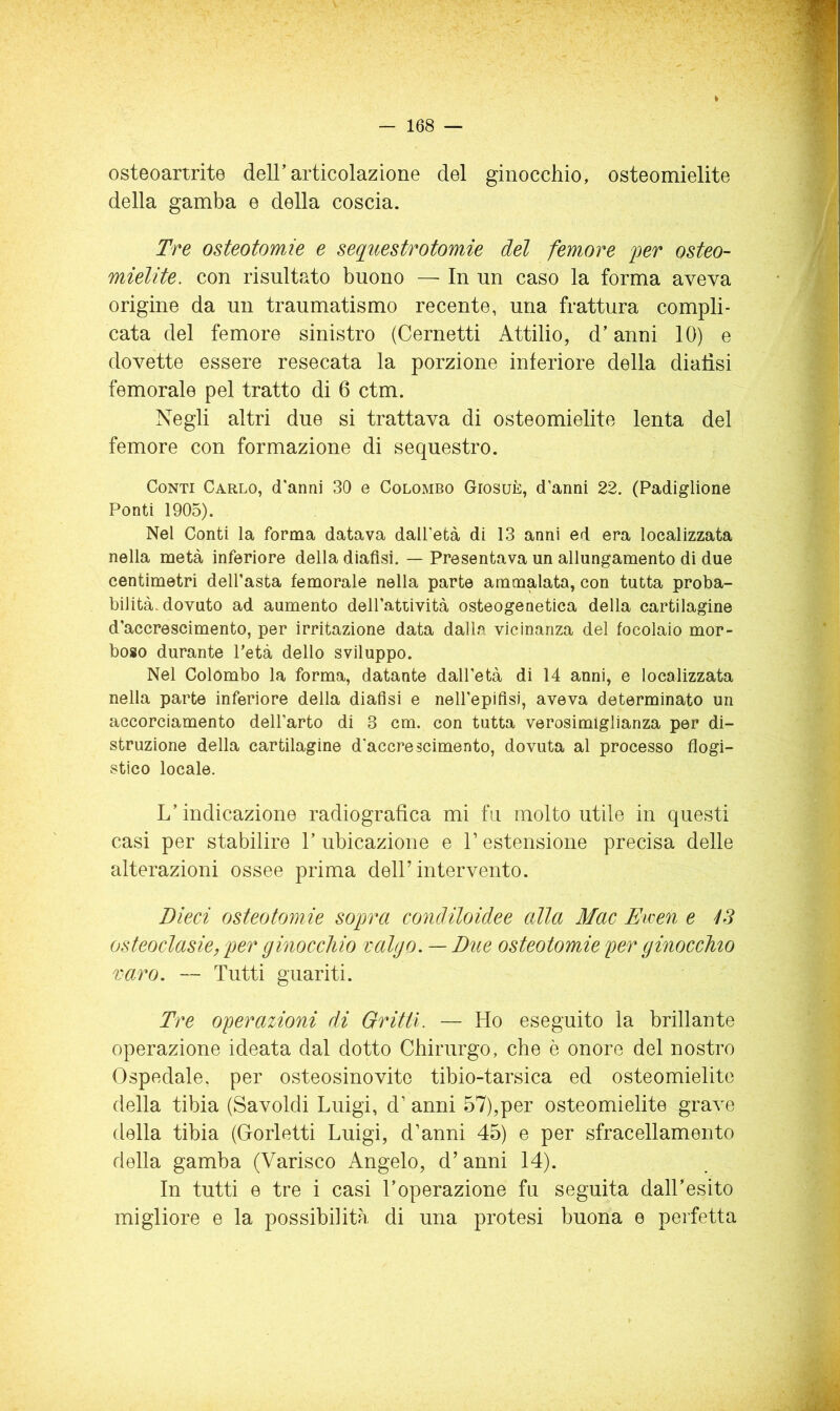 osteoartrite dell’articolazione del ginocchio, osteomielite della gamba e della coscia. Tre osteotomie e sequestrotomie del femore 'per osteo- mielite. con risultato buono — In un caso la forma aveva origine da un traumatismo recente, una frattura compli- cata del femore sinistro (Cernetti Attilio, d’anni 10) e dovette essere resecata la porzione inferiore della dialisi femorale pel tratto di 6 ctm. Negli altri due si trattava di osteomielite lenta del femore con formazione di sequestro. Conti Carlo, d'anni 30 e Colombo Giosuè, d’anni 22. (Padiglione Ponti 1905). Nel Conti la forma datava dall’età di 13 anni ed era localizzata nella metà inferiore della diaflsi. — Presentava un allungamento di due centimetri dell’asta femorale nella parte ammalata, con tutta proba- bilità, dovuto ad aumento dell’aUività osteogenetica della cartilagine d’accrescimento, per irritazione data dalla vicinanza del focolaio mor- boso durante Petà dello sviluppo. Nel Colombo la forma, datante dall’età di 14 anni, e localizzata nella parte inferiore della dialisi e neH’epiflsi, aveva determinato un accorciamento dell’arto di 3 cm. con tutta verosimiglianza per di- struzione della cartilagine d’accrescimento, dovuta al processo flogi- stico locale. L’indicazione radiografica mi fa molto utile in questi casi per stabilire 1’ ubicazione e V estensione precisa delle alterazioni ossee prima dell’intervento. Dieci osteotomie sopra condiloidee alla Mac Ewen e iS osteoclasie, per ginocchio valgo. — Dtie osteotomie per ginocchio varo. — Tutti guariti. Tre operazioni di Gritti. — Ho eseguito la brillante operazione ideata dal dotto Chirurgo, che è onore del nostro Ospedale, per osteosinovite tibio-tarsica ed osteomielite della tibia (Savoldi Luigi, d’ anni 57),per osteomielite grave della tibia (Gorletti Luigi, d’anni 45) e per sfracellamento della gamba (Varisco Angelo, d’anni 14). In tutti e tre i casi l’operazione fu seguita dall’esito migliore e la possibilità di una protesi buona e perfetta