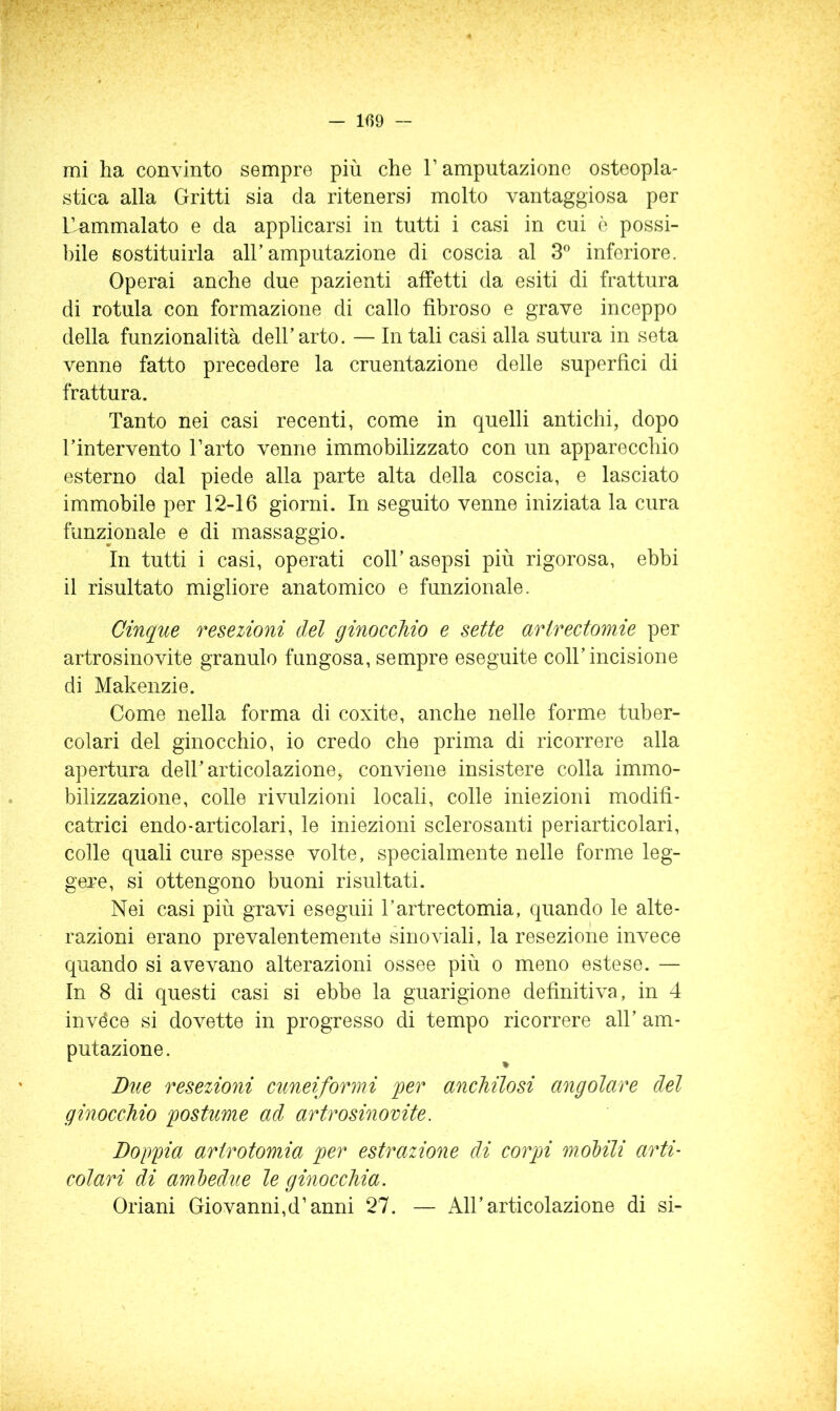 — 109 — mi ha convinto sempre più che V amputazione osteopla- stica alla Gritti sia da ritenersi molto vantaggiosa per Uammalato e da applicarsi in tutti i casi in cui è possi- l)ile sostituirla all’amputazione di coscia al inferiore. Operai anche due pazienti affetti da esiti di frattura di rotula con formazione di callo fibroso e grave inceppo della funzionalità dell’arto. — In tali casi alla sutura in seta venne fatto precedere la cruentazione delle superfìci di frattura. Tanto nei casi recenti, come in quelli antichi, dopo l’intervento l’arto venne immobilizzato con un apparecchio esterno dal piede alla parte alta della coscia, e lasciato immobile per 12-16 giorni. In seguito venne iniziata la cura funzionale e di massaggio. In tutti i casi, operati coll’ asepsi più rigorosa, ebbi il risultato migliore anatomico e funzionale. Cinque resezioni del ginocchio e sette artrectomie per artrosinovite granulo fungosa, sempre eseguite coll’incisione di Makenzie. Come nella forma di coxite, anche nelle forme tuber- colari del ginocchio, io credo che prima di ricorrere alla apertura dell’articolazione, conviene insistere colla immo- bilizzazione, colle rivulzioni locali, colle iniezioni modifi- catrici endo-articolari, le iniezioni sclerosanti peri articolari, colle quali cure spesse volte, specialmente nelle forme leg- gere, si ottengono buoni risultati. Nei casi più gravi eseguii l’artrectomia, quando le alte- razioni erano prevalentemente sinoviali, la resezione invece quando si avevano alterazioni ossee più o meno estese. — In 8 di questi casi si ebbe la guarigione definitiva, in 4 invéce si dovette in progresso di tempo ricorrere all’ am- putazione. Bue resezioni cuneiformi jger anchilosi angolare del ginocchio postume ad artrosinovite. Doppia arirotomia per estrazione di corpi molili arti- colari di aml)edue le ginocchia. Oriani Giovanni,d’anni 27. — All’articolazione di si-