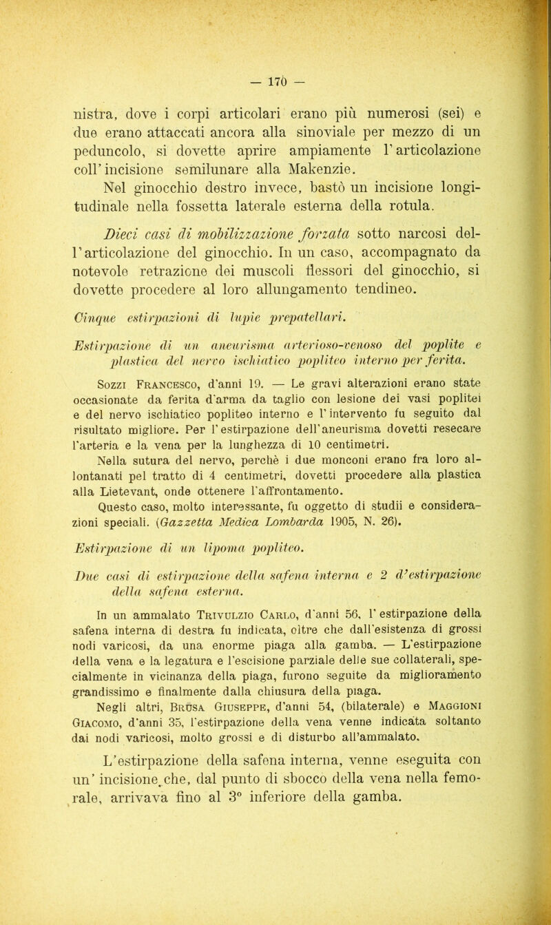 — 17Ò — nistra, dove i corpi articolari erano piò. numerosi (sei) e due erano attaccati ancora alla sinoviale per mezzo di un peduncolo, si dovette aprire ampiamente T articolazione coir incisione semilunare alla Makenzie. Nel ginocchio destro invece, bastò un incisione longi- tudinale nella fossetta laterale esterna della rotula. Dieci casi di mobilizzazione forzata sotto narcosi del- r articolazione del ginocchio. In un caso, accompagnato da notevole retrazione dei muscoli flessori del ginocchio, si dovette procedere al loro allungamento tendineo. Cinque estirpazioni di lupie prepatellari. Estirpazione di un aneurisma arterioso-venoso del poplite e pìastiea del nervo iscMatico qjopliteo interno per ferita. Sozzi Francesco, d’anni 19. — Le gravi alterazioni erano state occasionate da ferita d’arma da taglio con lesione dei vasi poplitei e del nervo ischiatico popliteo interno e l’intervento fu seguito dal risultato migliore. Per l’estirpazione dell’aneurisma dovetti resecare l’arteria e la vena per la lunghezza di 10 centimetri. Nella sutura del nervo, perchè i due monconi erano fra loro al- lontanati pel tratto di 4 centimetri, dovetti procedere alla plastica alla Lietevant, onde ottenere Taffrontamento. Questo caso, molto interessante, fu oggetto di studii e considera- zioni speciali. {Gazzetta Medica Lombarda 1905, N. 26). Estirpazione di un lipoma popliteo. Due easi di estirpazione della safena interna e 2 d’estirpazione della safena esterna. In un ammalato Trtvulzio Carlo, d’anni 56, 1’ estirpazione della safena interna di destra fu indicata, oltre che dall’esistenza di grossi nodi varicosi, da una enorme piaga alla gamba. — L’estirpazione della vena e la legatura e l’escisione parziale delle sue collaterali, spe- cialmente in vicinanza della piaga, furono seguite da migliorainento grandissimo e finalmente dalla chiusura della piaga. Negli altri, Drusa Giuseppe, d’anni 54, (bilaterale) e Maggioni Giacomo, d’anni 35, l’estirpazione della vena venne indicata soltanto dai nodi varicosi, molto grossi e di disturbo aU’ammalato, L’estirpazione della safena interna, venne eseguita con un’ incisione,.che, dal punto di sbocco della vena nella femo- rale, arrivava fino al inferiore della gamba.