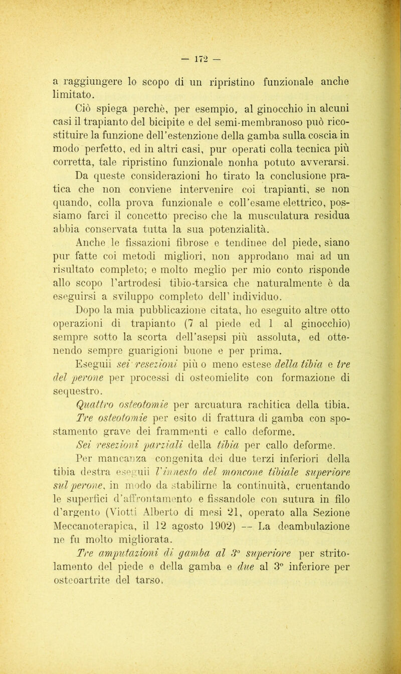 a raggiungere lo scopo di un ripristino funzionale anche limitato. Ciò spiega perchè, per esempio, al ginocchio in alcuni casi il trapianto del bicipite e del semi-membranoso può rico- stituire la funzione deU’estenzione della gamba sulla coscia in modo'perfetto, ed in altri casi, pur operati colla tecnica più corretta, tale ripristino funzionale nonha potuto avverarsi. Da queste considerazioni ho tirato la conclusione pra- tica che non conviene intervenire coi trapianti, se non quando, colla prova funzionale e coll’esame elettrico, pos- siamo farci il concetto preciso che la musculatura residua abbia conservata tutta la sua potenzialità. Anche le fissazioni fibrose e tendinee del piede, siano pur fatte coi metodi migliori, non approdano mai ad un risultato completo; e molto meglio per mio conto risponde allo scopo Tartrodesi tibio-tarsica che naturalmente è da eseguirsi a sviluppo completo dell’ individuo. Dopo la mia pubblicazione citata, ho eseguito altre otto operazioni di trapianto (7 al piede ed 1 al ginocchio) sempre sotto la scorta dell’asepsi più assoluta, ed otte- nendo sempre guarigioni buone e per prima. Eseguii sei resezioni più o meno estese della tibia e ire del perone per processi di osteomielite con formazione di sequestro. Quattro osteotomie per arcuatura rachitica della tibia. Tre osteotomie per esito di frattura di gamba con spo- stamento grave dei frammenti e callo deforme. Sei resezioni parziali della tibia per callo deforme. Per mancanza congenita dei due terzi inferiori della tibia destra eseguii Vinnesto del moncone tibiale superiore sul perone, in modo da stabilirne la continuità, cruentando le superfici d’affrontamento e fissandole con sutura in filo d’argento (Viotti Alberto di mesi 21, operato alla Sezione Meccanoterapica, il 12 agosto 1902) — La deambulazione ne fu molto migliorata. Tre amputazioni di gamba al 3^ superiore per strito- lamento del piede e della gamba e due al 3^ inferiore per ostcoartrite del tarso^
