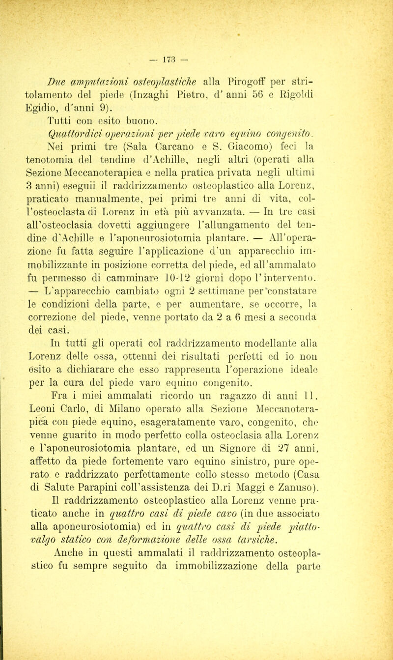 Due amj)u1a7Ìoni osieoplastiche alla Pirogoff per stri- tolamento del piede (Inzaghi Pietro, d’ armi 56 e Rigoldi Egidio, d’anni 9). Tutti con esito buono. Quattordici operazioni per piede varo eciuino congenito. Nei primi tre (Sala Carcano e S. Giacomo) feci la tenotomia del tendine d’Acliille, negli altri (operati alla Sezione Meccanoterapica e nella pratica privata negli ultimi 3 anni) eseguii il raddrizzamento osteoplastico alla Lorenz, praticato manualmente, pei primi tre anni di vita, col- Posteoclasta di Lorenz in età più avvanzata. — In tre casi alPosteoclasia dovetti aggiungere l’allungamento del ten- dine d’Achille e l’aponeurosiotomia plantare. — All’opera- zione fu fatta seguire l’applicazione d’un apparecchio im- mobilizzante in posizione corretta del piede, ed alPammalato fu permesso di camminare 10-12 giorni dopo Pintervento. — L’apparecchio cambiato ogni 2 settimane per'constatare le condizioni della parte, e per aumentare, se occorre, la correzione del piede, venne portato da 2 a 6 mesi a seconda dei casi. In tutti gli operati col raddrizzamento modellante alla Lorenz delle ossa, ottenni dei risultati perfetti ed io non èsito a dichiarare che esso rappresenta l’operazione idealo per la cura del piede varo equino congenito. Fra i miei ammalati ricordo un ragazzo di anni 11, Leoni Carlo, di Milano operato alla Sezione Meccanotera- picù, con piede equino, esageratamente varo, congenito, che venne guarito in modo perfetto colla osteoclasia alla Lorenz e Paponeurosiotomia plantare, ed un Signore di 27 anni, affetto da piede fortemente varo equino sinistro, pure ope- rato e raddrizzato perfettamente collo stesso metodo (Casa di Salute Parapini coll’assistenza dei D.ri Maggi e Zanuso). Il raddrizzamento osteoplastico alla Lorenz venne pra- ticato anche in quattro casi di piede cavo (in due associato alla aponeurosiotomia) ed in quattro casi di piede piatto- valgo statico con deformazione delle ossa tarsiche. Anche in questi ammalati il raddrizzamento osteopla- stico fu sempre seguito da immobilizzazione della parte