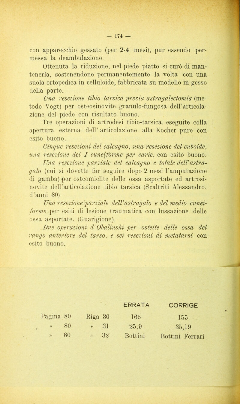 con apparecchio gessato (per 2-4 mesi), pur essendo per- messa la deambulazione. Ottenuta la riduzione, nel piede piatto si curò di man- tenerla, sostenendone permanentemente la volta con una suola ortopedica in celluloide, fabbricata su modello in gesso della parte. Una resezione tilno tarsica frema astragalectomia (me- todo Vogt) per osteosinovite granulo-fungosa delFarticola- zione del piede con risultato buono. Tre operazioni di artrodesi tibio-tarsica, eseguite colla apertura esterna dell’ articolazione alla Kocher pure con esito buono. Cinque resezioni del calcagno, una resezione del culoide, una resezione del I cuneiforme fer carie, con esito buono. Una resezione farziale del calcagno e totale delVastra- galo (cui si dovette far seguire dopo 2 mesi Tamputazione di gamba) per osteomielite delle ossa asportate ed artrosi- novite delTarticolasione tibio tarsica (Scaltriti Alessandro, d’anni 30). Una resezione\'parziale delVastragalo e del medio cunei- forme per esiti di lesione traumatica con lussazione delle ossa asportate. (Guarigione). Due operazioni d'Ohalinslii per osteite delle ossa del rango anteriore del tarso, e sei resezioni di metatarsi con esito buono. ERRATA CORRIGE Pagina 80 Riga 30 165 » 80 » 31 25,9 » 80 » 32 Bottini Bottini Ferrari 155 35,19