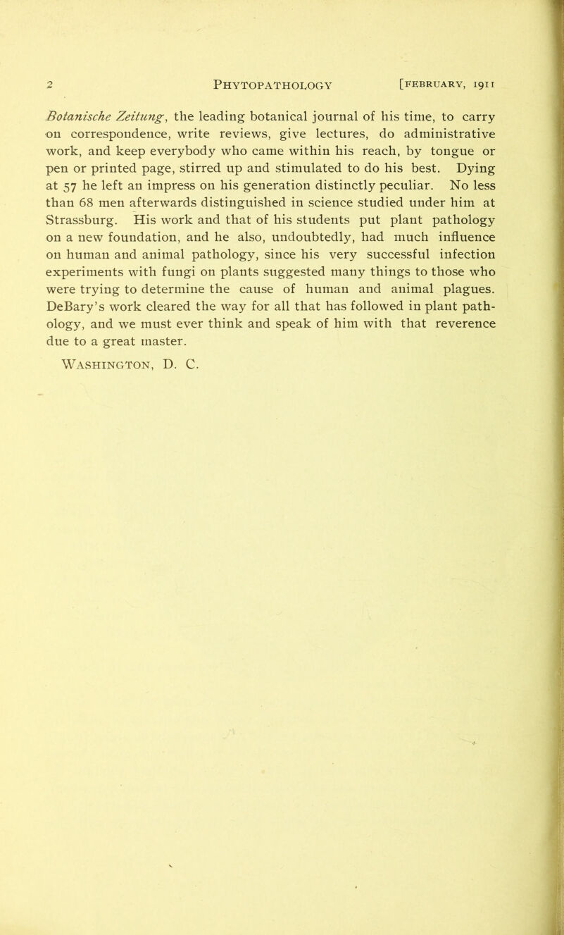 2 PHYTOPATHOIvOGY [FEBRUARY, 1911 Botanische Zeihmg^ the leading botanical journal of his time, to carry on correspondence, write reviews, give lectures, do administrative work, and keep everybody who came within his reach, by tongue or pen or printed page, stirred up and stimulated to do his best. Dying at 57 he left an impress on his generation distinctly peculiar. No less than 68 men afterwards distinguished in science studied under him at Strassburg. His work and that of his students put plant pathology on a new foundation, and he also, undoubtedly, had much influence on human and animal pathology, since his very successful infection experiments with fungi on plants suggested many things to those who were trying to determine the cause of human and animal plagues. DeBary’s work cleared the way for all that has followed in plant path- ology, and we must ever think and speak of him with that reverence due to a great master. Washington, D. C.