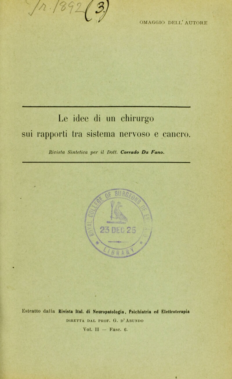 OMAGGIO DELL* AUTORE Le idee di un chirurgo sui rapporti tra sistema nervoso e cancro. Rivista Sintetica per il Doti. Corrado Da Fano. Estratto dalla Rivista Ital. di Neuropatologia, Psichiatria ed Elettroterapia DIRETTA. DAL PROF. G. D’ ABUNDO Yol. II — Fase. 6.