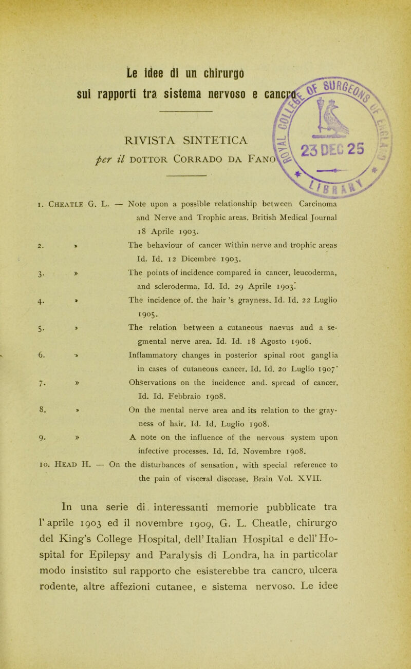 Le idee di un chirurgo sui rapporti tra sistema nervoso e cane RIVISTA SINTETICA per il dottor Corrado da Fano'A: 2. i. Cheatle G. L. — Note upon a possible relationship between Carcinoma and Nerve and Trophic areas. British Medicai Journal 18 Aprile 1903. The bekaviour of cancer within nerve and trophic areas Id. Id. 12 Dicembre 1903. The points of incidence compared in cancer, leucoderma, and scleroderma. Id. Id. 29 Aprile 1903. The incidence of. thè hair ’s grayness. Id. Id. 22 Luglio 1905. The relation between a cutaneous naevus aud a se- gmentai nerve area. Id. Id. 18 Agosto 1906. Inflammatory ckanges in posterior spinai root ganglia in cases of cutaneous cancer. Id. Id. 20 Luglio 1907' Okgervations 011 thè incidence and. spread of cancer. Id. Id. Febbraio 1908. On thè mental nerve area and its relation to thè gray- ness of hair. Id. Id. Luglio 1908. A note on thè influence of thè nervous System upon infective processes. Id. Id. Novembre 1908. io. Head H. — On thè disturbances of sensation, with special reference to thè pain of visceral discease. Brain Voi. XVII. 5. 6. 7- 8 9- » » In una serie di interessanti memorie pubblicate tra l’aprile 1903 ed il novembre 1909, G. L. Cheatle, chirurgo del King’s College Hospital, dell’ Italian Hospital e dell’Ho- spital for Epilepsy and Paralysis di Londra, ha in particolar modo insistito sul rapporto che esisterebbe tra cancro, ulcera rodente, altre affezioni cutanee, e sistema nervoso. Le idee