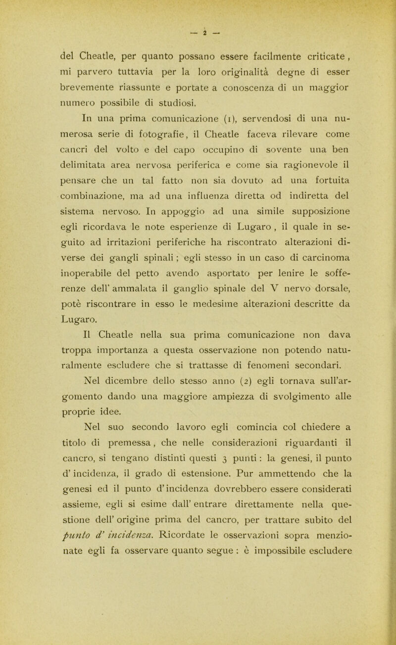 del Cheatle, per quanto possano essere facilmente criticate , mi parvero tuttavia per la loro originalità degne di esser brevemente riassunte e portate a conoscenza di un maggior numero possibile di studiosi. In una prima comunicazione (i), servendosi di una nu- merosa serie di fotografie, il Cheatle faceva rilevare come cancri del volto e del capo occupino di sovente una ben delimitata area nervosa periferica e come sia ragionevole il pensare che un tal fatto non sia dovuto ad una fortuita combinazione, ma ad una influenza diretta od indiretta del sistema nervoso. In appoggio ad una simile supposizione egli ricordava le note esperienze di Lugaro , il quale in se- guito ad irritazioni periferiche ha riscontrato alterazioni di- verse dei gangli spinali ; egli stesso in un caso di carcinoma inoperabile del petto avendo asportato per lenire le soffe- renze dell’ ammalata il ganglio spinale del V nervo dorsale, potè riscontrare in esso le medesime alterazioni descritte da Lugaro. Il Cheatle nella sua prima comunicazione non dava troppa importanza a questa osservazione non potendo natu- ralmente escludere che si trattasse di fenomeni secondari. Nel dicembre dello stesso anno (2) egli tornava sull’ar- gomento dando una maggiore ampiezza di svolgimento alle proprie idee. Nel suo secondo lavoro egli comincia col chiedere a titolo di premessa, che nelle considerazioni riguardanti il cancro, si tengano distinti questi 3 punti : la genesi, il punto d’incidenza, il grado di estensione. Pur ammettendo che la genesi ed il punto d’incidenza dovrebbero essere considerati assieme, egli si esime dall’ entrare direttamente nella que- stione dell’ origine prima del cancro, per trattare subito del punto d’ incidenza. Ricordate le osservazioni sopra menzio- nate egli fa osservare quanto segue : è impossibile escludere