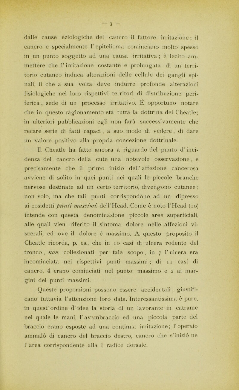 dalle cause eziologiche del cancro il fattore irritazione ; il cancro e specialmente F epitelioma cominciano molto spesso in un punto soggetto ad una causa irritativa ; è lecito am- mettere che r irritazione costante e prolungata di un terri- torio cutaneo induca alterazioni delle cellule dei gangli spi- nali, il che a sua volta deve indurre profonde alterazioni fisiologiche nei loro rispettivi territori di distribuzione peri- ferica , sede di un processo irritativo. E opportuno notare che in questo ragionamento sta tutta la dottrina del Cheatle; in ulteriori pubblicazioni egli non farà successivamente che recare serie di fatti capaci , a suo modo di vedere , di dare un valore' positivo alla propria concezione dottrinale. Il Cheatle ha fatto ancora a riguardo del punto d’inci- denza del cancro della cute una notevole osservazione, e precisamente che il primo inizio dell’ affezione cancerosa avviene di solito in quei punti nei quali le piccole branche nervose destinate ad un certo territorio, divengono cutanee ; non solo, ma che tali punti corrispondono ad un dipresso ai cosidetti punti massimi. dell’Head. Come è noto l’Head (io) intende con questa denominazione piccole aree superficiali, alle quali vieti riferito il sintonia dolore nelle affezioni vi- scerali, ed ove il dolore è massimo. A questo proposito il Cheatle ricorda, p. es., che in io casi di ulcera rodente del tronco, non collezionati per tale scopo , in 7 F ulcera era incominciata nei rispettivi punti massimi ; di 11 casi di cancro. 4 erano cominciati nel punto massimo e 2 ai mar- gini dei punti massimi. Queste proporzioni possono essere accidentali , giustifi- cano tuttavia l’attenzione loro data. Interessantissima è pure, in quest’ ordine d’idee la storia di un lavorante in catrame nel quale le mani, F avambraccio ed una piccola parte del braccio erano esposte ad una continua irritazione; l’operaio ammalò di cancro del braccio destro, cancro che s’iniziò ne F area corrispondente alla I radice dorsale,