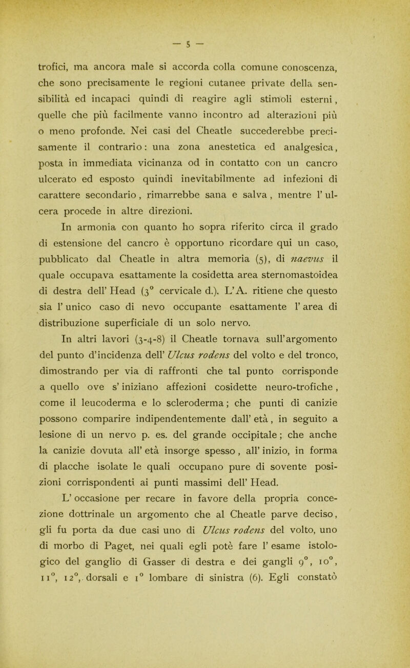 trofici, ina ancora male si accorda colla comune conoscenza, che sono precisamente le regioni cutanee private della sen- sibilità ed incapaci quindi di reagire agli stimoli esterni, quelle che più facilmente vanno incontro ad alterazioni più o meno profonde. Nei casi del Cheatle succederebbe preci- samente il contrario: una zona anestetica ed analgesica, posta in immediata vicinanza od in contatto con un cancro ulcerato ed esposto quindi inevitabilmente ad infezioni di carattere secondario , rimarrebbe sana e salva , mentre 1’ ul- cera procede in altre direzioni. In armonia con quanto ho sopra riferito circa il grado di estensione del cancro è opportuno ricordare qui un caso, pubblicato dal Cheatle in altra memoria (5), di naevus il quale occupava esattamente la cosidetta area sternomastoidea di destra dell’ Head (30 cervicale d.). L’A. ritiene che questo sia l’unico caso di nevo occupante esattamente l’area di distribuzione superficiale di un solo nervo. In altri lavori (3-4-8) il Cheatle tornava sull’argomento del punto d’incidenza dell’ Ulcus rodens del volto e del tronco, dimostrando per via di raffronti che tal punto corrisponde a quello ove s’iniziano affezioni cosidette neuro-trofiche, come il leucoderma e lo scleroderma ; che punti di canizie possono comparire indipendentemente dall’ età, in seguito a lesione di un nervo p. es. del grande occipitale ; che anche la canizie dovuta all’ età insorge spesso , all’ inizio, in forma di placche isolate le quali occupano pure di sovente posi- zioni corrispondenti ai punti massimi dell’ Head. L’occasione per recare in favore della propria conce- zione dottrinale un argomento che al Cheatle parve deciso, gli fu porta da due casi uno di Ulcus rodens del volto, uno di morbo di Paget, nei quali egli potè fare 1’ esame istolo- gico del ganglio di Gasser di destra e dei gangli 90, io°, ii°, 120,. dorsali e x° lombare di sinistra (6). Egli constatò