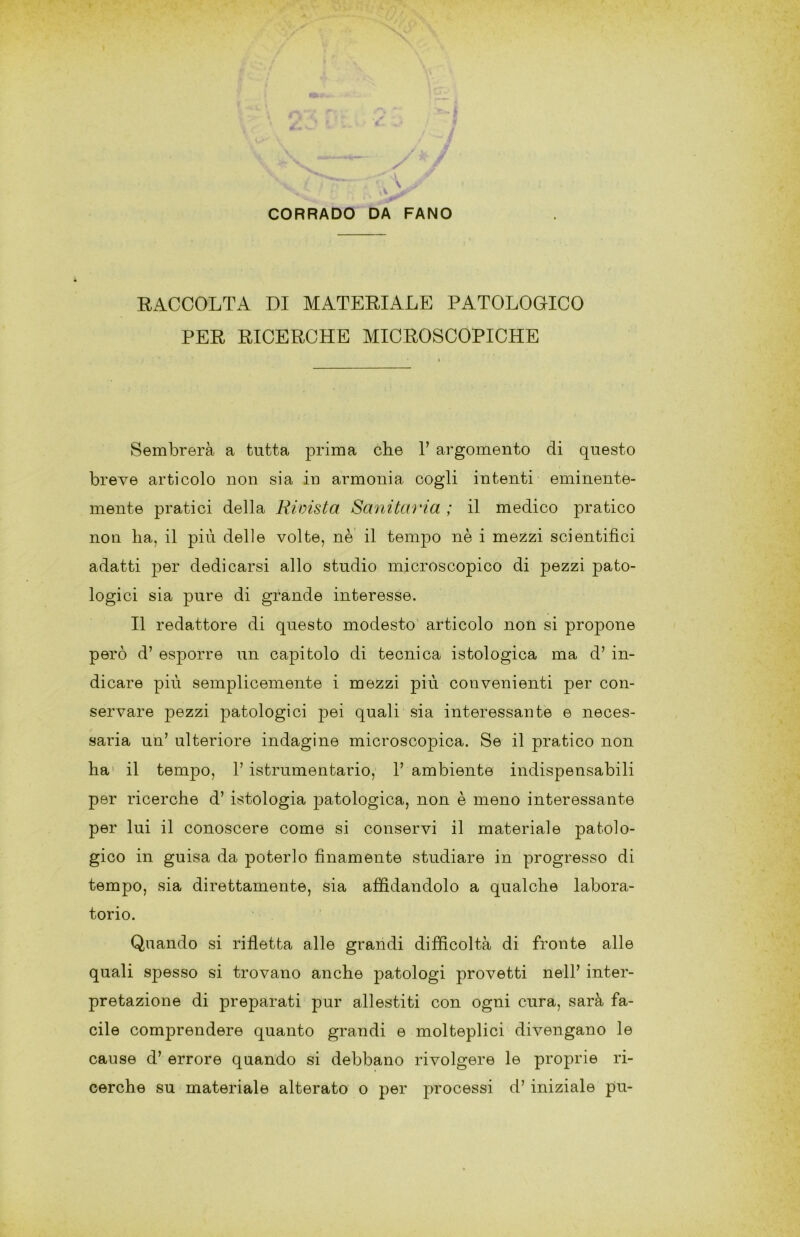 RACCOLTA DI MATERIALE PATOLOGICO PER RICERCHE MICROSCOPICHE Sembrerà a tutta prima che 1’ argomento di questo breve articolo non sia in armonia cogli intenti eminente- mente pratici della Rivista Sanita'ì'ia ; il medico pratico non ha, il più delle volte, nè il tempo nè i mezzi scientifici adatti per dedicarsi allo studio microscopico di pezzi pato- logici sia pure di grande interesse. Il redattore di questo modesto’ articolo non si propone però d’ esporre un capitolo di tecnica istologica ma d’ in- dicare più semplicemente i mezzi più convenienti per con- servare pezzi patologici pei quali sia interessante e neces- saria un’ ulteriore indagine microscopica. Se il pratico non ha' il tempo, 1’ istrumentario, 1’ ambiente indispensabili per ricerche d’ istologia patologica, non è meno interessante per lui il conoscere come si conservi il materiale patolo- gico in guisa da poterlo finamente studiare in progresso di tempo, sia direttamente, sia affidandolo a qualche labora- torio. Quando si rifletta alle grandi difficoltà di fronte alle quali spesso si trovano anche patologi provetti nell’ inter- pretazione di preparati pur allestiti con ogni cura, sarà fa- cile comprendere quanto grandi e molteplici divengano le cause d’ errore quando si debbano rivolgere le proprie ri- cerche su materiale alterato o per processi d’iniziale pu-