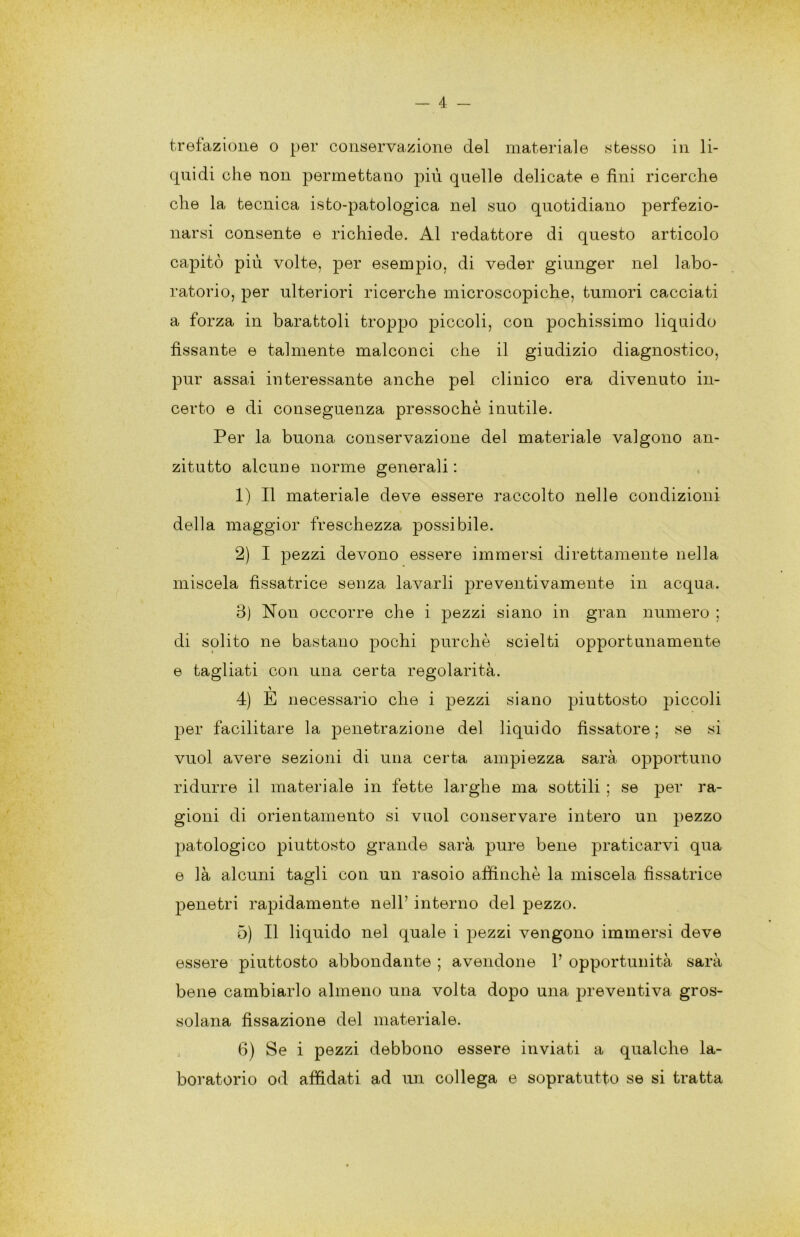 — 4 trefazioiie o per conservazione del materiale stesso in li- quidi che non permettano più quelle delicate e fini ricerche che la tecnica isto-patologica nel suo quotidiano perfezio- narsi consente e richiede. Al redattore di questo articolo capitò più volte, per esempio, di veder giunger nel labo- ratorio, per ulteriori ricerche microscopiche, tumori cacciati a forza in barattoli troppo piccoli, con pochissimo liquido fissante e talmente malconci che il giudizio diagnostico, pur assai interessante anche pel clinico era divenuto in- certo e di conseguenza pressoché inutile. Per la buona conservazione del materiale valgono an- zitutto alcune norme generali; 1) Il materiale deve essere raccolto nelle condizioni della maggior freschezza possibile. 2) I pezzi devono essere immersi direttamente nella miscela fissatrice senza lavarli preventivamente in acqua. 3) Non occorre che i pezzi siano in gran numero ; di solito ne bastano pochi purché sciolti opportunamente e tagliati con una certa regolarità. 4) E necessario che i pezzi siano piuttosto piccoli per facilitare la penetrazione del liquido fissatore; se si vuol avere sezioni di una certa ampiezza sarà opportuno ridurre il materiale in fette larghe ma sottili ; se per ra- gioni di orientamento si vuol conservare intero un pezzo patologico piuttosto grande sarà pure bene praticarvi qua e là alcuni tagli con un rasoio affinché la miscela fissatrice penetri rapidamente nell’ interno del pezzo. 5) Il liquido nel quale i pezzi vengono immersi deve essere piuttosto abbondante ; avendone 1’ opportunità sarà bene cambiarlo almeno una volta dopo una preventiva gros- solana fissazione del materiale. 6) Se i pezzi debbono essere inviati a qualche la- boratorio od affidati ad im collega e sopratutto se si tratta