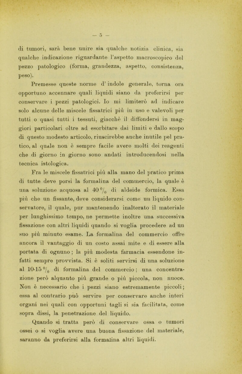 o eli tumori, sarà bene unire sia (|ualche notizia clinica, sia qualche indicazione riguardante l’aspetto macroscopico del pezzo patologico (forma, grandezza, aspetto, consistenza, peso). Premesse queste norme d’ indole generale, torna ora opportuno accennare quali liquidi siano da preferirsi per conservare i pezzi patologici. Io mi limiterò ad indicare solo alcune delle miscele fissatrici più in uso e valevoli per tutti o quasi tutti i tessuti, giacché il diffondersi in mag- giori particolari oltre ad esorbitare dai limiti e dallo scopo di questo modesto articolo, riuscirebbe anche inutile pel pra- tico, al quale non è sempre facile avere molti dei reagenti che di giorno in giorno sono andati introducendosi nella tecnica istologica. Fra le miscele fissatrici più alla mano del pratico prima di tutte deve porsi la formalina del commercio, la quale è una soluzione acquosa al 40 di aldeide formica. Essa più che un fissante, deve considerarsi come un liquido con- servatore, il quale, pur mantenendo inalterato il materiale joer lunghissimo tempo, ne permette inoltre una successiva fissazione con altri liquidi quando si voglia procedere ad un suo più minuto esame. La formalina del commercio offre ancora il vantaggio di un costo assai mite e di essere alla portata di ognuno ; la più modesta farmacia essendone in- fatti sempre provvista. Si è soliti servirsi di una soluzione al 10-15 di formalina del commercio ; una concentra- zione però alquanto più grande o più piccola, non nuoce. Non è necessario che i pezzi siano estremamente piccoli; essa al contrario può servire per conservare anche interi organi nei quali con opportuni tagli si sia facilitata, come sopra dissi, la penetrazione del liquido. Quando si tratta però di conservare ossa o tumori ossei o si voglia avere una buona fissazione del materiale, saranno da preferirsi alla formalina altri liquidi.