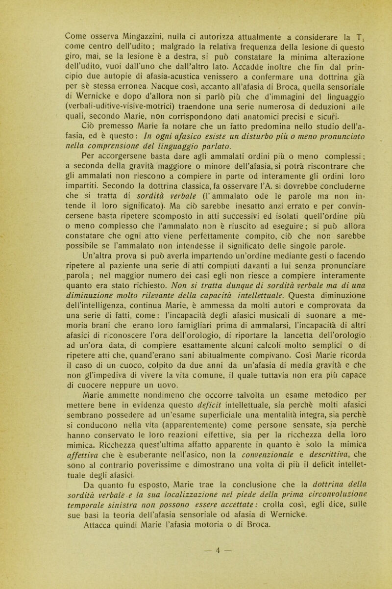 Come osserva Magazzini, nulla ci autorizza attualmente a considerare la T, come centro dell’udito; malgrado la relativa frequenza della lesione di questo giro, mai, se la lesione è a destra, si può constatare la minima alterazione dell’udito, vuoi dall’uno che dalPaltro lato. Accadde inoltre che fin dal prin- cipio due autopie di afasia-acustica venissero a confermare una dottrina già per sè stessa erronea. Nacque così, accanto all’afasia di Broca, quella sensoriale di Wernicke e dopo d’allora non si parlò più che d’immagini del linguaggio (verbali-uditive-visive-motrici) traendone una serie numerosa di deduzioni alle quali, secondo Marie, non corrispondono dati anatomici precisi e sicuri. Ciò premesso Marie fa notare che un fatto predomina nello studio dell’a- fasia, ed è questo : In ogni afasico esiste un disturbo piu o meno pronunciato nella comprensione del linguaggio parlato. Per accorgersene basta dare agli ammalati ordini più o meno complessi ; a seconda della gravità maggiore o minore dell’afasia, si potrà riscontrare che gli ammalati non riescono a compiere in parte od interamente gli ordini loro impartiti. Secondo la dottrina classica, fa osservare l’A. si dovrebbe concluderne che si tratta di sordità verbale (l’ammalato ode le parole ma non in- tende il loro significato). Ma ciò sarebbe inesatto anzi errato e per convin- cersene basta ripetere scomposto in atti successivi ed isolati quell’ordine più o meno complesso che l’ammalato non è riuscito ad eseguire; si può allora constatare che ogni atto viene perfettamente compito, ciò che non sarebbe possibile se l’ammalato non intendesse il significato delle singole parole. Un’altra prova si può averla impartendo un’ordine mediante gesti o facendo ripetere al paziente una serie di atti compiuti davanti a lui senza pronunciare parola; nel maggior numero dei casi egli non riesce a compiere interamente quanto era stato richiesto. Non si tratta dunque di sordità verbale ma di una diminuzione molto rilevante della capacità intellettuale. Questa diminuzione dell’intelligenza, continua Marie, è ammessa da molti autori e comprovata da una serie di fatti, come: l’incapacità degli afasici musicali di suonare a me- moria brani che erano loro famigliari prima di ammalarsi, l’incapacità di altri afasici di riconoscere l’ora dell’orologio, di riportare la lancetta dell’orologio ad un’ora data, di compiere esattamente alcuni calcoli molto semplici o di ripetere atti che, quand’erano sani abitualmente compivano. Così Marie ricorda il caso di un cuoco, colpito da due anni da un’afasia di media gravità e che non gl’impediva di vivere la vita comune, il quale tuttavia non era più capace di cuocere neppure un uovo. Marie ammette nondimeno che occorre talvolta un esame metodico per mettere bene in evidenza questo deficit intellettuale, sia perchè molti afasici sembrano possedere ad un’esame superficiale una mentalità integra, sia perchè si conducono nella vita (apparentemente) come persone sensate, sia perchè hanno conservato le loro reazioni effettive, sia per la ricchezza della loro mimica. Ricchezza quest’ultima affatto apparente in quanto è solo la mimica affettiva che è esuberante nell’asico, non la convenzionale e descrittiva, che sono al contrario poverissime e dimostrano una volta di più il deficit intellet- tuale degli afasici. Da quanto fu esposto, Marie trae la conclusione che la dottrina della sordità verbale e la sua localizzazione nel piede della prima circonvoluzione temporale sinistra non possono essere accettate: crolla così, egli dice, sulle sue basi la teoria dell’afasia sensoriale od afasia di Wernicke. Attacca quindi Marie l’afasia motoria o di Broca.