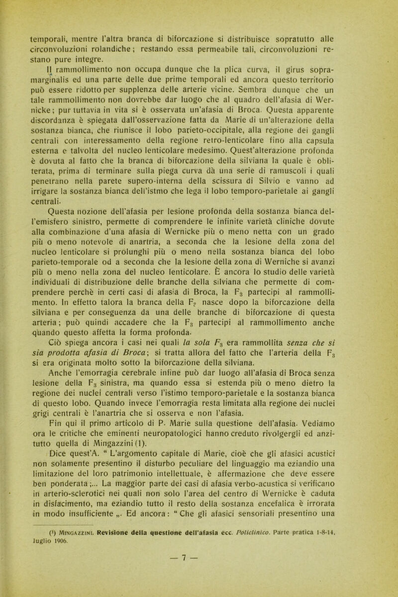 temporali, mentre l’altra branca di biforcazione si distribuisce sopratutto alle circonvoluzioni rolandiche ; restando essa permeabile tali, circonvoluzioni re- stano pure integre. 11 rammollimento non occupa dunque che la plica curva, il girus sopra- marginalis ed una parte delle due prime temporali ed ancora questo territorio può essere ridotto per supplenza delle arterie vicine. Sembra dunque che un tale rammollimento non dovrebbe dar luogo che al quadro dell’afasia di Wer- nicke; pur tuttavia in vita si è osservata un’afasia di Broca. Questa apparente discordanza è spiegata dall’osservazione fatta da Marie di un’alterazione della sostanza bianca, che riunisce il lobo parieto-occipitale, alla regione dei gangli centrali con interessamento della regione retro-lenticolare fino alla capsula esterna e talvolta del nucleo lenticolare medesimo. Quest’alterazione profonda è dovuta al fatto che la branca di biforcazione della silviana la quale è obli- terata, prima di terminare sulla piega curva dà una serie di ramuscoii i quali penetrano nella parete supero-interna della scissura di Silvio e vanno ad irrigare la sostanza bianca dell’istmo che lega il lobo temporo-parietale ai gangli centrali. Questa nozione dell’afasia per lesione profonda della sostanza bianca del- l’emisfero sinistro, permette di comprendere le infinite varietà cliniche dovute alla combinazione d’una afasia di Wernicke più o meno netta con un grado più o meno notevole di anartria, a seconda che la lesione della zona del nucleo lenticolare si prolunghi più o meno nella sostanza bianca del lobo parieto-temporale od a seconda che la lesione della zona di Werniche si avanzi più o meno nella zona del nucleo lenticolare. È ancora lo studio delle varietà individuali di distribuzione delle branche della silviana che permette di com- prendere perchè in certi casi di afasia di Broca, la F3 partecipi al rammolli- mento. In effetto talora la branca della F? nasce dopo la biforcazione della silviana e per conseguenza da una delle branche di biforcazione di questa arteria; può quindi accadere che la F3 partecipi al rammollimento anche quando questo affetta la forma profonda. Ciò spiega ancora i casi nei quali la sola Fs era rammollita senza che si sia prodotta afasia di Broca; si tratta allora del fatto che l’arteria della F3 si era originata molto sotto la biforcazione della silviana. Anche l’emorragia cerebrale infine può dar luogo all’afasia di Broca senza lesione della F3 sinistra, ma quando essa si estenda più o meno dietro la regione dei nuclei centrali verso l’istimo temporo-parietale e la sostanza bianca di questo lobo. Quando invece l’emorragia resta limitata alla regione dei nuclei grigi centrali è l’anartria che si osserva e non l’afasia. Fin qui il primo articolo di P. Marie sulla questione dell’afasia. Vediamo ora le critiche che eminenti neuropatologici hanno creduto rivolgergli ed anzi- tutto quella di Mingazzini (1). Dice quest’A. “ L’argomento capitale di Marie, cioè che gli afasici acustici non solamente presentino il disturbo peculiare del linguaggio ma eziandio una limitazione del loro patrimonio intellettuale, è affermazione che deve essere ben ponderata;... La maggior parte dei casi di afasia verbo-acustica si verificano in arterio-sclerotici nei quali non solo l’area del centro di Wernicke è caduta in disfacimento, ma eziandio tutto il resto della sostanza encefalica è irrorata in modo insufficiente,,. Ed ancora: “Che gli afasici sensoriali presentino una t1) Mingazzini. Revisione della questione dell’afasia ecc. Policlinico. Parte pratica 1-8-14, luglio 1906.