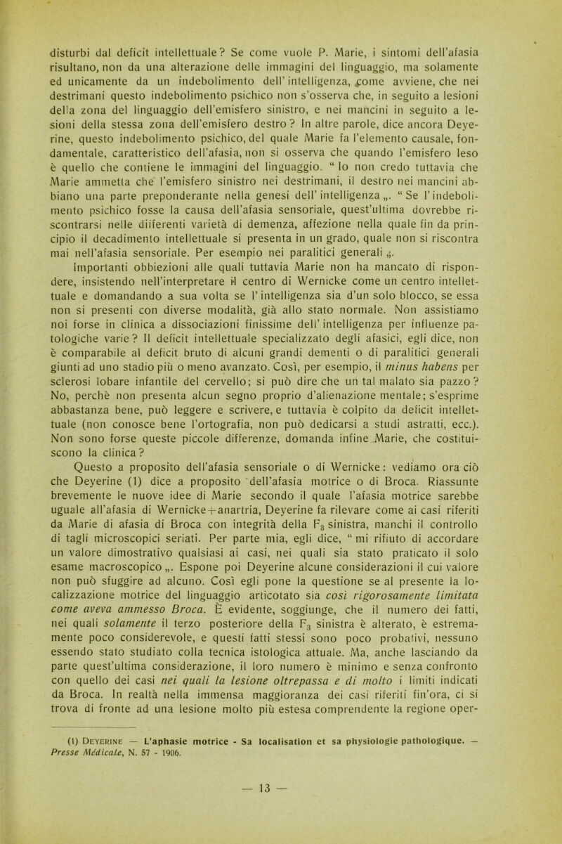 disturbi dal deficit intellettuale? Se come vuole P. Marie, i sintomi dell’afasia risultano, non da una alterazione delle immagini del linguaggio, ma solamente ed unicamente da un indebolimento dell’intelligenza, Kcome avviene, che nei destrimani questo indebolimento psichico non s’osserva che, in seguito a lesioni della zona del linguaggio dell’emisfero sinistro, e nei mancini in seguito a le- sioni della stessa zona dell’emisfero destro? In altre parole, dice ancora Deye- rine, questo indebolimento psichico, del quale Marie fa l’elemento causale, fon- damentale, caratteristico dell’afasia, non si osserva che quando l’emisfero leso è quello che contiene le immagini del linguaggio. “ lo non credo tuttavia che Marie ammetta che l’emisfero sinistro nei destrimani, il destro nei mancini ab- biano una parte preponderante nella genesi dell’ intelligenza “Se l’indeboli- mento psichico fosse la causa dell’afasia sensoriale, quest’ultima dovrebbe ri- scontrarsi nelle differenti varietà di demenza, affezione nella quale fin da prin- cipio il decadimento intellettuale si presenta in un grado, quale non si riscontra mai nell’afasia sensoriale. Per esempio nei paralitici generali ,;. Importanti obbiezioni alle quali tuttavia Marie non ha mancato di rispon- dere, insistendo nell’interpretare il centro di Wernicke come un centro intellet- tuale e domandando a sua volta se l’intelligenza sia d’un solo blocco, se essa non si presenti con diverse modalità, già allo stato normale. Non assistiamo noi forse in clinica a dissociazioni finissime dell’ intelligenza per influenze pa- tologiche varie? Il deficit intellettuale specializzato degli afasici, egli dice, non è comparabile al deficit bruto di alcuni grandi dementi o di paralitici generali giunti ad uno stadio più o meno avanzato. Così, per esempio, il minus habens per sclerosi lobare infantile del cervello; si può dire che un tal malato sia pazzo? No, perchè non presenta alcun segno proprio d’alienazione mentale; s’esprime abbastanza bene, può leggere e scrivere, e tuttavia è colpito da deficit intellet- tuale (non conosce bene l’ortografia, non può dedicarsi a studi astratti, ecc.). Non sono forse queste piccole differenze, domanda infine Marie, che costitui- scono la clinica? \ Questo a proposito dell’afasia sensoriale o di Wernicke: vediamo ora ciò che Deyerine (1) dice a proposito dell’afasia motrice o di Broca. Riassunte brevemente le nuove idee di Marie secondo il quale l’afasia motrice sarebbe uguale all’afasia di Wernicke-fanartria, Deyerine fa rilevare come ai casi riferiti da Marie di afasia di Broca con integrità della F3 sinistra, manchi il controllo di tagli microscopici seriati. Per parte mia, egli dice, “ mi rifiuto di accordare un valore dimostrativo qualsiasi ai casi, nei quali sia stato praticato il solo esame macroscopico,,. Espone poi Deyerine alcune considerazioni il cui valore non può sfuggire ad alcuno. Così egli pone la questione se al presente la lo- calizzazione motrice del linguaggio articotato sia così rigorosamente limitata come aveva ammesso Broca. È evidente, soggiunge, che il numero dei fatti, nei quali solamente il terzo posteriore della F3 sinistra è alterato, è estrema- mente poco considerevole, e questi fatti stessi sono poco probativi, nessuno essendo stato studiato colla tecnica istologica attuale. Ma, anche lasciando da parte quest’ultima considerazione, il loro numero è minimo e senza confronto con quello dei casi nei quali la lesione oltrepassa e di molto i limiti indicati da Broca. In realtà nella immensa maggioranza dei casi riferiti fin’ora, ci si trova di fronte ad una lesione molto più estesa comprendente la regione oper- (1) Deyerine — L’aphasie motrice - Sa Iocalisation et sa physiologie pathologique. — Presse Medicale, N. 57 - 1906.