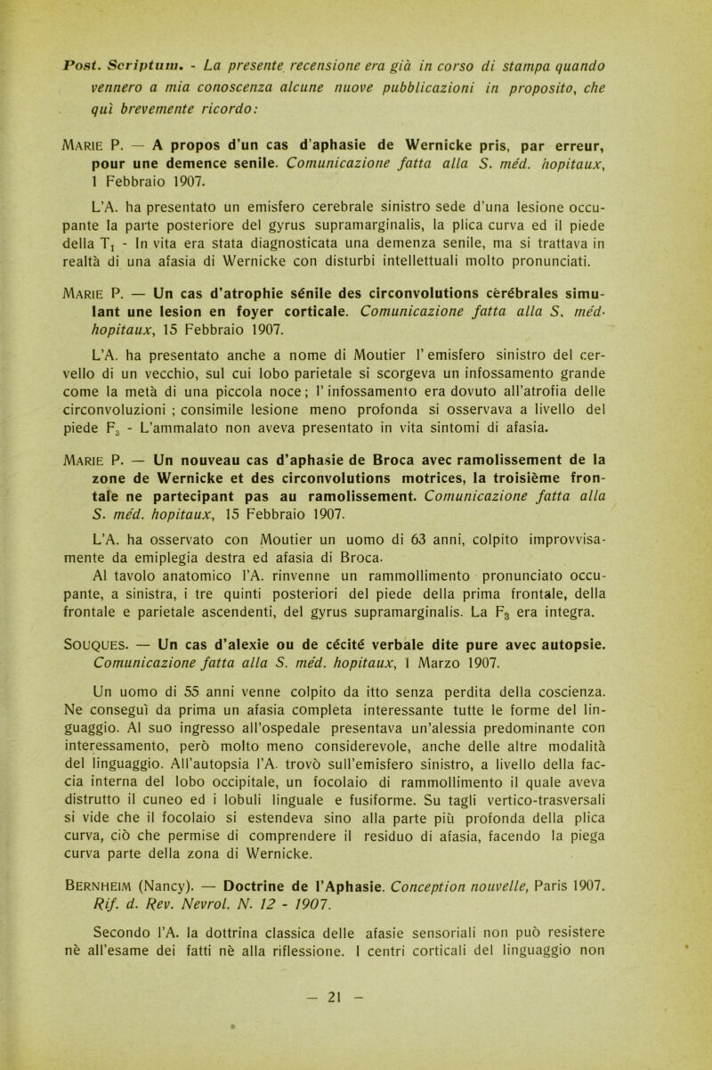 Post. Scriptum. - La presente recensione era già in corso di stampa quando vennero a mia conoscenza alcune nuove pubblicazioni in proposito, che qui brevemente ricordo: Marie P. — A propos d’un cas d’aphasie de Wernicke pris, par erreur, pour une demence senile. Comunicazione fatta alla S. méd. hopitaux, 1 Febbraio 1907. L’A. ha presentato un emisfero cerebrale sinistro sede d’una lesione occu- pante la parte posteriore del gyrus supramarginalis, la plica curva ed il piede della Tj - In vita era stata diagnosticata una demenza senile, ma si trattava in realtà di una afasia di Wernicke con disturbi intellettuali molto pronunciati. Marie P. — Un cas d’atrophie sénile des circonvolutions cèrébrales simu- lant une lesion en foyer corticale. Comunicazione fatta alla S. méd- hopitaux, 15 Febbraio 1907. L’A. ha presentato anche a nome di Moutier l’emisfero sinistro del cer- vello di un vecchio, sul cui lobo parietale si scorgeva un infossamento grande come la metà di una piccola noce; l’infossamento era dovuto all’atrofia delle circonvoluzioni ; consimile lesione meno profonda si osservava a livello del piede F3 - L’ammalato non aveva presentato in vita sintomi di afasia. Marie P. — Un nouveau cas d’aphasie de Broca avec ramolissement de la zone de Wernicke et des circonvolutions motrices, la troisième fron- tale ne partecipant pas au ramolissement. Comunicazione fatta alla S. méd. hopitaux:, 15 Febbraio 1907. L’A. ha osservato con Moutier un uomo di 63 anni, colpito improvvisa- mente da emiplegia destra ed afasia di Broca. Al tavolo anatomico l’A. rinvenne un rammollimento pronunciato occu- pante, a sinistra, i tre quinti posteriori del piede della prima frontale, della frontale e parietale ascendenti, del gyrus supramarginalis. La F3 era integra. Souques. — Un cas d’alexie ou de cécité verbale dite pure avec autopsie. Comunicazione fatta alla S. méd. hopitaux, 1 Marzo 1907. Un uomo di 55 anni venne colpito da itto senza perdita della coscienza. Ne conseguì da prima un afasia completa interessante tutte le forme del lin- guaggio. Al suo ingresso all’ospedale presentava un’alessia predominante con interessamento, però molto meno considerevole, anche delle altre modalità del linguaggio. All’autopsia l’A. trovò sull’emisfero sinistro, a livello della fac- cia interna del lobo occipitale, un focolaio di rammollimento il quale aveva distrutto il cuneo ed i lobuli linguale e fusiforme. Su tagli vertico-trasversali si vide che il focolaio si estendeva sino alla parte più profonda della plica curva, ciò che permise di comprendere il residuo di afasia, facendo la piega curva parte della zona di Wernicke. Bernheim (Nancy). — Doctrine de l’Aphasie. Conception nouvelle, Paris 1907. Rif. d. Rev. Nevrol. N. 12 - 1907. Secondo l’A. la dottrina classica delle afasie sensoriali non può resistere nè all’esame dei fatti nè alla riflessione. I centri corticali del linguaggio non