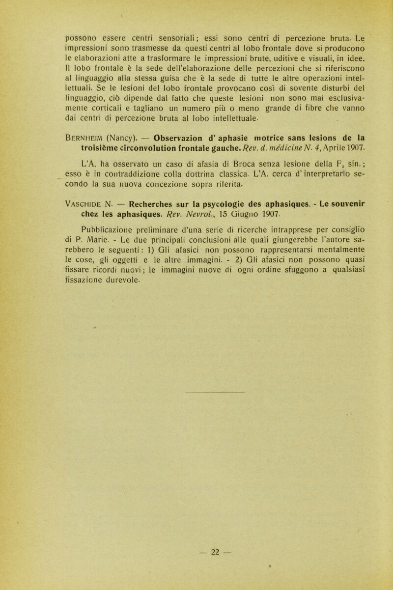 possono essere centri sensoriali ; essi sono centri di percezione bruta. Le impressioni sono trasmesse da questi centri al lobo frontale dove si producono le elaborazioni atte a trasformare le impressioni brute, uditive e visuali, in idee. Il lobo frontale è la sede dell’elaborazione delle percezioni che si riferiscono al linguaggio alla stessa guisa che è la sede di tutte le altre operazioni intel- lettuali. Se le lesioni del lobo frontale provocano così di sovente disturbi del linguaggio, ciò dipende dal fatto che queste lesioni non sono mai esclusiva- mente corticali e tagliano un numero più o meno grande di fibre che vanno dai centri di percezione bruta al lobo intellettuale. Bernheim (Nancy). — Observazion d’ aphasie motrice sans lesions de la troisième circonvolution frontale gauche. Rev. d. medicine N- 4, Aprile 1907. L’A. ha osservato un caso di afasia di Broca senza lesione della F3 sin. ; esso è in contraddizione colla dottrina classica. L’A. cerca d’interpretarlo se- condo la sua nuova concezione sopra riferita. Vaschide N. — Recherches sur la psycologie des aphasiques. - Le souvenir chez les aphasiques. Rev. Nevrol., 15 Giugno 1907. Pubblicazione preliminare d’una serie di ricerche intrapprese per consiglio di P. Marie. - Le due principali conclusioni alle quali giungerebbe l’autore sa- rebbero le seguenti : 1) Gli afasici non possono rappresentarsi mentalmente le cose, gli oggetti e le altre immagini. - 2) Gli afasici non possono quasi fissare ricordi nuovi ; le immagini nuove di ogni ordine sfuggono a qualsiasi fissazione durevole.