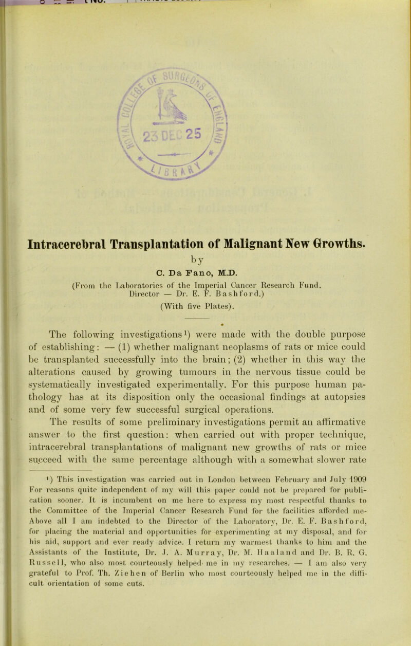 Intracerebral Transplantation of Malignant New Growths. by C. Da Fano, M.D. (From the Laboratories of the Imperial Cancer Research Fund. Director — Dr. E. F. Bash ford.) (With five Plates). The following investigations1) were made with the double purpose of establishing: — (1) whether malignant neoplasms of rats or mice could be transplanted successfully into the brain; (2) whether in this way the alterations caused by growing tumours in the nervous tissue could be systematically investigated experimentally. For this purpose human pa- thology has at its disposition only the occasional findings at autopsies and of some very few successful surgical operations. The results of some preliminary investigations permit an affirmative answer to the first question: when carried out with proper technique, intracerebral transplantations of malignant new growths of rats or mice succeed with the same percentage although with a somewhat slower rate 1) This investigation was carried out in London between February and July 1909 For reasons quite independent of my will this paper could not be prepared for publi- cation sooner. It is incumbent on me here to express my most respectful thanks to the Committee of the Imperial Cancer Research Fund for the facilities afforded me- Above all I am indebted to the Director of the Laboratory, Dr. E. F. Bash ford, for placing the material and opportunities for experimenting at my disposal, and for his aid, support and ever ready advice. I return my warmest thanks to him and the Assistants of the Institute, Dr. J. A. Murray, Dr. M. II a a land and Dr. B. R. G. Russell, who also most courteously helped' me in my researches. — I am also very grateful to Prof. Th. Ziehen of Berlin who most courteously helped me in the diffi- cult orientation ol some cuts.