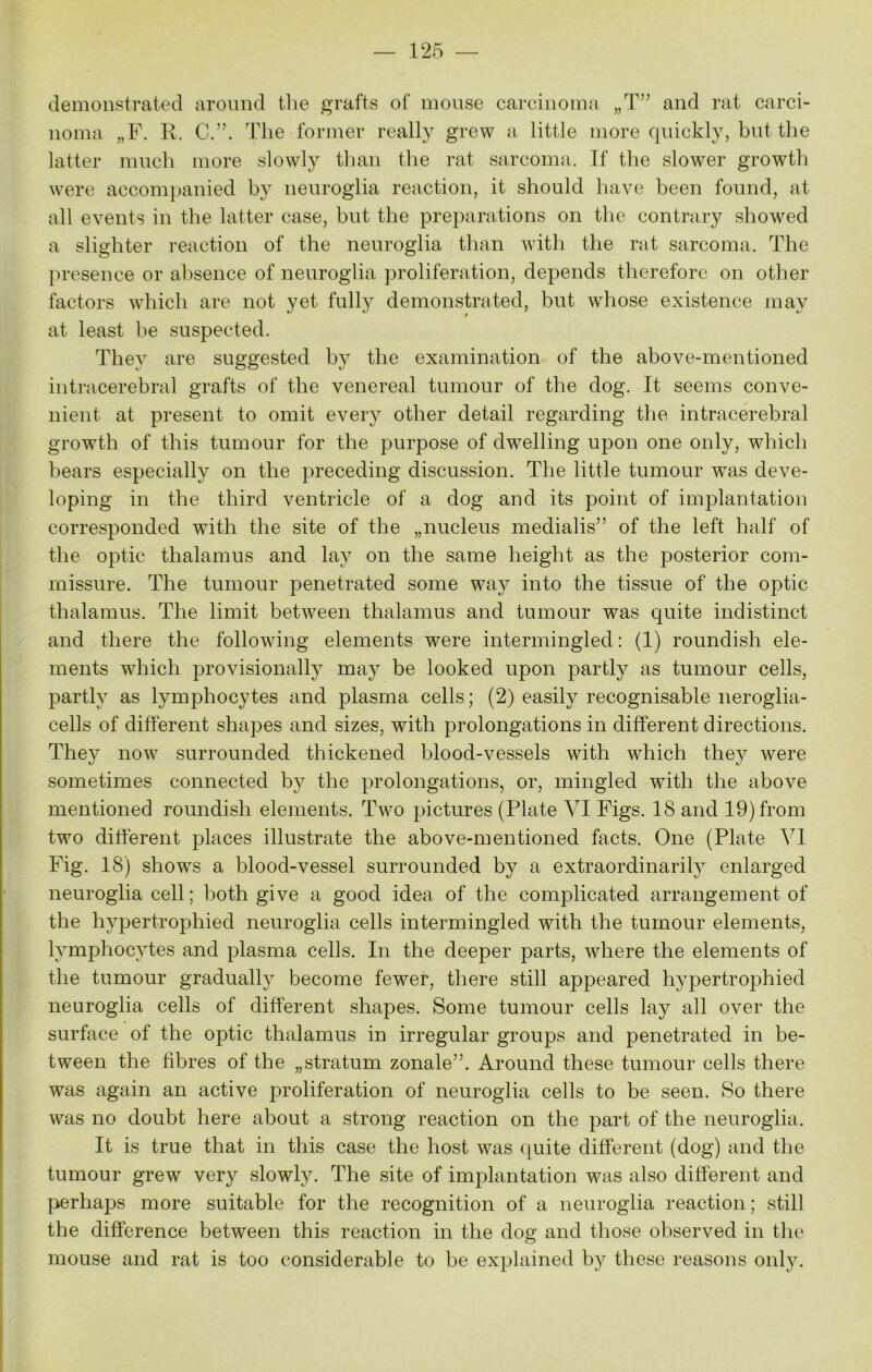 demonstrated around the grafts of mouse carcinoma „T” and rat carci- noma „F. R. C.”. The former really grew a little more quickly, but the latter much more slowly than the rat sarcoma. If the slower growth were accompanied by neuroglia reaction, it should have been found, at all events in the latter case, but the preparations on the contrary showed a slighter reaction of the neuroglia than with the rat sarcoma. The presence or absence of neuroglia proliferation, depends therefore on other factors which are not yet fully demonstrated, but whose existence may at least be suspected. They are suggested by the examination of the above-mentioned intracerebral grafts of the venereal tumour of the dog. It seems conve- nient at present to omit every other detail regarding the intracerebral growth of this tumour for the purpose of dwelling upon one only, which bears especially on the preceding discussion. The little tumour was deve- loping in the third ventricle of a dog and its point of implantation corresponded with the site of the „nucleus medialis” of the left half of the optic thalamus and lay on the same height as the posterior com- missure. The tumour penetrated some wa}^ into the tissue of the optic thalamus. The limit between thalamus and tumour was quite indistinct and there the following elements were intermingled: (1) roundish ele- ments which provisionally may be looked upon partly as tumour cells, partly as lymphocytes and plasma cells; (2) easily recognisable neroglia- cells of different shapes and sizes, with prolongations in different directions. They now surrounded thickened blood-vessels with which they were sometimes connected by the prolongations, or, mingled with the above mentioned roundish elements. Two pictures (Plate VI Figs. 18 and 19) from two different places illustrate the above-mentioned facts. One (Plate VI Fig. 18) shows a blood-vessel surrounded by a extraordinarily enlarged neuroglia cell; both give a good idea of the complicated arrangement of the hypertrophied neuroglia cells intermingled with the tumour elements, lymphocytes and plasma cells. In the deeper parts, where the elements of the tumour gradually become fewer, there still appeared hypertrophied neuroglia cells of different shapes. Some tumour cells lay all over the surface of the optic thalamus in irregular groups and penetrated in be- tween the fibres of the „stratum zonale”. Around these tumour cells there was again an active proliferation of neuroglia cells to be seen. So there was no doubt here about a strong reaction on the part of the neuroglia. It is true that in this case the host was quite different (dog) and the tumour grew very slowly. The site of implantation was also different and perhaps more suitable for the recognition of a neuroglia reaction; still the difference between this reaction in the dog and those observed in the mouse and rat is too considerable to be explained by these reasons only.