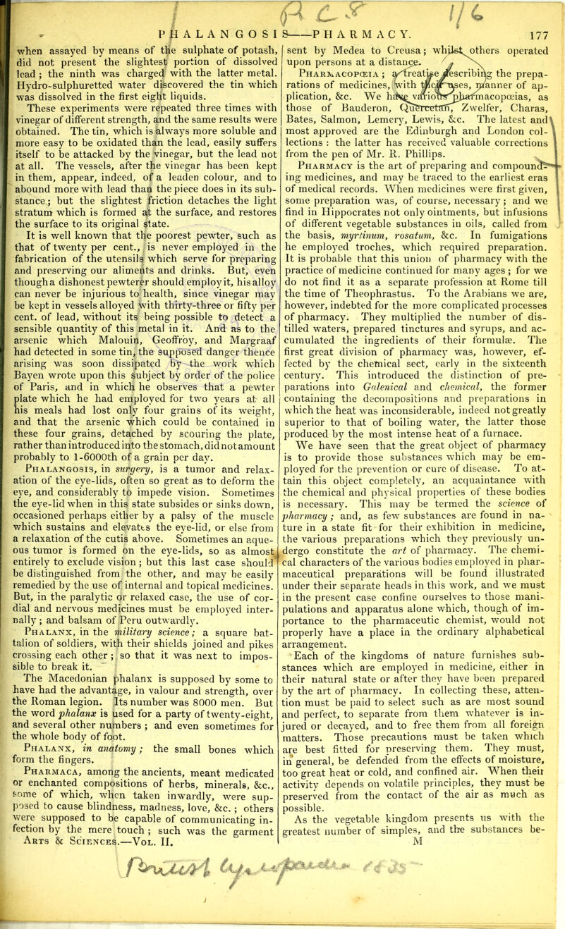 PHALAN GOSI when assayed by means of the sulphate of potash, did not present the slightest portion of dissolved lead ; the ninth was charged with the latter metal. Hydro-sulphuretted water discovered the tin which was dissolved in the first eight liquids. These experiments were repeated three times with vinegar of different strength, and the same results were obtained. The tin, which is always more soluble and more easy to be oxidated than the lead, easily suffers itself to be attacked by the vinegar, but the lead not at all. The vessels, after the vinegar has been kept in them, appear, indeed, of a leaden colour, and to abound more with lead than the piece does in its sub- stance,; but the slightest friction detaches the light stratum which is formed af the surface, and restores the surface to its original state. It is well known that the poorest pewter, such as that of twenty per cent., is never employed in the fabrication of the utensils which serve for preparing and preserving our aliments and drinks. But, even though a dishonest pewterer should employ it, his alloy can never be injurious to health, since vinegar may be kept in vessels alloyed with thirty-three or fifty per cent, of lead, without its being possible to detect a sensible quantity of this metal in it. And as to the arsenic which Malouin, Geoffrey, and Margraaf had detected in some tin, the supposed danger thence arising was soon dissipated by the work which Bayen wrote upon this subject by order of the police of Paris, and in which he observes that a pewter plate which he had employed for two years ab all his meals had lost only four grains of its weight, and that the arsenic which could be contained in these four grains, detached by scouring the plate, rather than introduced into the stomach, did not amount probably to 1-6000th of a grain per day. Phalangosis, in surgery, is a tumor and relax- ation of the eye-lids, often so great as to deform the eye, and considerably to impede vision. Sometimes the eye-lid when in this state subsides or sinks down, occasioned perhaps either by a palsy of the muscle which sustains and elevates the eye-lid, or else from a relaxation of the cutis above. Sometimes an aque- ous tumor is formed on the eye-lids, so as almost entirely to exclude vision; but this last case should be distinguished from the other, and may be easily remedied by the use of internal and topical medicines. But, in the paralytic or relaxed case, the use of cor- dial and nervous medicines must be employed inter- nally ; and balsam of Peru outwardly. Phalanx, in the military science; a square bat- talion of soldiers, with their shields joined and pikes crossing each other ; so that it was next to impos- sible to break it. ” The Macedonian phalanx is supposed by some to have had the advantage, in valour and strength, over the Roman legion. Its number was 8000 men. But the word phalanx is used for a party of twenty-eight, and several other numbers ; and even sometimes for the whole body of foot. Phalanx, in anatomy; the small bones which form the fingers. Pharmaca, among the ancients, meant medicated or enchanted compositions of herbs, minerals, &c., some of which, when taken inwardly, were sup- posed to cause blindness, madness, love, &c. ; others Were supposed to be capable of communicating in- fection by the mere touch ; such was the garment Arts & Sciences.—Vol. II. r- i; Ml others operated describing the prepa- res, nianner of ap- nnacopoeias, as Zwelfer, Charas, ■u. ’ ■■ —PHARMACY. sent by Medea to Creusa; whi upon persons at a distai^^ PHAR^xACOPCEIA ; a^^catvse rations of medicines, with t' plication, &c. We h those of Bauderon, Qn Bates, Salmon, Lemery, Lewis, &c. The latest and\ most approved are the Edinburgh and London col- lections : the latter has received valuable corrections from the pen of Mr. R. Phillips. Pharmacy is the art of preparing and compound^^ ing medicines, and may be traced to the earliest eras of medical records. When medicines were first given, some preparation was, of course, necessary ; and we find in Hippocrates not only ointments, but infusions of different vegetable substances in oils, called from the basis, myrlinum, rosatum, &c. In fumigations he employed troches, which required preparation. It is probable that this union of pharmacy with the practice of medicine continued for many ages ; for we do not find it as a separate profession at Rome till the time of Theophrastus. To the Arabians we are, however, indebted for the more complicated processes of pharmacy. They multiplied the number of dis- tilled waters, prepared tinctures and syrups, and ac- cumulated the ingredients of their formulae. The first great division of pharmacy was, however, ef- fected by the chemical sect, early in the sixteenth century. This introduced the distinction of pre- parations into Galenical and chemical, the former containing the decompositions and preparations in which the heat was inconsiderable, indeed not greatly superior to that of boiling water, the latter those produced by the most intense heat of a furnace. We have seen that the great object of pharmacy is to provide those substances which may be em- ployed for the prevention or cure of disease. To at- tain this object completely, an acquaintance with the chemical and physical properties of these bodies is necessary. This may be termed the science of pharmacy; and, as few substances a,re found in na- ture in a state fit for their exhibition in medicine, the various preparations which they previously un- dergo constitute the art of pharmacy. The chemi- cal characters of the various bodies employed in phar- maceutical preparations will be found illustrated under their separate heads in this work, and we must in the present case confine ourselves to those mani- pulations and apparatus alone which, though of im- portance to the pharmaceutic chemist, would not properly have a place in the ordinary alphabetical arrangement. Each of the kingdoms of nature furnishes sub- stances which are employed in medicine, either in their natural state or after they have been prepared by the art of pharmacy. In collecting these, atten- tion must be paid to select such as are most sound and perfect, to separate from them whatever is in- jured or decayed, and to free them from all foreign matters. Those precautions must be taken which are best fitted for preserving them. They must, in general, be defend*ed from the effects of moisture, too great heat or cold, and confined air. When theii activity depends on volatile principles, they must be preserved from the contact of the air as much as possible. As the vegetable kingdom presents us with the greatest number of simples, and the substances be- M Y 4 as