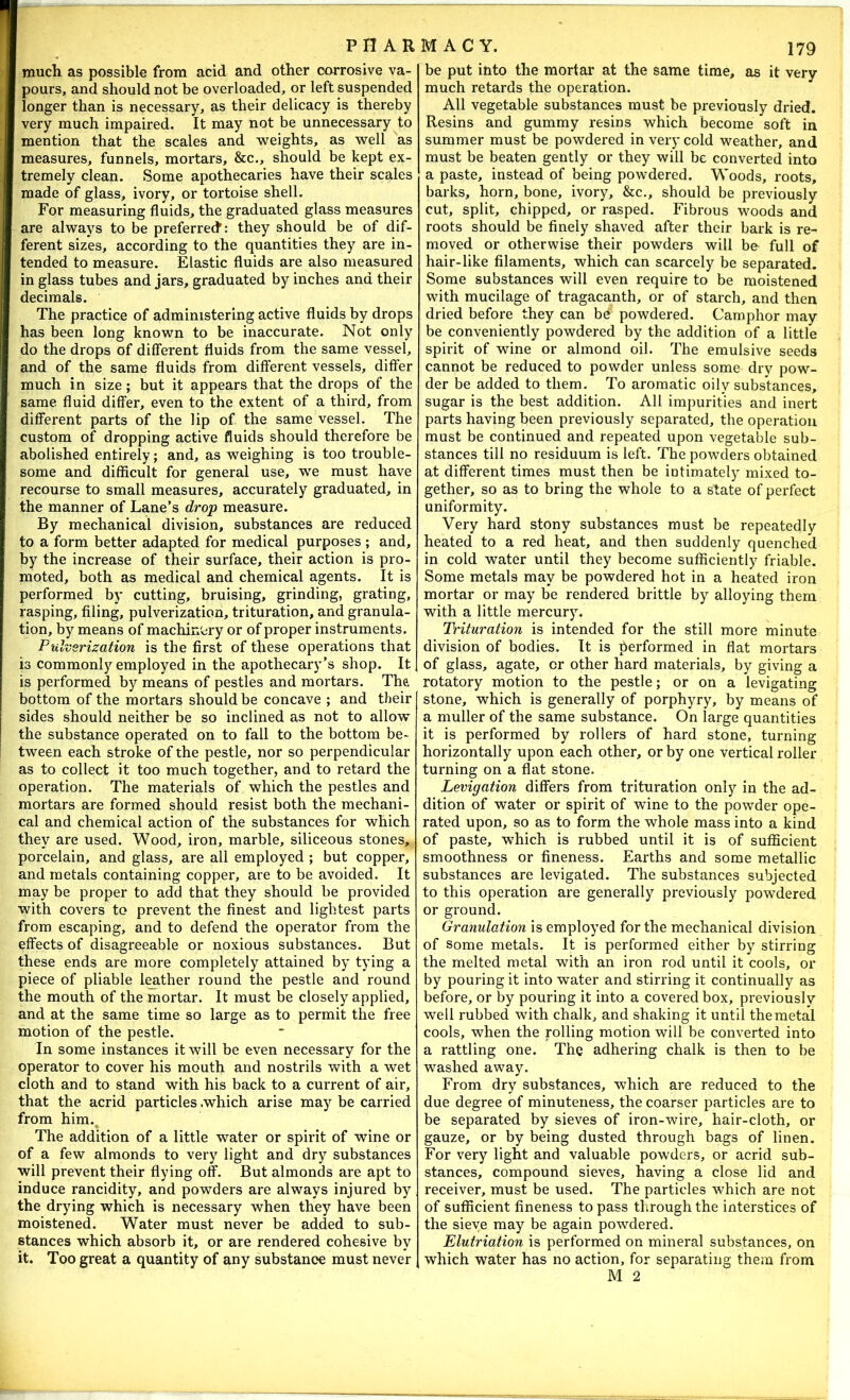 much as possible from acid and other corrosive va- pours, and should not be overloaded, or left suspended longer than is necessary, as their delicacy is thereby very much impaired. It may not be unnecessary to mention that the scales and weights, as well as measures, funnels, mortars, &c., should be kept ex- tremely clean. Some apothecaries have their scales made of glass, ivory, or tortoise shell. For measuring fluids, the graduated glass measures are always to be preferrect: they should be of dif- ferent sizes, according to the quantities they are in- tended to measure. Elastic fluids are also measured in glass tubes and jars, graduated by inches and their decimals. The practice of administering active fluids by drops has been long known to be inaccurate. Not only do the drops of different fluids from the same vessel, and of the same fluids from different vessels, differ much in size; but it appears that the drops of the same fluid differ, even to the extent of a third, from different parts of the lip of the same vessel. The custom of dropping active fluids should therefore be abolished entirely; and, as weighing is too trouble- some and difficult for general use, we must have recourse to small measures, accurately graduated, in the manner of Lane’s drop measure. By mechanical division, substances are reduced to a form better adapted for medical purposes ; and, by the increase of their surface, their action is pro- moted, both as medical and chemical agents. It is performed by cutting, bruising, grinding, grating, rasping, filing, pulverization, trituration, and granula- tion, by means of machin'ery or of proper instruments. Pulverization is the first of these operations that is commonly employed in the apothecary’s shop. It is performed by means of pestles and mortars. The bottom of the mortars should be concave ; and their sides should neither be so inclined as not to allow the substance operated on to fall to the bottom be- tween each stroke of the pestle, nor so perpendicular as to collect it too much together, and to retard the operation. The materials of which the pestles and mortars are formed should resist both the mechani- cal and chemical action of the substances for which they are used. Wood, iron, marble, siliceous stones, porcelain, and glass, are all employed ; but copper, and metals containing copper, are to be avoided. It may be proper to add that they should be provided with covers to prevent the finest and lightest parts from escaping, and to defend the operator from the effects of disagreeable or noxious substances. But these ends are more completely attained by tying a piece of pliable lather round the pestle and round the mouth of the mortar. It must be closely applied, and at the same time so large as to permit the free motion of the pestle. In some instances it will be even necessary for the operator to cover his mouth and nostrils with a wet cloth and to stand with his back to a current of air, that the acrid particles .which arise may be carried from him.^ The addition of a little water or spirit of wine or of a few almonds to very light and dry substances will prevent their flying off. But almonds are apt to induce rancidity, and powders are always injured by the drying which is necessary when they have been moistened. Water must never be added to sub- stances which absorb it, or are rendered cohesive by it. Too great a quantity of any substance must never be put into the mortar at the same time, as it very much retards the operation. All vegetable substances must be previously dried. Resins and gummy resins which become soft in summer must be powdered in very cold weather, and must be beaten gently or they will be converted into a paste, instead of being powdered. Woods, roots, barks, horn, bone, ivory, &c., should be previously cut, split, chipped, or rasped. Fibrous woods and roots should be finely shaved after their bark is re- moved or otherwise their powders will be full of hair-like filaments, which can scarcely be separated. Some substances will even require to be moistened with mucilage of tragacanth, or of starch, and then dried before they can be powdered. Camphor may be conveniently powdered by the addition of a little spirit of wine or almond oil. The emulsive seeds cannot be reduced to powder unless some dry pow- der be added to them. To aromatic oily substances, sugar is the best addition. All impurities and inert parts having been previously separated, the operation must be continued and repeated upon vegetable sub- stances till no residuum is left. The powders obtained at different times must then be intimately mixed to- gether, so as to bring the whole to a state of perfect uniformity. Very hard stony substances must be repeatedly heated to a red heat, and then suddenly quenched in cold water until they become sufficiently friable. Some metals may be powdered hot in a heated iron mortar or may be rendered brittle by alloying them with a little mercury. Trituration is intended for the still more minute division of bodies. It is berformed in flat mortars of glass, agate, or other hard materials, by giving a rotatory motion to the pestle; or on a levigating stone, which is generally of porphyry, by means of a muller of the same substance. On large quantities it is performed by rollers of hard stone, turning horizontally upon each other, or by one vertical roller turning on a flat stone. Levigation differs from trituration only in the ad- dition of water or spirit of wine to the powder ope- rated upon, so as to form the whole mass into a kind of paste, which is rubbed until it is of sufficient smoothness or fineness. Earths and some metallic substances are levigated. The substances subjected to this operation are generally previously powdered or ground. Granulation is employed for the mechanical division of Some metals. It is performed either by stirring the melted metal with an iron rod until it cools, or by pouring it into water and stirring it continually as before, or by pouring it into a covered box, previously well rubbed with chalk, and shaking it until the metal cools, when the rolling motion will be converted into a rattling one. The adhering chalk is then to be washed away. From dry substances, which are reduced to the due degree of minuteness, the coarser particles are to be separated by sieves of iron-wire, hair-cloth, or gauze, or by being dusted through bags of linen. For very light and valuable powders, or acrid sub- stances, compound sieves, having a close lid and receiver, must be used. The particles which are not of sufficient fineness to pass through the interstices of the sieve may be again powdered. Elutriation is performed on mineral substances, on which water has no action, for separating them from M 2