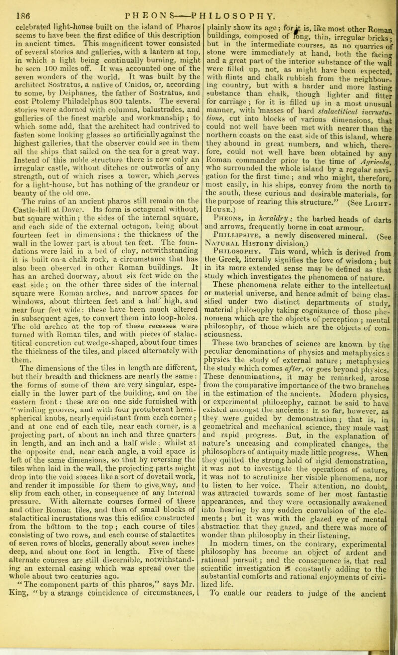 celebrated light-house built on the island of Pharos seems to have been the first edifice of this description in ancient times. This magnificent tower consisted of several stories and galleries, with a lantern at top, in which a light being continually burning, might be seen 100 miles off. It was accounted one of the seven wonders of the world. It was built by the architect Sostratus, a native of Cnidos, or, according to some, by Deiphanes, the father of Sostratus, and cost Ptolemy Philadelphus 800 talents. The several stories were adorned with columns, balustrades, and galleries of the finest marble and workmanship ; to w'hich some add, that the architect had contrived to fasten some looking glasses so artificially against the highest galleries, that the observer could see in them all the ships that sailed on the sea for a great way. Instead of this noble structure there is now only an irregular castle, without ditches or outworks of any strength, out of which rises a tower, which serves for alight-house, but has nothing of the grandeur or beauty of the old one. The ruins of an ancient pharos still remain on the Castle-hill at Dover. Its form is octagonal without, but square within ; the sides of the internal square, and each side of the external octagon, being about fourteen feet in dimensions : the thickness of the W’all in the lower part is about ten feet. The foun- dations were laid in a bed of clay, notwithstanding it is built on a chalk rock, a circumstance that has also been observed in other Roman buildings. It has an arched doorway, about six feet wide on the east side; on the other three sides of the internal square were Roman arches, and narrow spaces for windows, about thirteen feet and a half high, and near four feet wide: these have been much altered in subsequent ages, to convert them into loop-holes. The old arches at the top ‘of these recesses w^ere turned with Roman tiles, and with pieces of stalac- titical concretion cut wedge-shaped, about four times the thickness of the tiles, and placed alternately with them. The dimensions of the tiles in length are different, but their breadth and thickness are nearly the same : the forms of some of them are very singular, espe- cially in the lower part of the building, and on the eastern front: these are on one side furnished with “ winding grooves, and with four protuberant hemi- spherical knobs, nearly equidistant from each corner; and at one end of each tile, near each corner, is a projecting part, of about an inch and three quarters in length, and an inch and a half wide ; whilst at the opposite end, near each angle, a void space is left of the same dimensions, so that by reversing the tiles when laid in the wall, the projecting parts might drop into the void spaces like a sort of dovetail work, and render it impossible for them to give way, and slip from each other, in consequence of any internal pressure. With alternate courses formed of these and other Roman tiles, and then of small blocks of stalactitical incrustations was this edifice constructed from the bottom to the top ; each course of tiles consisting of two rows, and each course of stalactites of seven rows of blocks, generally about seven inches deep, and about one foot in length. Five of these alternate courses are still discernible, notwithstand- ing an external casing which was spread over the whole about two centuries ago. *‘The component parts of this pharos,” says Mr. King, '' by a strange coincidence of circumstances. plainly show its age ; forh is, like most other Roman buildings, composed of fbng, thin, irregular bricks; but in the intermediate courses, as no quarries of stone were immediately at hand, both the facing and a great part of the interior substance of the wall were filled up, not, as might have been expected, with flints and chalk rubbish from the neighbour- ing country, but with a harder and more lasting substance than chalk, though lighter and fitter lor carriage ; for it is filled up in a most unusual nianner, with masses of hard stalactitical incrustu- tio7is, cut into blocks of various dimensions, that could not well have been met with nearer than the northern coasts on the east side of this island, where they abound in great numbers, and which, there- fore, could not well have been obtained by any Roman commander prior to the time of Agricola, who surrounded the Avhole island by a regular navi- gation for the first time; and who might, therefore, most easily, in his ships, convey from the north to the south, these curious and desirable materials, for the purpose of rearing this structure.” (See Light- House.) Pheons, in heraldry; the barbed heads of darts and arrows, frequently borne in coat armour. Phillipsite, a newly discovered mineral. (See Natural History division.) Philosophy. This word, which is derived from the Greek, literally signifies the love of wisdom ; but in its more extended sense may be defined as that study which investigates the phenomena of nature. These phenomena relate either to the intellectual or material universe, and hence admit of being clas- sified under two distinct departments of 'study, material philosophy taking cognizance of those phe- nomena which are the objects of perception ; mental i philosophy, of those which are the objects of con- sciousness. Thpe two branches of science are known by the | peculiar denominations of phj’sics and metaphysics : physics the study of external nature; metaphysics ! the study which comes after, or goes beyond physics. I These denominations, it may be remarked, arose from the comparative importance of the two branches in the estimation of the ancients. Modern physics, ) or experimental philosophy, cannot be said to'have ] existed amongst the ancients : in so far, however, as j they were guided by demonstration ; that is, in I; geometrical and mechanical science, they made vast ji and rapid progress. But, in the explanation of |; nature’s unceasing and complicated changes, the philosophers of antiquity made little progress. When ll they quitted the strong hold of rigid demonstration, it was not to investigate the operations of nature, it was not to scrutinize her visible phenomena, nor to listen to her voice. Their attention, no doubt, was attracted towards some of her most fantastic appearances, and they were occasionally awakened into hearing by any sudden convulsion of the ele- ments ; but it was with the glazed eye of mental , abstraction that they gazed, and there was more of , wonder than philosophy in their listening. In modern times, on the contrary, experimental philosophy has become an object of ardent and . rational pursuit; and the conseciuencc is, that real scientific investigation constantly adding to the substantial comforts and rational enjoyments of civi- lized life. To enable our readers to judge of the ancient .