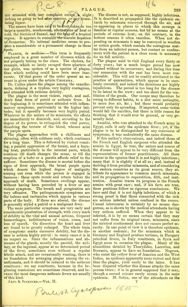 not attended with any complaint except X slight itching on going to bed after ^rcise, or Stimu- lating liquor. y i7 ) The causes have been saia to bearuit/akeiyln too large a quantity, mushroomL alternatmns heat or cold, the friction of flannel, an,d the a tropical region. It appears to resemble'IdreThaculse hepaticae of Sennertas. No internal medicine seems to pro- duce a considerable or a permanent change in these /Spots. Plague, in medicine.—This term is frequently eraplo}^ed in a great number of diseases which do not properly belong to the class. The cholera, for example, which so lately ravaged three quarters of our globe, was spoken of as a species of plague, than which nothing could have been more inac- curate. Of that genus of the order spastni an ac- count is given under the article Cholera. Dr. Cullen places the plague among the exanthe- mata, defining it a typhus, very highly contagious, and attended with extreme debility. The plague is the most violent, rapid, and sud- denly fatal form of putrid or asthenic fever. In the beginning it is sometimes attended with inflam- matory symptoms, particularly in the higher lati- tudes, but it speedily becomes very highly putrid. Whatever be the nature of its miasmata, the effects are immediately to diminish, and, according to the degree of its power, to extinguish the vital power, dissolving the texture of the blood, whence arise the purple spots. The plague approaches with a chilliness and shivering, often with coldness only, which continues for a long time. This is followed by violent vomit- ing, a painful oppression of the breast, and a burn- ing heat, particularly in the internal parts, which continue till death changes the scene, or till the eruption of a bubo or a parotis affords relief to the sufferer. Sometimes the disease is mortal before the signs of fever approach, the broad purple spots which denote the highest degree of malignity coming out even while the person is engaged in business : these spots recede and return before the approach of death. Sometimes swellings appear, without having been preceded by a fever or any violent symptom. The breath and persj)iration are very offensive. The pathognomonic symptoms are the buboes and carbuncles which appear in various parts of the body. If these are absent, the disease is generally styled a putrid or a malignant fever. The more particular symptoms are very early and considerable prostration of strength, with every mark of debility in the vi^l and animal actions, frequent haemorrhages, indistinctness of vision, coma, and loss of speech. On dissection the heart and liver are found to be greatly enlarged. The whole train of symptoms marks excessive debility, but the dis- ease is seldom highly putrid : in many cases it is in no respect so. Since the inflammations and ab- scesses of the glands, usually the parotid, the axil- lary, or the inguinal, appear at no determined period of the fever, sometimes even without a regular febrile attack, and are occasionally wanting, there is no foundation for arranging plague among the ex- anthemata, and it should be reduced to the asthenic remittents : we say remittents, because in the be- ginning remissions are sometimes observed, and be- cause the most dangerous asthenic fevers are usually of this kind. Arts & Sciences.—Vol. II, The disease is not, as supposed, highly infectious. It is described as propagated like the epidemic ca- tarrh by miasmata conveyed through the air, and re-appearing in places to which this scourge is familiar at regular seasons, but by no means at the periods of extreme heat; on the contrary, in the hottest seasons it often vanishes. When not de- pending on miasmata it may be conveyed in woollen or cotton goods, which contain the contagious mat- ter from an infected person, but contact or confine- ment with the patient in a close room is necessary for its full activity. The plague used to visit England every thirty or forty years; but a much longer period has now elapsed without its occurrence, and during this time our connexion with the east has been more con- siderable. This will not be readily attributed to the practice of quarantines, which appear to be care- lessly executed, and indeed the directions are highly injudicious. The period is too long for the disease to lie latent in the crew; and too short for the ven- tilation of the goods. Our escape may therefore be owing to different habits, to a diet more antiseptic, to more free air, &c. ; but these would probably prevent only its spreading. If imported, some victim would fall the sacrifice, but there is little reason for thinking that it would ever be general, or very ge- nerally fatal. Assalini, who was attached to the French army in Egypt, calls it only the epidemic fever; yet, if the plague is to be distinguished by any concourse of symptoms, it was undoubtedly the same disease. If this author’s observations, and indeed those of the French and English surgeons who attended the armies in Egypt, be true, the nature and source of the disease will appear to be very different from the representations of former practitioners. All these concur in the opinion that it is not highly infectious ; many that it is slightly if at all so; and, instead of deriving it from peculiar miasmata, and of considering the eastern countries as its great source, they at- tribute its appearance to common marsh miasmata, and its propagation to superstition, filth, and inat- tention. Assalini traces its progress in the French armies with great care; and, if his facts are true, these positions follow as rigorous conclusions. We have said that it is not highly infectious, of which a strong proof is that those connected with the sick are seldom infected unless confined in the rooms. Casual intercourse is certainly by no means dan- gerous, as is shown by the medical attendants having very seldom suffered. When they appear to be infected, it is by no means certain that they may not suffer from its original cause, miasmata, since the strictest confinement does not ensure perfect se- curity. In one point of view it is therefore epidemic, in another endemic; for the miasmata which in Germany and England produce tertians, in Hungary petechial fevers, in Italy remittents, in Syria and Egypt seem to occasion the plague. Many of the absurdities detailed by Thucydides, Lucretius, and Boccacio, appear to have no foundation. Negroes, who resist the yellow fever of America and the West Indies, an epidemic apparently more violent and fatal than the plague, yield easily to the latter. It has been disputed whether this disease attacks the same person twice; it is in general supposed that it may, though a second seizure rarely occurs in the same epidemic. M. Sotira, one of the attendants on the T