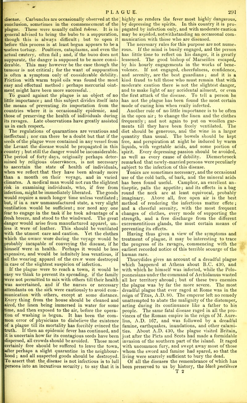 disease. Carbuncles are occasionally observed at the conclusion, sometimes in the commencement of the plague. These were usually called tokens. It is in general advised to bring the bubo to a suppuration, though this is always difficult; but to open it before this process is at least begun appears to be a Tiseless tortur.e. Poultices, cataplasms, and even the actual cautery, often fail; and, if the buoo does not suppurate, the danger is supposed to be more consi- derable. This may however be the case though the tumour is not critical; for the want of suppuration is often a symptom only of considerable debility. Friction with warm tepid oils was found the most easy and effectual method : perhaps mercurial oint- ment might have been more successful. To guard against the plague is an object of no little importance ; and this subject divides itself into the means of preventing. its importation from the countries where it is occasionally epidemic, and those of preserving the health of individuals during its ravages. Late observations have greatly assisted us in each respect. The regulations of quarantines are vexatious and ineffectual; nor can there be a doubt but that if the seeds of the plague were contained in any vessel from the Levant the disease would be propagated in this country ; but still the danger would be inconsiderable. The period of forty days, originally perhaps deter- mined by religious observances, is not necessary to ascertain the state of health of individuals, when we reflect that they have been already more than a month on their voyage, and in varied climates. A medical man would not run the slightest risk in examining individuals, who, if free from infection, might be immediately liberated. The goods would require a much longer time unless ventilated ; but, if in a raw unmanufactured state, a very slight ventilation would be sufficient; nor need any one fear to engage in the task if he took advantage of a fresh breeze, and stood to the windward. The great danger would arise from manufactured apparel, un- less it were of leather. This should be ventilated with the utmost care and caution. Yet the clothes which the owner wore during the voyage would be probably incapable of conveying the disease, if he himself were in health. Perhaps it would be less expensive, and would be infinitely less vexatious, if all the wearing apparel of the ere .v were destroyed in case of the slightest suspicion of infection. If the plague were to reach a town, it would be easy we think to prevent its spreading, if the family were not permitted to mix with others till their health was ascertained, and if the nurses or necessary attendants on the sick were cautiously to avoid com - munication with others, except at some distance. Every thing from the house should be cleaned and aired, the linen being immersed in water for some time, and then exposed to the air, before the opera- tion of washing is begun. It has been the com- mon error of physicians to disbelieve the existence of a plague till its mortality has forcibly evinced the truth. If then an epidemic fever has continued, and it is uncertain how far its contagious seeds have been dispersed, all crowds should be avoided. Those most certainly free should be suffered to leave the town, after perhaps a slight quarantine in the neighbour- hood ; and all suspected goods should be destroyed. To assert that the disease is not infectious is to'lull persons into an incautious security; to say that it is highly so renders the fever most highly dangerous, by depressing the spirits. In this country it is pro- pagated by infection only, and with moderate caution may be avoided, notwithstanding an occasional com- munication with those who are diseased. 'Hie necessary rules for this purpose are not nume- rous. If the mind is busily engaged, and the person has little time to reflect on his danger, it is greatly lessened. The good bishop of Marseilles escaped, by his hourly engagements in the works of bene- volence. If not engaged, cheerfulness, confidence, and serenity, are the best guardians ; and it is a kind fraud to tell those who must remain that with moderate caution there is not the slightest danger, and to make light of any accidental ailment, or even the first attack of the disease. To tell a person he has not the plague has been found the most certain mode of curing him when really infected. Another rule of no little importance is to be often in the open air; to change the linen and the clothes frequently ; and not again to put on woollen gar- ments till they have been freely ventilated. The diet should be generous, and the wine in a larger quantity than usual. The bowels should be kept free, and perspiration at night be induced by warm liquids, with vegetable acids, and some portion of spirit. Every depressing passion should be avoided, as well as every cause of debility. Diemerbroeck remarked that newly-married persons were peculiarly subject to the infection of this disease. Tonics are sometimes necessary, and the occasional use of the cold bath, of bark, and the mineral acids has been found useful. Camphor, an excellent an- tiseptic, palls the appetite; and its effects in a bag round the neck are at least equivocal, probably imaginary. Above all, free open air is the best method of rendering the infectious matter effete ; and a cheerful serenity, with the most frequent changes of clothes, every mode of supporting the strength, and a free discharge from the different excrementitious glands, the most certain means of preventing its effects. Having thus given a view of the symptoms and treatment of plague, it may be interesting to trace the progress of its ravages, commencing with the earliest recorded notice of this terrible scourge of the human race. Thucydides gives an account of a dreadful plague which happened at Athens about B.C. 430, and with which he himself was infected, while the Pelo- ponnesians under the command of Archidamus wasted all her territory abroad ; but of these two enemies the plague was by far the more severe. The most dreadful plague that ever raged at Rome was in the reign of Titus, A.D. 80. The emperor left no remedy unattempted to abate the malignity of the distemper, acting during its continuance like a father to his people. The same fatal disease raged in all the pro- vinces of the Roman empire in the reign of M. Aure- lius, A.D. 167, and was followed by a dreadful famine, earthquakes, inundations, and other calami- ties. About A.D. 430, the plague visited Britain, just after the Piets and Scots had made a formidable invasion of the southern part of the island. It raged with uncommon fury, and swept away most of those whom the swmrd and famine had spared, so that the living were scarcely sufficient to bury the dead. Of all the diseases the remembrance of which has been preserved to us bv historv, the black pestilence