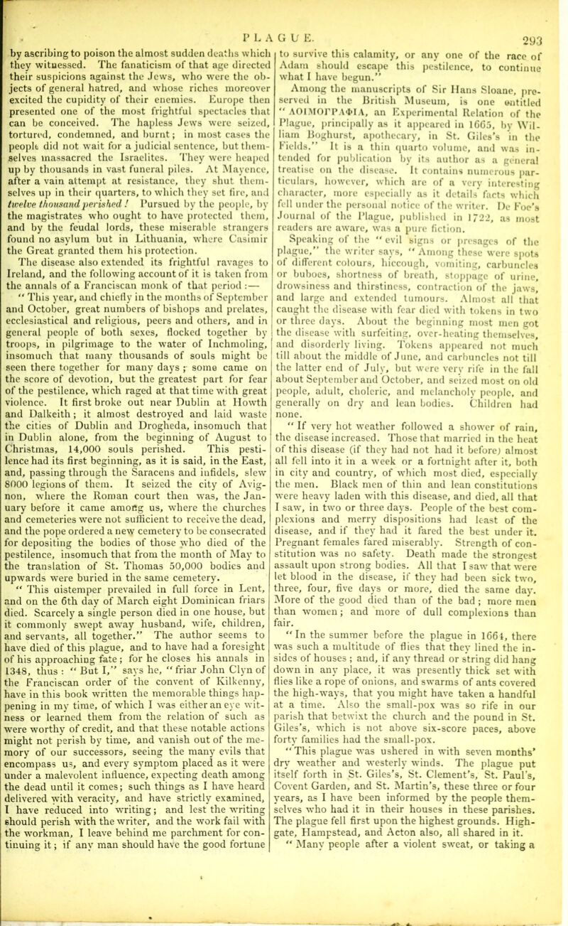 by ascribing to poison the almost sudden deaths which they witnessed. The fanaticism of that age directed their suspicions against the Jews, who were the ob- jects of general hatred, and whose riches moreover excited the cupidity of their enemies. JCurope then presented one of the most frightful spectacles that can be conceived. The hapless Jews were seized, tortured, condemned, and burnt; in most cases the people did not wait for a judicial sentence, but them- selves massacred the Israelites. J'hey were heaped up by thousands in vast funeral piles. At Mayence, after a vain attempt at resistance, they shut them- selves up in their (|uarters, to which they set fire, and twelve thousand perished ! Pursued by the people, by the magistrates who ought to have protected them, and by the feudal lords, these miserable strangers found no asylum but in Lithuania, where Casimir the Great granted them his protection. The disease also extended its frightful ravages to Ireland, and the following account of it is taken from the annals of a Franciscan monk of that period :— “ This year, and chiefly in the months of Sei)tember and October, great numbers of bishops and prelates, ecclesiastical and religious, peers and others, and in general jieople of both sexes, flocked together by troops, in jiilgrimage to the water of Inchmoling, insomuch that many thousands of souls might be seen there together for many days ;• some came on the score of devotion, but the greatest j)art for fear of the pestilence, 'which raged at that time wdth great violence. It first broke out near Dublin at Howth and Dalkeith ; it almost destroyed and laid 'waste the cities of Dublin and Drogheda, insomuch that in Dublin alone, from the beginning of August to Christmas, 14,000 souls perished. This pesti- lence had its first beginning, as it is said, in the East, and, passing through the Saracens and infidels, slew 8000 legions of them. It seized the city of Avig- non, where the Roman court then was, the Jan- uary before it came among us, where the churches and cemeteries were not sufficient to receive the dead, and the pope ordered a new cemetery to be consecrated for depositing the bodies of those who died of the pestilence, insomuch that from the month of May to the translation of St. Thomas 50,000 bodies and upwards were buried in the same cemetery.  This aistemper prevailed in full force in Lent, and on the 6th day of March eight Dominican friars died. Scarcely a single person died in one house, but it commonly swept away husband, wife, children, and servants, all together.” The author seems to have died of this plague, and to have had a foresight of his approaching fate; for he closes his annals in 1348, thus :  But I,” says he, “ friar John Clyn of the Franciscan order of the convent of Kilkenny, have in this book written the memorable things hap- pening in my time, of which I v,-as either an eye wit- ness or learned them from the relation of such as were 'worthy of credit, and that these notable actions might not perish by time, and vanish out of the me- mory of our successors, seeing the many evils that encompass us, and every symptom placed as it were under a malevolent influence, expecting death among the dead until it comes; such things as I have heard delivered 'with veracity, and have strictly examined, I have reduced into writing; and lest the writing should perish 'with the writer, and the work fail with the workman, I leave behind me parchment for con- tinuing it; if any man should have the good fortune to survive this calamity, or any one of the race of Adam should escape this j)estilence, to continue what I have begun.” Among the manuscripts of Sir Hans Sloane, pre- served in the British Museum, is one entitled  A01.M0rPA4>l A, an Exj)crirncntal Relation of the Blague, princi|>ally as it appeared in 1GG5, by Wil- liam Boghurst, apothecary, in St. Giles’s in the Fields.” It is a thin (luarto volume, and was in- tende<l for publication by its author as a genera! treatise on the disease. It contains numerous j>ar- ticulars, however, which arc of a very interesting character, more especially as it details’ facts which fell under the personal notice of the writer. l)e Foe’s Journal of the Blague, published in 1722, as most readers arc aware, was a pure fiction. Speaking ol the  evil signs or |)resages of the plague,” the writer says, “ Among these were sj)ots of dilTcrent colours, hiccough, vomiting, carbuncles or buboes, shortness of breath, stoj>pagc of urine, drowsiness and thirstiness, contraction of the jaws, and large and extended tumours. Almost all that caught the disease with fear died with tokens in two or three days. About the beginning most men got the disease with surfeiting, over-heating themselves, and disorderly living. J’okens aj)peared not much till about the middle of June, and carbuncles not till the latter end of July, but were very rife in the fall about September and October, and seized most on old people, adult, choleric, and melancholy peo{)lc, and generally on dry and lean bodies. Children had none. ” If very hot weather followed a shower of rain, the disease increased. Those that married in the heat of this disease (if they had not had it before; almost all fell into it in a week or a fortnight after it, both in city and country, of which most died, especially the men. Black men of thin and lean constitutions were heavy laden with this disease, and died, all that I saw, in two or three days. Beople of the best com- plexions and merry dispositions had least of the disease, and if they had it fared the best under it. Bregnant females fared miserably. Strength of con- stitution was no safety. Death made the strongest assault upon strong bodies. All that T saw that were let blood in the disease, if they had been sick two, three, four, five days or more, died the same day. More of the good died than of the bad ; more men than women; and more of dull complexions than fair. “In the summer before the plague in 166i, there was such a multitude of flies that they lined the in- sides of houses ; and, if any thread or string did hang down in any place, it was presently thick set with flies like a rope of onions, and swarms of ants covered the high-ways, that you might have taken a handful at a time. Also the small-pox was so rife in our parish that betwixt the church and the pound in St. Giles’s, which is not above six-score paces, above forty families had the small-pox. “ This plague was ushered in with seven months’ dry weather and westerly winds. The plague put itself forth in St. Giles’s, St. Clement’s, St. Baul’s, Covent Garden, and St. Martin’s, these three or four years, as I have been informed by the people them- selves who had it in their houses in these parishes. The plague fell first upon the highest grounds. High- gate, Hampstead, and Acton also, all shared in it. “ Many people after a violent sweat, or taking a