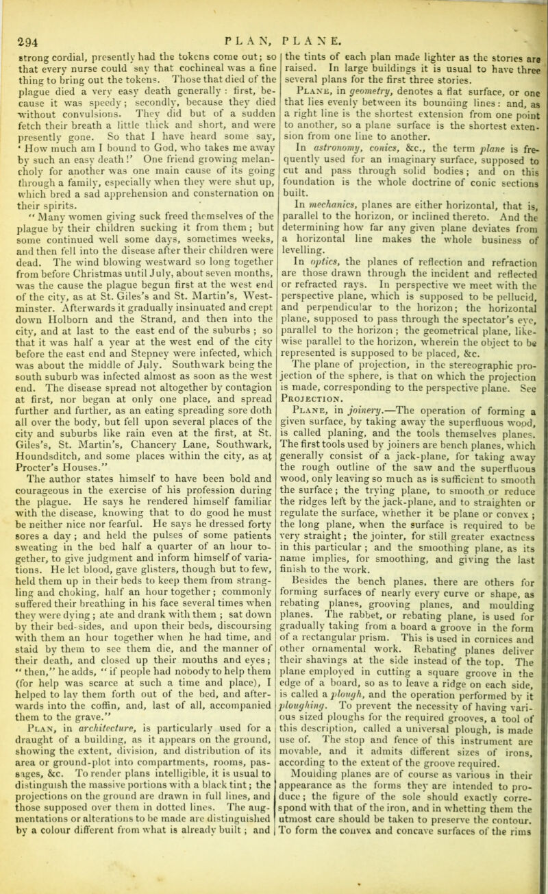 strong cordial, presently had the tokens come out; so that every nurse could say that cochineal was a fine thing to bring out the tokens. I'hose that died of the plague died a very easy death generally : first, be- cause it was speedy ; secondly, because they died without convulsions. They did but of a sudden fetch their breath a little thick and short, and were presently gone. So that 1 have heard some say, ‘ How much am I bound to God, who takes me away by such an easy death!’ One friend growing melan- choly for another was one main cause of its going through a family, especially when they were shut up, which bred a sad apprehension and consternation on their spirits. “ Many w'omen giving suck freed themselves of the plague by their children sucking it from them ; but some continued well some days, sometimes weeks, and then fell into the disease after their children were dead. The wdnd blowing w^estward so long together from before Christmas until J uly, about seven months, was the cause the plague begun first at the west end of the city, as at St. Giles’s and St. Martin’s, AYest- minster. Afterwards it gradually insinuated and crept dowm Holborn and the Strand, and then into the city, and at last to the east end of the suburbs ; so that it was half a year at the w’^est end of the city before the east end and Stepney were infected, which w’as about the middle of July. Southwark being the south suburb was infected almost as soon as the west end. The disease spread not altogether by contagion at first, nor began at only one place, and spread further and further, as an eating spreading sore doth all over the body, but fell upon several places of the city and suburbs like rain even at the first, at St. Giles’s, St. Martin’s, Chancery Lane, Southw'ark, Houndsditch, and some places within the city, as at Procter’s Houses.” The author states himself to have been bold and courageous in the exercise of his profession during the plague. He says he rendered himself familiar wdth the disease, knowing that to do good he must be neither nice nor fearful. He says he dressed forty sores a dav ; and held the pulses of some patients sweating in the bed half a quarter of an hour to- gether, to give judgment and inform himself of varia- tions. He let blood, gave glisters, though but to few, held them up in their beds to keep them from strang- ling and choking, half an hour together ; commonly suffered their breathing in his face several times w^hen they w'ere dying ; ate and drank with them ; sat down by their bed- sides, and upon their beds, discoursing wdth them an hour together when he had time, and staid by them to see them die, and the manner of their death, and closed up their mouths and eyes;  then,” he adds, “ if people had nobody to help them (for help was scarce at such a time and place), I helped to lay them forth out of the bed, and after- wards into the coffin, and, last of all, accompanied them to the grave.” 1’l.\n, in architecture, is particularly used for a draught of a building, as it appears on the ground, showing the extent, division, and distribution of its area or ground-plot into compartments, rooms, pas- sages, &c. To render plans intelligible, it is usual to distinguish the massive portions with a black tint; the projections on the ground are drawn in full lines, and those supposed over them in dotted lines. The aug- mentations or alterations to be made arc ilistinguished by a colour different from what is already built ; and the tints of each plan made lighter as the stones are raised. In large buildings it is usual to have three several plans for the first three stories. Plane, in geometry, denotes a flat surface, or one that lies evenly between its bounding lines: and, as a right line is the shortest extension from one point to another, so a plane surface is the shortest exten- sion from one line to another. In astronomy, conics, &c., the term plane is fre- quently used for an imaginary surface, supposed to cut and pass through solid bodies; and on this foundation is the whole doctrine of conic sections built. In mechanics, planes are either horizontal, that is, parallel to the horizon, or inclined thereto. And the determining how far any given plane deviates from a horizontal line makes the whole business of levelling. In optics, the planes of reflection and refraction are those drawn through the incident and reflected or refracted rays. In perspective we meet with the perspective plane, which is supposed to be pellucid, and perpendicular to the horizon; the horizontal plane, supposed to pass through the spectator’s eye, parallel to the horizon ; the geometrical plane, like- wise parallel to the horizon, wherein the object to be represented is supposed to be placed, &c. The plane of projection, in the stereographic pro- jection of the sphere, is that on which the projection is made, corresponding to the perspective plane. See Projection. Plane, in joinery.—The operation of forming a given surface, by taking away the superfluous wopd, is called planing, and the tools themselves planes. The first tools used by joiners are bench planes, which generally consist of a jack-plane, for taking away the rough outline of the saw and the superfluous wood, only leaving so much as is sufficient to smooth the surface; the trying plane, to smooth or reduce the ridges left by the jack-plane, and to straighten or regulate the surface, whether it be plane or convex ; the long plane, when the surface is required to be very straight; the jointer, for still greater exactness in this particular ; and the smoothing plane, as its i name implies, for smoothing, and giving the last finish to the work. ‘ Besides the bench planes, there are others for | forming surfaces of nearly every curve or shape, as rebating planes, grooving planes, and moulding [ planes. The rabbet, or rebating plane, is used for ( gradually taking from a board a groove in the form of a rectangular prism. This is used in cornices and other ornamental work. Rebating planes deliver their shavings at the side instead of the top. The plane employed in cutting a square groove in the edge of a board, so as to leave a ridge on each side, is called a plough, and the operation performed by it ploughing. To prevent the necessity of having vari- ous sized ploughs for the required grooves, a tool of this description, called a universal plough, is made use of. J'he stop and fence of this instrument are movable, and it admits different sizes of irons, according to the extent of the groove required. Moulding planes are of course as various in their appearance as the forms they are intended to pro- duce ; the figure of the sole should exactly corre- spond with that of the iron, and in whetting them the utmost care should be taken to preserve the contour. To form the convex and concave surfaces of the rims