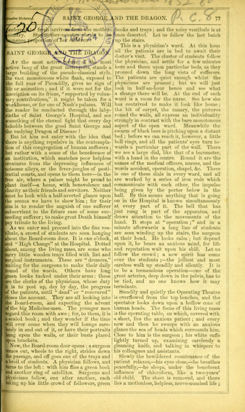 ri w lurlet Dirkem/ larrivi SAIKX GEOKCVK AND THE DRAGON. + ' [mother-country *hr)ijl W ofTu-r / isom-ihe mothferiUjbooks and trays ; and the noisy vestibule is at to /»lonco deserted. Let us follow the last batch ’up the stairs. This is a physician’s ward. At this houi all the patients are in betl to await their doctor’* visit. The cluster of student* follow the physician, and settle for a few minutes here and there upon particular l*-ds, as they proceed down tne long vista of sufferer*. The |*ntients are quiet enough whilst the physicians are present; but we will just look in half nn-honr hence and see what a change there will be. At the end of each ward is a room for the nurse. See how she has contrived to make it look like home ; the bit of carpet, the canary, the pictures r<>und the walls, all express an individuality strongly in contrast with tho bare monotonous asjiect of the open ward. Meanwhile the swarm of black f>ocs is pitching upon a distant l>ed ; before we can reach it, however, a little Ik-11 rings, and all tho patients* eyes turn to- wards a particular part of the wall. There we see a large dial, like that of a barometer, with a hand in the centre. Round it are the names of the medical officers, nurses, and the words accident, operation, chapel, &c. There is one of these dials in every ward, and all are worked by a series of iron roils which communicate with each other, the impulse being given by the porter below in the hall. By this means anything that is going on in the Hospital is known simultaneously at every part of it. The bell that has just rung is part of the apparatus, and draws attention to the movements of tho hand. It stops at “operation ;’* and in a minute afterwards a long line of students are seen winding up the stairs, the surgeon at their head. He looks calm ; hut depend “ High Change” at the Hospital. Dotted upon it, he bears an anxious mind, for lift* out, nmoDg the living mass, are some who and reputation wait upon his skill. Let ns tv little wooden trays filled with lint and follow the crowd; a new spirit has come rgieal instruments. These are “ dressers,” . over the students ;—the jolliest and most liting for the surgeons to make their daily . careless walk up steadily and silently. It is und of the wards. Others have long to be a tremendous operation—on<* of the ecn books tucked under their arms : these , great arteries, deep down in the pelvis, has to e the clerks of the physicians, whose duty be tied, and no one kuows how it tuay is to post up, day by day, the progress terminate, bf the patients, until “dead” or “recovered” Steadily and quietly tho Ojierating Theatre |loses the account. They are all looking into 1 is overflowed from the top benches, and the Board-room, and expecting the advent spectator looks down upon a hollow cone of [of the big Medicine-men. The younger men human heads. The focus of this living mass jard this room with awe ; for, to them, it is is the operating table, on which, covered with Kealed book ; and they wonder if the time a sheet, lies the anxious patient; and every brill ever come when they will lounge care-! now and then he sweeps with an anxious le&dy in and out of it, or have their portraits glance the sea of heads which surrounds him. ■ttng upon the walls, or their busts placed . Close to him is the surgeon ; his white cuffs Spon brackets. j lightly turned up, examining carelessly a • Now, the Board-room door opens : a surgeon gleaming knife, and talking in whispers to bines out, wheels to the right, strides down his colleagues and assistants. tho passage, and off goes one of the trays and Slowly the bewildered countenance of the ♦ broil of students. A physician follows, and patient relaxes,—his eyes close,—he breathes tin- ns to the left: with him flies a green book peacefully,—he sleeps, under the }*»neficent tod another ring of satellites. Surgeons and influence of chloroform, like a two-years’ physicians follow, oue after another, each old child. The sheet is removed, and there taking up his little crowd of followers, green lies a motionless, helpless, nerve-numbed life ; [saint GEORGl^_^ At the most activK^on$d{ most jtive lane of the great nffttrftjvfffoT stands a large building of the |»seudo-cla.s*ical style. Its vast monotonous white think, exp m<I to the full roar of Piccadilly, gives no sign of or animation ; and if it were not for the iscription on its frieze, “supported by volun- iry contributions,” it might be taken for a rorkhouse, or for one of Kush’s palaces. Will the reader be conducted through tho laby- Lltbs of Saint George’s Hospital, and see me thing of the eternal fight that every day iholds between tho good Saint George and Itlir undying 1 hragon ox I liaea But let him not enter with the idea that [there is anything repulsive in the contempla- tion of this congregation of human sufferers ; abut rather with a sense of the beneficence of |an institution, which snatches poor helpless features from the depressing influences of boisome alleys, or the fever-jungles of pesti- lential courts, and opens to them here—in the ie air, where a palace might be proud to mt itself—a home, with benevolence and barity as their friends and servitors. Neither pust he look with a half-averted glance upon scenes we have to show him ; for their uni is to render the anguish of one sufferer kubservient to the future ease of some suc- ieding sufferer; to make great Death himself flay tribute to the living. As we enter and proceed into the fine ves- tibule, a crowd of students are seen hanging the Board-room door. It is one o’clock,