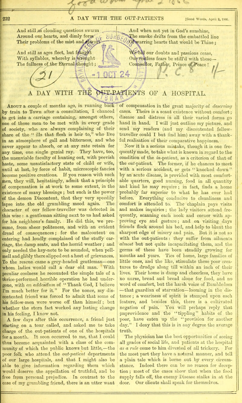 >C r w gr*' 232 A DAY WITH THE OUT-PATIENTS [Good Words, April 2, 1SGC. And still clouding questions swarm Around our hearts, and dimly form' Their problems of the mist and. And still as ages fleet, but fj&ugjtt With syllables, whereby is N^rdtight The fullness o^therEtjernabthotigbt; And when not yet in God’s sunshine, -^he smoke drifts from the embattled line arring hearts that would be Thiue; (£i A DAY WITH TH| About a couple of months ago, in running bac by train to Town after a consultation, I chanced to get into a carriage containing, amongst others, one of those men to be met with in every grade of society, who are always complaining of their share of the “ ills that flesh is heir to,” who live in an atmosphere of gall and bitterness, and who never appear to absorb, or at any rate retain for any time, one single genial ray. They have, too, the unenviable faculty of hunting out, with peevish haste, some unsatisfactory state of child or wife, until at last, by force of habit, microscopic fancies become positive creations. If you reason with such men, they will, hesitatingly, admit that a principle of compensation is at work to some extent, in the existence of many blessings ; but such is the power of the demon Discontent, that they very speedily lapse into the old grumbling mood again. The ! character of our fellow-traveller was detected in this wise : a gentleman sitting next to us had asked for his neighbour’s family. He did this, we pre- sume, from sheer politeness, and with an evident dread of consequences; for the malcontent on entering had loudly complained of the stuffy car- riage, the damp seats, and the horrid weather ; and only needed the key-note to be sounded, when pell- mell and glibly there slipped out a host of grievances. To the rescue came a grey-headed gentleman—one whom ladies would call a dear old man. With peculiar coolness he recounted the simple tale of a thrice-performed horrible operation he had under- gone, with an addendum of “ Thank God, I believe I’m much better for it.” For the nonce, my dis- contented friend was forced to admit that some of his fellow-men were worse off than himself; but whether the stern fact -worked any lasting change in his feeling, I know not. A few days after this occurrence, a friend just starting on a tour called, and asked me to take charge of the out-patients of one of the hospitals for a month. It soon occurred to me, that I could thus become acquainted with a class of the com- munity of which the public knows but little, —the poor folk who attend the out-patient departments of our large hospitals, and that I might also be able to give information regarding them which would deserve the appellation of truthful, and be free from personal prejudice. In contrast to the case of my grumbling friend, there is an utter want e<b^l our doubts and passions cease, Ouif restless fears be still’d with these— Counsellor, Father, Prince of/Peace ! . j [ENTS OF A HOSPITAL. compensation in the great majority of deserving cases. Theirs is a scant existence without comfort; disease and distress in all their varied forms go hand in hand. I will just outline my picture, and send my readers (and my discontented fellow- traveller could I but find him) away with a thank- ful realisation of their comparative happiness. Now it is a serious mistake, though it is one fre- quently made, to take what is known in regard to the condition of the m-patient, as a criterion of that of the ow£-patient. The former, if he chances to meet with a serious accident, or gets “knocked down” by an acute disease, is provided with most comfort- able quarters, good nursing, food in all quantity and kind he may require; in fact, finds a home probably far superior to what he has ever had before. Everything conducive to cleanliness and comfort is attended to. The chaplain pays visits and makes inquiries ; the lady visitors attend fre- quently, scanning each nook and corner with ap- proving eye and gesture; and on visiting days friends flock around his bed, and help to blunt the sharpest edge of misery and pain. But it is not so with the out-patients : they suffer from ailments almost but not quite incapacitating them, and the germs of these have been steadily growing for months and years. Ties of home, large families of little ones, and the like, stimulate these poor crea- tures to drudge along till within an inch of their lives. Their home is damp and cheerless, they have no nurse, bread and bread alone for food, and no word of comfort, but the harsh voice of Bumbledom —that guardian of starvation—looming in the dis- tance ; a weariness of spirit is stamped upon each feature, and besides this, there is a cultivated negation of pain. You will perhaps reply that improvidence and the “tippling” habits of the poor, have eaten up the “provision for another day. ” I deny that this is in any degree the average truth. The physician has the best opportunities of seeing | all grades of social life, and patients at the hospital ! as a rule come to him divested of all trickery. For | the most part they have a natural manner, and tell a plain tale which is borne out by every circum- stance. Indeed there can be no reason for decep- tion ; most of the cases show that when the food supply falls off, the enemy Disease stalks in at the door. Our clients shall speak for themselves.