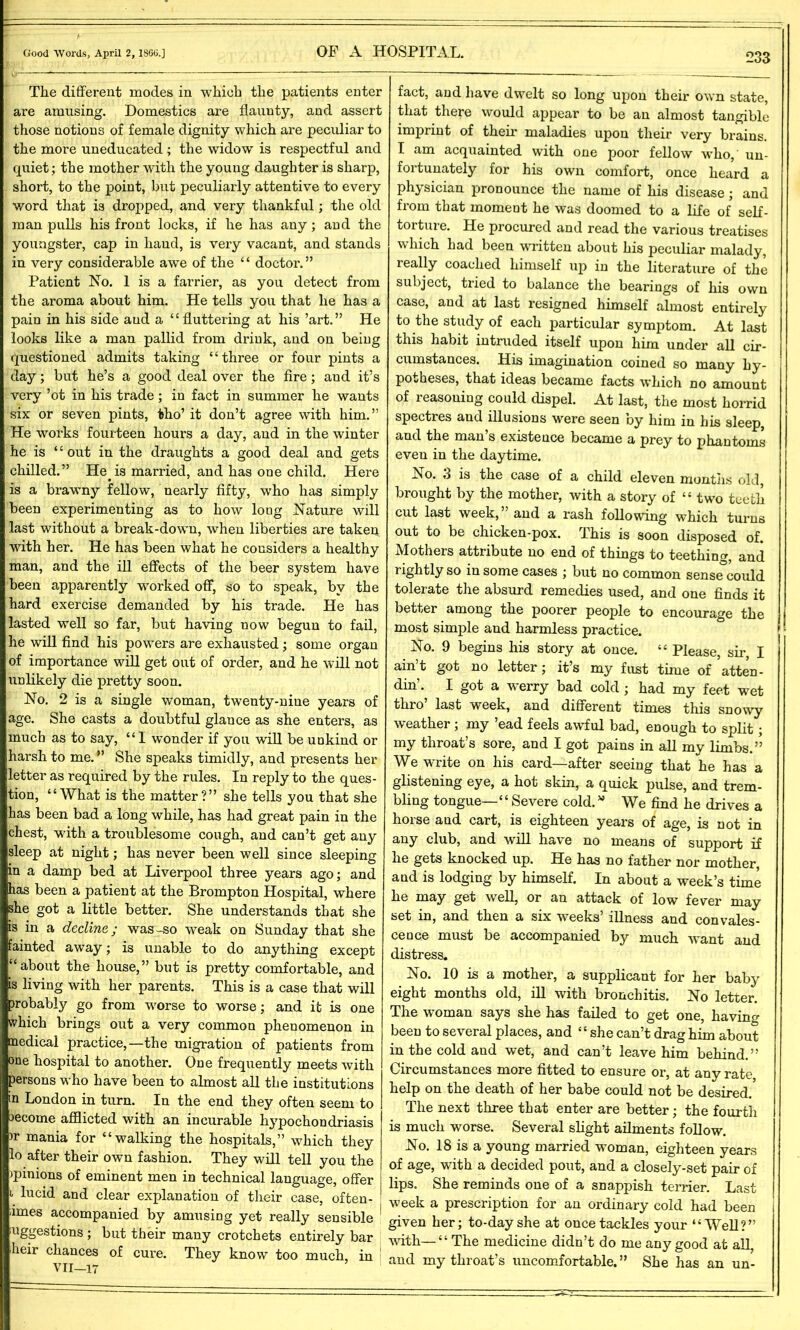 The different modes in which the patients enter are amusing. Domestics are flaunty, and assert those notions of female dignity which are peculiar to the more uneducated; the widow is respectful and quiet ; the mother with the young daughter is sharp, short, to the point, but peculiarly attentive to every word that is dropped, and very thankful; the old man pulls his front locks, if he has any; and the youngster, cap in hand, is very vacant, and stands in very considerable awe of the “ doctor.” Patient No. 1 is a farrier, as you detect from the aroma about him. He tells you that he has a pain in his side and a “fluttering at his ’art.” He looks like a man pallid from drink, and on being questioned admits taking “three or four pints a day; but he’s a good deal over the fire; and it’s very ’ot in his trade; in fact in summer he wants six or seven pints, tho’ it don’t agree with him.” He works fourteen hours a day, and in the winter he is “ out in the draughts a good deal and gets chilled.” He. is married, and has one child. Here is a brawny fellow, nearly fifty, who has simply been experimenting as to how long Nature will last without a break-down, when liberties are taken with her. He has been what he considers a healthy man, and the ill effects of the beer system have been apparently worked off, so to speak, by the hard exercise demanded by his trade. He has lasted well so far, but having now begun to fail, he will find his powers are exhausted; some organ of importance will get out of order, and he will not unlikely die pretty soon. No. 2 is a single woman, twenty-nine years of age. She casts a doubtful glance as she enters, as much as to say, “I wonder if you will be unkind or harsh to me. ” She speaks timidly, and presents her letter as required by the rules. In reply to the ques- tion, “What is the matter?” she tells you that she has been bad a long while, has had great pain in the chest, with a troublesome cough, and can’t get any sleep at night; has never been well since sleeping in a damp bed at Liverpool three years ago; and has been a patient at the Brompton Hospital, where she got a little better. She understands that she is in a decline,; was-so weak on Sunday that she fainted away; is unable to do anything except “about the house,” but is pretty comfortable, and is living with her parents. This is a case that will probably go from worse to worse; and it is one which brings out a very common phenomenon in nedical practice,—the migration of patients from one hospital to another. One frequently meets with persons who have been to almost all the institutions m London in turn. In the end they often seem to become afflicted with an incurable hypochondriasis )r mania for “walking the hospitals,” which they lo after their own fashion. They will tell you the >pinions of eminent men in technical language, offer \ lucid and clear explanation of their case, often- times accompanied by amusing yet really sensible ^ uggestions ; but their many crotchets entirely bar heir chances of cure. They know too much, in VII—17 fact, and have dwelt so long upon their own state, that there would appear to be an almost tangible imprint of their maladies upon their very brains. I am acquainted with one poor fellow who, un- fortunately for his own comfort, once heard a physician pronounce the name of his disease; and from that moment he was doomed to a life of self- torture. He procured and read the various treatises which had been written about his peculiar malady, really coached himself up in the literature of the subject, tried to balance the bearings of his own case, and at last resigned himself almost entirely to the study of each particular symptom. At last this habit intruded itself upon him under all cir- cumstances. His imagination coined so many hy- potheses, that ideas became facts which no amount of reasoning could dispel. At last, the most horrid spectres and illusions were seen by him in his sleep, and the man’s existence became a prey to phantoms even in the daytime. No. 3 is the case of a child eleven months old, brought by the mother, with a story of “ two teeth cut last week,” and a rash following which turns out to be chicken-pox. This is soon disposed of. Mothers attribute no end of things to teething, and rightly so in some cases ; but no common sense could tolerate the absurd remedies used, and one finds it better among the poorer people to encourage the most simple and harmless practice. No. 9 begins his story at once. “ Please, sir, I ain’t got no letter; it’s my fust time of atten- din’. I got a werry bad cold ; had my feet wet thro’ last week, and different times this snowy weather; my ’ead feels awful bad, enough to split; my throat s sore, and I got pains in all my limbs.” We write on his card—after seeing that he has a glistening eye, a hot skin, a quick pulse, and trem- bling tongue—“ Severe cold. v We find he drives a horse and cart, is eighteen years of age, is not in any club, and will have no means of support if he gets knocked up. He has no father nor mother, and is lodging by himself. In about a week’s time he may get well, or an attack of low fever may set in, and then a six weeks’ illness and convales- cence must be accompanied by much want and distress. No. 10 is a mother, a supplicant for her baby eight months old, ill with bronchitis. No letter. The woman says she has failed to get one, having been to several places, and “she can’t drag him about in the cold and wet, and can’t leave him behind.” Circumstances more fitted to ensure or, at any rate help on the death of her babe could not be desired. The next three that enter are better; the fourth is much worse. Several slight ailments follow. No. 18 is a young married woman, eighteen years of age, with a decided pout, and a closely-set pair of lips. She reminds one of a snappish terrier. Last week a prescription for an ordinary cold had been given her; to-day she at once tackles your “Well?” with—£ ‘ The medicine didn’t do me any good at all, and my throat’s uncomfortable. ” She has an un-