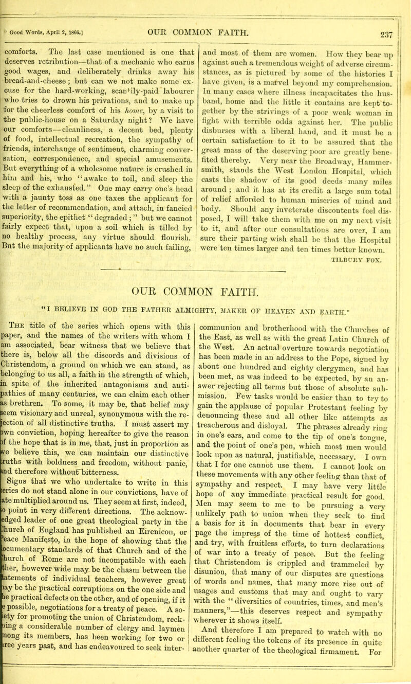 comforts. The last case mentioned is one that deserves retribution—that of a mechanic who earns good wages, and deliberately drinks away his bread-and-cheese; but can we not make some ex- cuse for the hard-working, scanfily-paid labourer who tries to drown his privations, and to make up for the cheerless comfort of his home, by a visit to the public-house on a Saturday night? We have our comforts—cleanliness, a decent bed, plenty of food, intellectual recreation, the sympathy of friends, interchange of sentiment, charming conver- sation, correspondence, and special amusements. But everything of a wholesome nature is crushed in him and his, who “awake to toil, and sleep the sleep of the exhausted.” One may carry one’s head with a jaunty toss as one taxes the applicant for the letter of recommendation, and attach, in fancied superiority, the epithet “ degraded; ” but we cannot fairly expect that, upon a soil which is tilled by no healthy process, any virtue should flourish. But the majority of applicants have no such failing, and most of them are women. How they bear up against such a tremendous weight of adverse circum- stances, as is pictured by some of the histories I have given, is a marvel beyond my comprehension. In many cases where illness incapacitates the hus- band, home and the little it contains are kept to- gether by the strivings of a poor weak woman in fight with terrible odds against her. The public disburses with a liberal hand, and it must be a certain satisfaction to it to be assured that the great mass of the deserving poor are greatly bene- fited thereby. Very near the Broadway, Hammer- smith, stands the West London Hospital, which casts the shadow of its good deeds many miles around ; and it has at its credit a large sum total of relief afforded to human miseries of mind and body. Should any inveterate discontents feel dis- j posed, I will take them with me on my next visit to it, and after our consultations are over, I am sure their parting wish shall be that the Hospital were ten times larger and ten times better known. TILBURY FOX. OUR COMMON FAITH. “I BELIEVE IN GOD THE FATHER ALMIGHTY, MAKER OF HEAVEN AND EARTH.” The title of the series which opens with this paper, and the names of the writers with whom I am associated, bear witness that we believe that there is, below all the discords and divisions of Christendom, a ground on which we can stand, as belonging to us all, a faith in the strength of which, in spite of the inherited antagonisms and anti- pathies of many centuries, we can claim each other as brethren. To some, it may be, that belief may seem visionary and unreal, synonymous with the re- jection of all distinctive truths. I must assert my >wn conviction, hoping hereafter to give the reason )f the hope that is in me, that, just in proportion as live believe this, wTe can maintain our distinctive -ruths with boldness and freedom, without panic, md therefore withoutfbittern ess. Signs that we who undertake to write in this leries do not stand alone in our convictions, have of ate multiplied around us. They seem at first, indeed, o point in very different directions. The acknow- edged leader of one great theological party in the Jhurch of England has published an Eirenicon, or !eace Manifesto, in the hope of showing that the ocumentary standards of that Church and of the hurch of Borne are not incompatible with each ther, however wide may be the chasm between the btements of individual teachers, however great lay be the practical corruptions on the one side and b practical defects on the other, and of opening, if it e possible, negotiations for a treaty of peace. A so- ety for promoting the union of Christendom, reck- ling a considerable number of clergy and laymen nong its members, has been working for two or iree years past, and has endeavoured to seek inter- communion and brotherhood with the Churches of the East, as well as with the great Latin Church of the West. An actual overture towards negotiation has been made in an address to the Pope, signed by about one hundred and eighty clergymen, and has I been met, as was indeed to be expected, by an an- swer rejecting all terms but those of absolute sub- j mission. Few tasks would be easier than to try to gain the applause of popular Protestant feeling by denouncing these and all other like attempts as treacherous and disloyal. The phrases already ring in one’s ears, and come to the tip of one’s tongue, and the point of one’s pen, which most men would look upon as natural, justifiable, necessary. I own that I for one cannot use them. I cannot look on these movements with any other feeling than that of sympathy and respect. I may have very little hope of any immediate practical result for good. Men may seem to me to be pursuing a very unlikely path to union when they seek to find a basis for it in documents that bear in every page the impress of the time of hottest conflict, and try, with fruitless efforts, to turn declarations of war into a treaty of peace. But the feeling that Christendom is crippled and trammeled by disunion, that many of our disputes are questions 1 of words and names, that many more rise out of i usages and customs that may and ought to vary with the “ diversities of countries, times, and men’s manners,”—this deserves respect and sympathy wherever it shows itself. And therefore I am prepared to watch with no different feeling the tokens of its presence in quite another quarter of the theological firmament. For 1