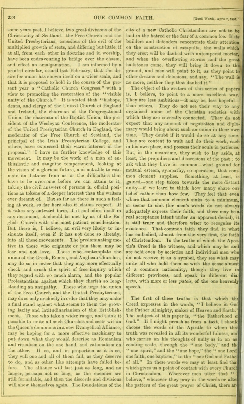 some years past, I believe, two great divisions of tlie Christianity of Scotland—the Free Church aud the United Presbyterians, conscious of the evil of the multiplied growth of sects, and differing but little, if at all, from each other in doctrine and in worship, have been endeavouring to bridge over the chasm, and effect an amalgamation. I am informed by a printed circular, issued last February, that the de- sire for union has shown itself on a wider scale, and that it is proposed to hold in the course of the pre- sent year a “Catholic Church Congress,” with a view to promoting the restoration of the “ visible unity of the Church.’’ It is stated that “bishops, deans, and clergy of the United Church of England and Ireland, the chairman of the Congregational Union, the chairman of the Baptist Union, the pre- sident of the Wesleyan Conference, the moderator of the United Presbyterian Church in England, the moderator of the Free Church of Scotland, the principal of the Irish Presbyterian College, and others, have expressed their warm interest in the proposal.” I have no further knowledge of this movement. It may be the work of a man of en- thusiastic and sanguine temperament, looking at the vision of a glorious future, and not able to esti- mate its distance from us or the difficulties that have to be overcome before we can attain to it, taking the civil answers of persons in official posi- tions as tokens of a deeper interest than the writers ever dreamt of. But so far as there is such a feel- ing at work, so far here also it claims respect. If it takes any outward form, if it embodies itself in any document, it should be met by us of the En- glish Church with the most patient consideration. But there is, I believe, an evil very likely to in- sinuate itself, even if it has not done so already, into all these movements. The predominating mo- tive in those who originate or join them may be fear and not love. Those who contemplate the union of the Greek, Roman, and Anglican Churches, may do so in order that they may more effectually check aud crush the spirit of free inquiry which they regard with so much alarm, and the popular Protestantism against which they cherish so long- standing an antipathy. Those who urge the union of the Free Church and the United Presbyterians, may do so only or chiefly in order that they may make a final stand against what seems to them the grow- ing laxity and latitudiuariauism of the Establish- ment. Those who take a wider range, and think it possible to unite all such Churches and sects within the Queen’s dominions in a new Evangelical Alliance, may be hoping for a more effective machinery to put down what they would describe as Romanism and ritualism on the one hand, aud rationalism on the other. If so, and in proportion as it is so, they will one aud all of them fail, as they deservo to do, aud as other like attempts have failed be- fore. The alliance will last just as long, and no longer, perhaps not so long, as the enemies are still formidable, and then the discords and divisions will show themselves again. The foundations of the i city of a new Catholic Christendom are not to be laid in the hatred or the fear of a common foe. If its builders and defenders concentrate their attention on the construction of catapults, the walls which they erect will be daubed with untempered mortar, and when the overflowing storms aud the great hailstones come, they will bring it down to tha* ground, and men will point to it, as they point to^ other dreams and delusions, and say, “ The wall is no more, neither they that daubed it.” The object of the writers of this series of papers is, I believe, to point to a more excellent way. They are less ambitious—it may be, less hopeful— than others. They do not see their way to any organised union of the Christian societies with which they are severally connected. Thej” do not expect that any amount of negotiation aud diplo- macy would bring about such an union iu their own time. They doubt if it would do so at any time. They are content to wait and do their work, each in his own place, and possess their souls in patience. But, in the meantime, they wish to lay aside, at least, the prejudices and dissensions of the past; to ask what they have in common—what ground for mutual esteem, sympathy, co-operation, that com- mon element supplies. Something, at least, is j gained—one step taken towards the more distant unity—if we learn to think how many share our belief rather than how few. They feel that even where that common element sinks to a minimum, or seems to sink (for men’s words do not always adequately express their faith, and there may be a real acceptance latent under an apparent denial), it is still truer and therefore wiser to recognise its i existence. That common faith they find in what has embodied, almost from the very first, the faith of Christendom. Iu the truths of which the Apos- j tie’s Creed is the witness, and which may be and are held even by societies and individual men who do not receive it as a symbol, they see what may j unite all who hold them as with the sense almost I of a common nationality, though they live ini different provinces, and speak in different dia- lects, with more or less patois, of the one heavenly speech. The first of these truths is that which th( Creed expresses in the words, “ I believe in Goc the Father Almighty, maker of Heaveu aud Earth.’ The subject of this paper is, “the Fatherhood o: | God.” If I might preach as from a text, I shoulc choose the words of the Apostle to whom thai | truth was revealed in all its wouderful fulness, ant who carries on his thoughts of unity as in an as j cending scale, through the “one body,” and tin “ one spirit,” and the “one hope,” the “ oue Lord I one faith, one baptism,” to the “ one God and Fathei I of all.” In these words we may at least find tha which gives us a point of contact with every Churcl iu Christendom. Wherever meu utter that “ ! I believe,” wherever they pray in the words or afte: the pattern of the great prayer of Christ, there art