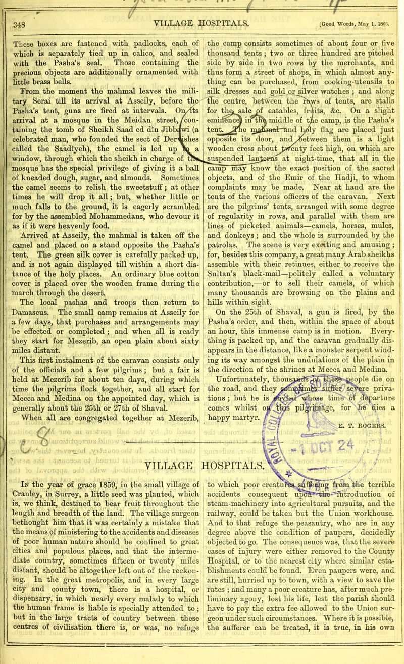 These boxes are fastened with, padlocks, each of which is separately tied up in calico, and sealed with the Pasha’s seal. Those containing the precious objects are additionally ornamented with little brass bells. From the moment the mahmal leaves the mili- tary Serai till its arrival at Asseily, before the Pasha’s tent, guns are fired at intervals. On/Its arrival at a mosque in the Meidan street,/con- taining the tomb of Sheikh Saad ed din Jibbawi (a celebrated man, who founded the sect of Der^slies called the Saadiyeh), the camel is led up window, through which the sheikh in charge of fl mosque has the special privilege of giving it a ball of kneaded dough, sugar, and almonds. Sometimes the camel seems to relish the sweetstuff; at other times he will drop it all; but, whether little or much falls to the ground, it is eagerly scrambled for by the assembled Mohammedans, who devour it as if it were heavenly food. Arrived at Asseily, the mahmal is taken off the camel and placed on a stand opposite the Pasha’s tent. The green silk cover is carefully packed up, and is not again displayed till within a short dis- tance of the holy places. An ordinary blue cotton cover is placed over the wooden frame during the march through the desert. The local pashas and troops then return to Damascus. The small camp remains at Asseily for a few days, that purchases and arrangements may be effected or completed; and when all is ready they start for Mezerib, an open plain about sixty miles distant. This first instalment of the caravan consists only of the officials and a few pilgrims; but a fair is held at Mezerib for about ten days, during which time the pilgrims flock together, and all start for Mecca and Medina on the appointed day, which is generally about the 25th or 27th of Shaval. When all are congregated together at Mezerib, the camp consists sometimes of about four or five thousand tents ; two or three hundred are pitched side by side in two rows by the merchants, and thus form a street of shops, in which almost any- thing can be purchased, from cooking-utensils to silk dresses and gold or silver watches ; and along the centre, between therbws of tents, are stalls for thej sale of eatables, fruits, &c. On a slight emiifincM intnh middle of the camp, is the Pasha's tent. JTne nja&mat*and lyfiy flag are placed just opposite its door, and ^between them is a light wooden cross about twenty feet high, on which are suspended binfcewls at night-time, that all in the camp may know the exact position of the sacred objects, and of the Emir of the Hadji, to whom complaints may be made. Hear at hand are the tents of the various officers of the caravan. Hext are the pilgrims’ tents, arranged with some degree of regularity in rows, and parallel with them are lines of picketed animals—camels, horses, mules, and donkeys ; and the whole is surrounded by the patrolas. The scene is very exciting and amusing ; for, besides this company, a great many Arab sheikhs assemble with their retinues, either to receive the Sultan’s black-mail—politely called a voluntary contribution,—or to sell their camels, of which many thousands are browsing on the plains and hills within sight. On the 25th of Shaval, a gun is fired, by the Pasha’s order, and then, within the space of about an hour, this immense camp is in motion. Every- thing is packed up, and the caravan gradually dis- appears in the distance, like a monster serpent wind- ing its way amongst the undulations of the plain in the direction of the shrines at Mecca and Medina. Unfortunately, th ousand^^rth^^ ^eople die on | the road, and they tions ; but he is comes whilst o_ ^ happy martyr, I Of Ks * suffer’ severe pnva- ^bose time of departure pilgrimage, for he dies a VILLAGE HOSPITALS. In the year of grace 1859, in the small village of Cranley, in Surrey, a little seed was planted, which is, we think, destined to bear fruit throughout the length and breadth of the land. The village surgeon bethought him that it was certainly a mistake that the means of ministering to the accidents and diseases of poor human nature should be confined to great cities and populous places, and that the interme- diate country, sometimes fifteen or twenty miles distant, should be altogether left out of the reckon- ing. In the great metropolis, and in every large city and county town, there is a hospital, or dispensary, in which nearly every malady to which the human frame is liable is specially attended to ; but in the large tracts of country between these centres of civilisation there is, or was, no refuge E. T. ROGERS. to which poor creatures, saflfeiffiig from the terrible accidents consequent upoS^Hbe-introduction of steam-macliinery into agricultural pursuits, and the railway, could be taken but the Union workhouse. And to that refuge the peasantry, who are in any degree above the condition of paupers, decidedly objected to go. The consequence was, that the severe cases of injury were either removed to the County Hospital, or to the nearest city where similar esta- blishments could be found. Even paupers were, and are still, hurried up to town, with a view to save the rates ; and many a poor creature has, after much pre- liminary agony, lost his life, lest the parish should have to pay the extra fee allowed to the Union sur- geon under such circumstances. Where it is possible, the sufferer can be treated, it is true, in his own