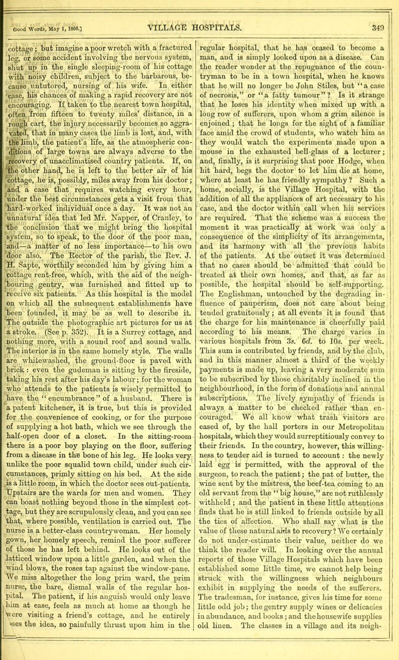 cottage; but imagine a poor wretch with a fractured leg, or some accident involving the nervous system, shut up in the single sleeping-room of his cottage with noisy children, subject to the barbarous, be- cause Untutored, nursing of his wife. In either • cpse, his chances of making a rapid recovery are not ' encouraging. If taken to the nearest town hospital, often from fifteen to twenty miles’ distance, in a rough cart, the injury necessarily becomes so aggra- vated, that in many cases, the limb is lost, and, with the limb, the patient’s life, as the atmospheric con- ditions of large towns are always adverse to the recovery of unacclimatised country patients. If, on ‘Hie other hand, he is left to the better air of his cottage, he is, possibly, miles away from his doctor; and a case that requires watching every hour, under the be^t circumstances gets a visit from that nard-worked! individual once a day. It wTas not an unnatural idea that led Mr. Napper, of Cranley, to 'the‘conclusion that wre might bring the hospital system1, so to speak, to the door of the poor man, and—a matter of no less importance—to his own door also. The Rector of the parish, the Rev. J. H. Sapte, worthily seconded him by giving him a pottage rent-free, which, with the aid of the neigh- bouring gentry, was furnished and fitted up to receive six patients. As this hospital is the model on which all the subsequent establishments have jheen founded, it may be as well to describe it. The outside the photographic art pictures for us at a stroke. (See p. 352). It is a Surrey cottage, and nothing more, with a sound roof and sound walls. The interior is in the same homely style. The walls are whitewashed, the ground-floor is paved with brick : even the gudeman is sitting by the fireside, taking his rest after his day’s labour; for the woman who attends to the patients is wisely permitted to have the “ encumbrance ” of a husband. There is a patent kitchener, it is true, but this is provided for the convenience of cooking, or for the purpose of supplying a hot bath, which we see through the half-open door of a closet. In the sitting-room there is a poor boy playing on the floor, suffering from a disease in the bone of his leg. He looks very unlike the poor squalid town child, under such cir- cumstances, primly sitting on his bed. At the side is a little room, in w7hich the doctor sees out-patients. Upstairs are the wards for men and women. They can boast nothing beyond those in the simplest cot- tage, but they are scrupulously clean, and you can see that, where possible, ventilation is carried out. The nurse is a better-class countrywoman. Her homely gown, her homely speech, remind the poor sufferer of those he has left behind. He looks out of the latticed window upon a little garden, and when the wind blowTs, the roses tap against the window-pane. We miss altogether the long prim ward, the prim nurse, the bare, dismal walls of the regular hos- pital. The patient, if his anguish would only leave him at ease, feels as much at home as though he were visiting a friend’s cottage, and he entirely ^ses the idea, so painfully thrust upon him in the regular hospital, that he lias ceased to become a i man, and is simply looked upon as a disease. Can j the reader wonder at the repugnance of the coun- j tryman to be in a town hospital, when he knows i that he will no longer be John Stiles, but “a case of necrosis,” or “a fatty tumour”? Is it strange ] that he loses his identity when mixed up with a loug row of sufferers, upon whom a grim silence is enjoined ; that he longs for the sight of a familiar , face amid the crowd of students, who watch him as ! they would watch the experiments made upon a |1 mouse in the exhausted bell-glass of a lecturer; , and, finally, is it surprising that poor Hodge, when hit hard, begs the doctor to let him die at home, f where at least he has friendly sympathy ? Such a home, socially, is the Village Hospital, with the addition of all the appliances of art necessary to his j case, and the doctor within call when his services are required. That the scheme was a success the moment it was practically at work was only a consequence of the simplicity of its arrangements, and its harmony with all the previous habits of the patients. At the outset it was determined that no cases should be admitted that could be ! treated at their own homes, and that, as far as possible, the hospital should be self-supporting, j The Englishman, untouched by the degrading in- i fluence of pauperism, does not care about being 1 teuded gratuitously; at all events it is found that the charge for his maintenance is cheerfully paid according to his means. The charge varies in various hospitals from 3s: 6d. to 10s. per week. This sum is contributed by friends, and by the club, and in this manner almost a third of the weekly. payments is made up, leaving a very moderate sum to be subscribed by those charitably inclined in the neighbourhood, in the form of donations and annual subscriptions. The lively sympathy of friends is always a matter to be checked rather than en- couraged. We all know what trash visitors are eased of, by the hall porters in our Metropolitan hospitals, which they would surreptitiously convey to their friends. In the country, however, this willing- ness to tender aid is turned to account: the newly laid egg is permitted, with the approval of the surgeon, to reach the patient; the pat of butter, the wine sent by the mistress, the beef-tea, coming to an old servant from the “big house,” are not ruthlessly withheld ; and the patient in these little attentions finds that he is still linked to friends outside by all the ties of affection. Who shall say what is the value of these natural aids to recovery ? We certainly do not under-estimate their value, neither do we think the reader wilL In looking over the annual reports of those Village Hospitals which have been established some little time, we cannot help being struck with the willingness which neighbours exhibit in supplying the needs of the sufferers. The tradesman, for instance, gives his time for some little odd job; the gentry supply wines or delicacies I in abundance, and books; and the housewife supplies old linen. The classes in a village and its neigh-