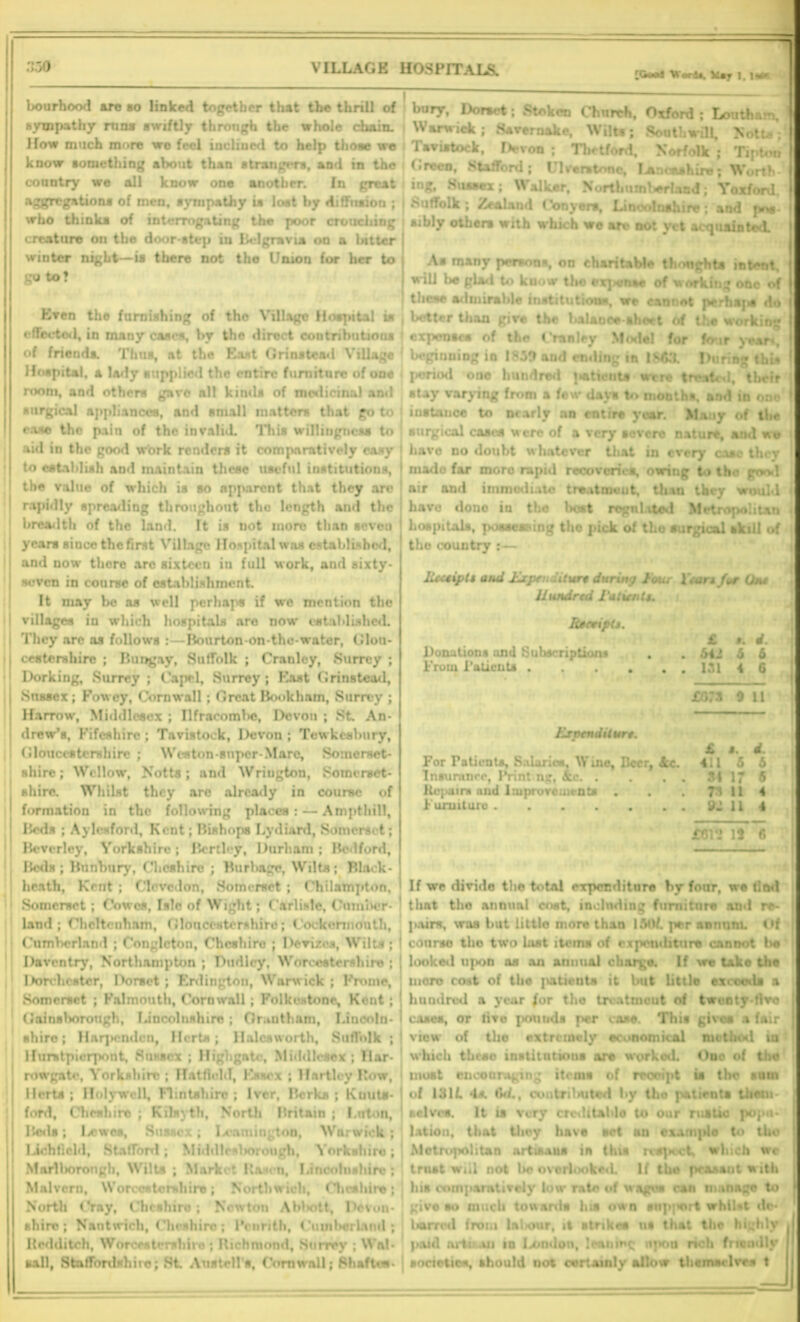 [Goal Uorlt, Vtr 1. lsW bourhood are so linked together that the thrill of sympathy run* swiftly through the whole chain. How much more wo feel inclined to help those we know something about than strangers, and in the country we all know one another. In great aggregations of men, sympathy is lost by diffusion ; who thinks of interrogating the poor crouching creature on the door step in Belgravia on a bitter winter night—is there not the Union for her to go to? bury, Dorset; Stokcn Church, Oxford ; Louth am, Warwick; Haver nake, Wilts; Sooth will, Notts; Tavistock, Devon ; Thetford, Norfolk ; Tipton Green, Stafford; Ulcer* tone, Lancashire; Worth ing, Sussex; Walker, Northumberland; Yoxford Suffolk ; Zealand t'onyers, Lincolnshire; and p*w- sibly others with which we an? not yet acquainted. As many persons, on charitable thoughts intent, will be glad to know tho ex]smise of working one of these admirable institutions, we cannot perhajw do Even the furnishing of tho Village Hospital is , better than give the balance sheet of the working effected, in many cases, by the direct contributions expenses of the Granley Model for four year^ of friends. Thus, at the East Grinstead Village beginning in 1859 and ending in I$63. During this -! ■* 1 ■ - ’- 1 t r • ; .... . ; . , ! i■ r. : • u. t. t* - room, and others gave nil kinds of medicinal ami surgical appliances, and small matters that go to ease the pain of the invalid. This willingness to aid in the good work renders it comparatively easy to establish and maintain these useful institutions, the value of which is so apparent that they are rapidly spreading throughout tho length and the breadth of the land. It is not more than seven years since the first Village Hospital was established, and now there are sixteen in full work, and sixty- seven in course of establishment. It may be as well perhaps if we mention the villages in which hospitals are now* established. They arc as follows : — Bourton-on-the-water, Glou- cestershire ; Bungay, Sulfolk ; Cranley, .Surrey ; Dorking, Surrey ; Capcl, Surrey ; East Grinstead, Snssex ; Fowcy, Cornwall; Great Book ham, Surrey ; Harrow, Middlesex ; Ilfracoml»e, Devon ; St An- drew’s, Fifeshire ; Tavistock, Devon ; Tewkesbury, Gloucestershire ; Weston-super-Mare, Somerset- shire; Wollow, Notts; and Wriugton, Somerset- shire. Whilst they arc already in course of formation in the following places: — Ampthill, Beds ; Aylcsford, Kent; Bishops Lydiard, Somerset; Beverley, Yorkshire; Bert ley, Durham; Bedford, Beds ; Bnnbury, Cheshire ; Burbage, Wilts; Black- heath, Kent ; Clovcdon, Somerset ; Chilampton, Somerset; Cowes, Isle of Wight; Carlisle, Cumber- land ; Cheltenham, Gloucestershire; Cockonnouth, Cumberland ; Conglcton, Cheshire ; Devizes, Wilts; Daventry, Northampton ; Dudley, Worcestershire ; Dorchester, Dorset ; Erdington, Warwick ; Frome, Somerset ; Falmouth, Cornwall ; Folkestone, Kent; Gainsborough, Lincolnshire ; Orauthnm, Lincoln- shire; Haqicmlcn, Herts; llalcsworth, Suffolk ; Humtpierpont, Sussex ; Higligate, Middlesex; llar- rowgate, Yorkshire ; Hatfield, Essex ; Hartley Row, Herts; Holywell, Flintshire; lver, Berks; Kuuts- ford, Cheshire ; Kilsyth, North Britain ; Luton, Bods; lx-'wes, Sussex; Leamington, Warwick ; Iichlield, StafTorrl; Middlesliorough, Yorkshire; Marlliorongh, Wilts ; Market Rasen, Lincolnshire; Malvern, Worcestershire; Northwich, Clieshire; North Cray, Cheshire ; Newton Abliott, Devon- shire; Nantwich, Clieshiro; Penrith, Cumberland; Redditch, Worcestershire ; Richmond, Surrey ; Wal- sall, Staffordshire; Hi Austell’s, Cornwall; Shaft**- stay varying from a few days to months, and in one instance to nearly an entire year. Many of the surgical cases were of a very severe nature, and w» have no doubt whatever that in every case they made far moro rapid recoveries, owing to the gml air and immediate treatment, than they w.. have done in the host regulated Metropolitan hospitals, possessing tho pick of tho surgical akill of the country Receipts and Expc . .itur$ daring tour Xtan f*r Unt Hundred 1‘atixnts. Receipt*. Donations and Subscriptions From Patients . Expenditure. For Fatients, Salaries, Wine, Beer, &c. Insurance, IVint ng, &c. . itepaini and Improve men ta . Furuituru ft! £ 4. 64J 5 6 131 4 6 £073 9 11 £ s. 4. 411 5 b S4 17 6 73 11 4 ft! 11 4 £612 13 t;nd 1 If we divide the total expenditure by four, tlmt tho annual cost, including furniture and re- pairs, was but little more than 15ttf. per annum. Of course tho two last items of expenditure cannot be looked u{>on as an animal charge. If we take the more cost of the jiatients it but little exceeds a hundred a year /or the trvatmeut of twenty-five cases, or five pounds per case. This give* a fair view of the extremely economical method in which thcao institutions are workod. One of the moat encouraging items of reoeipt is the sum of 1311 4s. 6*1., contributed by tho patients them selves. It is very crcditablo to our ruatie popu- lation, that tliey have set an examplo to tho Metropolitan art issue in this rvepoct, which wc trust will not be ovorlookexl If the peasant with hit comparatively low rate of wages can manage to give so much towards his own snp|wrt whilst de tarred from laliour, it strikes us that the highly paid nrti an in Ixmdon, leaning upon noli frien societies, should not certainly allow themselves hly j 'll